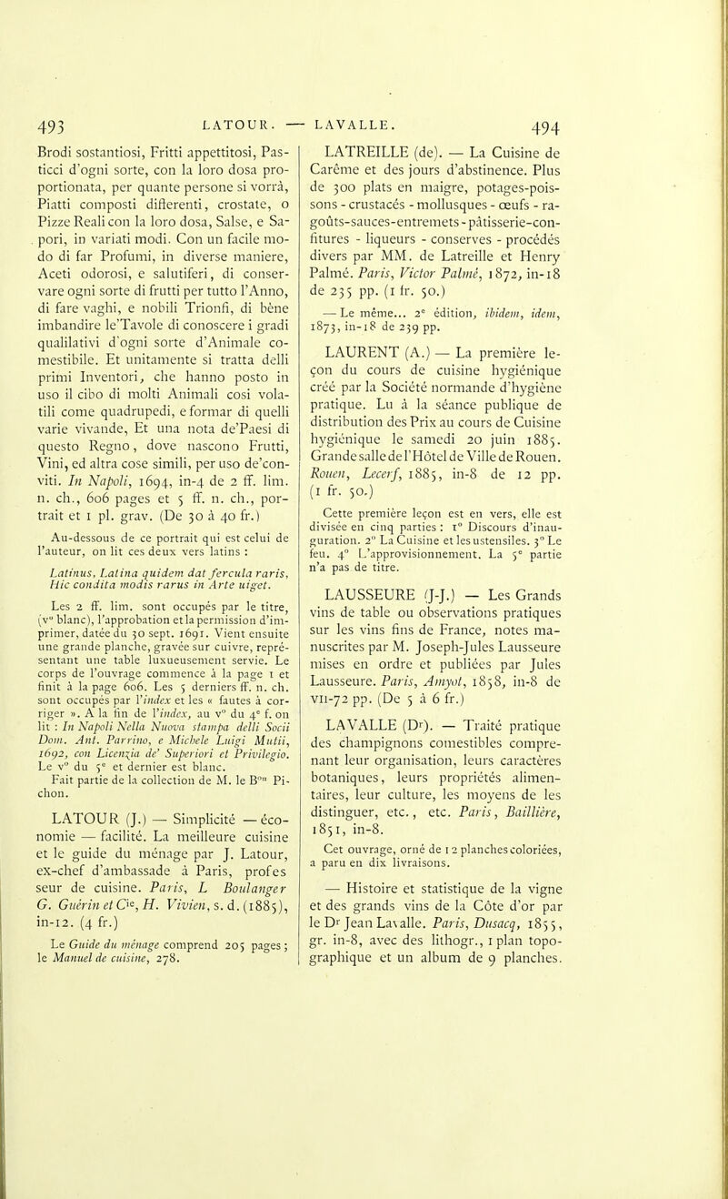 Brodi sostantiosi, Fritti appettitosi, Pas- ticci d'ogni sorte, con la loro dosa pro- portionata, per quante persone si vorrà, Piatti composti difterenti, crostaie, o Pizze Reali con la loro dosa, Salse, e Sa- pori, in variati modi. Con un facile mo- do di far Profumi, in diverse manière, Aceti odorosi, e salutiferi, di conser- vare ogni sorte di frutti per tutto l'Anne, di fare vaghi, e nobili Trionfi, di hène imbandire le'TavoIe di conoscere i gradi qualilativi d'ogni sorte d'Animale co- mestibile. Et unitamente si tratta delli primi Inventoria che hanno posto in uso il cibo di molti Animali cosi vola- tili corne quadrupedi, e formar di quelli varie vivande, Et una nota de'Paesi di questo Regno, dove nascono Frutti, Vini, ed altra cose simili, per uso de'con- viti. In NapoJi, 1694, in-4 de 2 ff. lim. n. ch., 606 pages et 5 fî. n. ch., por- trait et I pl. grav. (De 30 à 40 fr.) Au-dessous de ce portrait qui est celui de l'auteur, on lit ces deux vers latins : Latinus, Latina quidem dat fercula raris, Hic condita modis rarus in Arte uiget. Les 2 ff. lim. sont occupés par le titre, (v blanc), l'approbation etla permission d'im- primer, datée du 30 sept. 1691. Vient ensuite une grande planche, gravée sur cuivre, repré- sentant une table luxueusement servie. Le corps de l'ouvrage commence à la page i et finit à la page 606. Les 5 derniers fF. n. ch. sont occupés par l'index et les « fautes à cor- riger ». A la fin de l'index, au v du 4° f. on lit : In Napoli Nella Niiova stanipa delli Socii Dont. Ant. Parrino, e Michèle Luigi Mutii, i6i}2, con Licen:^ia de' Supcriori cl Privilcgio. Le v du 5° et dernier est blanc. Fait partie de la collection de M. le B Pi- chon. LATOUR (J.) — Simplicité — éco- nomie — facilité. La meilleure cuisine et le guide du ménage par J. Latour, ex-chef d'ambassade à Paris, prof es seur de cuisine. Paris, L Boulanger G. Giiérin etO^,H. FzV/c/!, s. d. (1885), in-i2. (4 fr.) Le Guide du ménage comprend 205 pages ; le Manuel de cuisine, 278. LATREILLE (de). — La Cuisine de Carême et des jours d'abstinence. Plus de 300 plats en maigre, potages-pois- sons - crustacés - mollusques - œufs - ra- goûts-sauces-entremets - pâtisserie-con- fitures - liqueurs - conserves - procédés divers par MM. de Latreille et Henry Palmé. Paris, Victor Palmé, 1872, in-18 de 235 pp. (i fr. 50.) — Le même... 2 édition, ibidem, idem, 1873, in-i8 de 239 pp. LAURENT (A.) — La première le- çon du cours de cuisine hygiénique créé par la Société normande d'hygiène pratique. Lu à la séance publique de distribution des Prix au cours de Cuisine hygiénique le samedi 20 juin 1885. Grandesallede l'Hôtel de 'Ville de Rouen. Rouen, Lecerf, 1885, in-8 de 12 pp. (i fr. 50,) Cette première leçon est en vers, elle est divisée en cinq parties : 1° Discours d'inau- guration. 2 La Cuisine et les ustensiles. 3° Le feu. 4° L'approvisionnement. La 5° partie n'a pas de titre. LAUSSEURE (J-J.) — Les Grands vins de table ou observations pratiques sur les vins fins de France, notes ma- nuscrites par M. Joseph-Jules Lausseure mises en ordre et publiées par Jules Lausseure. Paris, Amyot, 1858, in-8 de vii-72 pp. (De 5 cà 6 fr.) LAVALLE (Dr). — Traité pratique des champignons comestibles compre- nant leur organisation, leurs caractères botaniques, leurs propriétés alimen- taires, leur culture, les moyens de les distinguer, etc., etc. Paris, Baillière, 1851, in-8. Cet ouvrage, orné de 12 planches coloriées, a paru en dix livraisons. — Histoire et statistique de la vigne et des grands vins de la Côte d'or par le Dr Jean La\alle. Paris, Dusacq, 185 5, gr. in-8, avec des lithogr., i plan topo- graphique et un album de 9 planches.