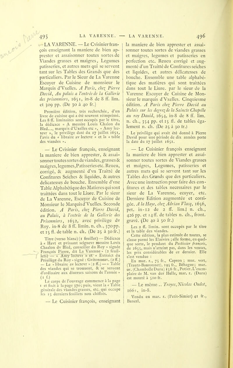 LA VARENNE. — Le Cvisinierfran- çois enseignant la manière de bien ap- prester et assaisonner toutes sortes de Viandes grasses et maigres. Légumes pâtisseries, et autres mets qui se servent tant sur les Tables des Grands que des particuliers. Par le Sieur de La Varenne Escuyer de Cuisine de monsieur le Marquis d'Vxelles. A Paris, che\ Pierre David, Ah palais a l'entrée de la Gallcrie des prisonniers, 1651, in-8 de 8 ff. lira, et 309 pp. (De 30 à 40 fr.) Premicre édition, très rechercliée, d'un livre de cuisine qui a été souvent réimprimé. Les 8 fF. liminaires sont occupés par le titre, la dédicace n A messire Louis Chalon du Bled..., marquis d'Uxelles etc », « Amy lec- tevr », le privilège daté du 17 juillet 1651, l'avis du « libraire av lectevr » et la « table des viandes ». — Le Cvisinier françois, enseignant la manière de bien apprester, & assai- sonner toutes sortes de viandes, grasses & maigres, légumes,Pâtisseries etc. Reueu, corrigé, & augmenté d'vn Traitté de Confitures Seiches & liquides, & autres délicatesses de bouche. Ensemble d'vne Table Alphabétique des Matières qui sont traittées dans tout le Liu-re. Par le sieur de La Varenne, Escuyer de Cuisine de Monsieur le Marquis d'Vxelles. Seconde édition. A Paris, che^ Pierre David, au Palais, à l'entrée de la Gnllerie des Prisonniers, 1652, avec privilège dv Roy. in-8 de 8 ff. limin. n. ch., 370pp. et 15 ff. de table n. ch. (De 25 à 30 fr.) Titre (verso blanc) (i feuillet) — Dédicace à « Havt et pvissant seignevr messire Lovis Chaalon dv Bled, conseiller du Roy » signée François Pierre, dit La Varenne » (2 feuil- lets) — «Amylectévr » et « Extraict du Priuilège du Roy » signé : Gvitonneav. (2 ff.) — Le « libraire av lectevr >> (2 ff.) — « Table des viandes qui se trouuent, & se seruent d'ordinaire aux diuerses saisons de l'année » (> f-) l-e corps de l ouvrage commence a la page I et finit à la p.age 570 ; puis, vient la « Table générale des viandes grasses, etc. qui occupe les 15 derniers feuillets non chifl'rés. — Le Cuisinier françois, enseignant la manière de bien apprester et assai- sonner toutes sortes de viandes grasses et maigres, légumes et pâtisseries en perfection etc. Reueu corrigé et aug- menté d'un Traitté de Confitures seiches et liquides, et autres délicatesses de bouche. Ensemble une table alphabé- tique des matières qui sont traittées dans tout le Liure. par le sieur de la Varenne Escuyer de Cuisine de Mon- sieur le marquis d'Vxelles. Cinquiesme édition. A Paris che^ Pierre David au Palais sur les degre^^de la Saincte Chapelle au roy Dauid, 1654, in-8 de 8 ff. lira, n. ch., 354 pp. et 15 ff. de tables éga- lement n. ch. (De 25 à 30 tr.) Le privilège qui avait été donné à Pierre David pour une période de dix années porte la date du 17 juillet 1651. ■— Le Cuisinier françois enseignant la manière de bien apprester et assai- sonner toutes sortes de Viandes grasses et maigres, Légumes, pâtisseries et autres mets qui se servent tant sur les Tables des Grands que des particuliers. Avec une instruction pour faire des con- fitures et des tables nécessaires par le sieur de La Varenne, ecuyer, etc. Dernière Edition augmentée et corri- gée. A la Haye, che:(_ Adrian Vlacq, 1656, pet. in-12 de 2 ff. lira.] n. ch., 426 pp. et i4ff. de tables n. ch., front, gravé. (De 40 à 50 fr.) Les 2 fï. limin. sont occupés par le titre et la table des viandes. Cette édition, la plus estimée de toutes, se classe parmi les Elzévirs ; elle forme, en quel- que sorte, le pendant du Pastissier françois, de 1655, mais n'atteint pas, dans les ventes, les prix considérables de ce dernier. Elle s'est vendue : En mar. r., 75 fr., Capron ; mar. verl, (Trautz-Bauzonnet), 19s fr., Béhague; mar. or. (Chambolle Duru) i>6 fr.,Potier.L'exem- plaire de M. van der Helle, mar. r. (Duru) est monté à 510 fr. — Le même... Troyes,Nicolas Oiidot, 1661, in-8. Vendu en mar. r. (Fctit-Simier) 41 Ir., Bancel.