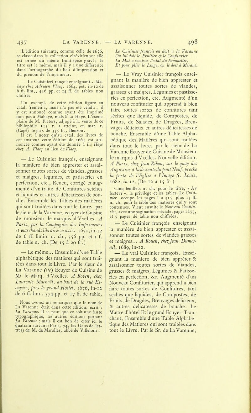 L'édition suivante, comme celle de 1656, se classe dans la collection elzévirienne ; elle est ornée du même frontispice gravé; le titre est le même, mais il y a une différence dans l'orthographe du lieu d'impression et du prénom de l'imprimeur. — Le Cuisinierf rançois enseignant...Ma- haye chex_ Adriacn Vlacq, 1664, pet. in-12 de 6 if. lim., 426 pp. et 14 ff. de tables non chiffrés. Un exempl. de cette édition figure au catal. Yemeniz, mais n'a pas été vendu ; il y est annoncé comme ayant été imprimé non pas à Mahaye, mais à La Haye. L'exem- plaire de M. Pieters, adjugé à la vente de ce bibliophile lis a atteint, en mar. r. (Capé) le prix de 335 fr.^ Benzon. Il est à noter qu'au catal. des livres de cet amateur cette édition de 1664 est an- noncée comme ayant été donnée à La Haye chex_ A. Flacq au lieu de Vlacq. ■— Le Cuisinier françois, enseignant la manière de bien apprester et assai- sonner toutes sortes de viandes, grasses et maigres, légumes, et pâtisseries en perfection, etc., Reueu, corrigé et aug- menté dVn traité de Confitures seiches et liquides et autres délicatesses de bou- che. Ensemble les Tables des matières qui sont traitées dans tout le Liure. par le sieur de la Varenne, ecuyer de Cuisine de monsieur le marquis d'Vxelles. A Paris., par la Compagnie des Imprimeurs et marchands libraires associés. 1670, in-12 de 6 ff. limin. n. ch., 356 pp. et i f. de table n. ch. (De 15 à 20 fr.) — Le même... Ensemble d'vne Table alphabétique des matières qui sont trai- tées dans tout le Livre. Par le sieur de La Varanne (sic) Ecuyer de Cuisine de Mr le Marq. d'Vxelles. A Roven, chei Laurents Machuël, au haut de la rue Es- cuyère, près le grand Hostel, 1676, in-12 de 6 ff. lim., 374 pp. et 17 ff. de table. Nous avons! ait remarquer que le nom de La Varenne était dans cette édition, écrit : La Varanne. Il se peut que ce soit une faute typographique, les autres éditions portant La Varenne ; mais il est bon de citer ici le quatrain suivant (Paris, 74, les Gens de let- tres) de M. de Marolles, abbé de Villeloin : Le Cuisinier Jrançois on doit à la Varanne On lui doit le Fruitier & le Confiturier La Mue a composé l'estat du Sommelier^ Et pour plier le Linge, on le doit à Mérane. — Le Vray Cuisinier françois ensei- gnant la manière de bien apprester et assaisonner toutes sortes de viandes, grasses et maigres, Légumes et pastisse- ries en perfection, etc. Augmenté d'un nouveau confiturier qui apprend à bien taire toutes sortes de confitures tant sèches que liquide, de Compostes, de Fruits, de Salades, de Dragées, Breu- vages délicieux et autres délicatesses de bouche. Ensemble d'une Table Alpha- bétique des Matières qui sont traitées dans tout le livre, par le sieur de La Varenne Ecuyer de Cuisine de Monsieur le marquis d'Vxelles. Nouvelle édition. A Paris, che\ Jean Riboii, sur le quay des Augustins à ladescentedupont Neuf,proche la porte de l'Eglise a l'Image S. Loi'iis, 1682, in-12. (De 12 à 15 fr ) Cinq feuillets n. ch. pour le titre, « Av lectevr », le privilège et les tables. Le Cuisi- nier occupe les pages I à 315, plus 13 ff, n. ch. pour la table des matières qui y sont contenues. Vient ensuite le Nouveau Confitu- rier, avec unepagination spéci.ale, pages là73, et 7 pages de table non chiffrées. — Le Cuisinier françois enseignant la manière de bien apprester et assai- sonner toutes sortes de viandes grasses et maigres... A Rouen, che\]ean Dumcs- nil, 1689, in-12. — Le vrai Cuisinier françois, Ensei- gnant la manière de bien apprêter & assaisonner toutes sortes de Viandes, grasses & maigres, Légumes & Pâtisse- ries en perfection, &c. Augmenté d'un Nouveau Confiturier, qui apprend à bien faire toutes sortes de Confitures, tant sèches que liquides, de Compostes, de Fruits, de Dragées, Breuvages délicieux, & autres délicatesses de bouche. Le Maître d'hôtel Et le grand Ecuyer-Tran- chant, Ensemble d'une Table Alphabé- tique des Matières qui sont traitées dans tout le Livre. Parle Sr. de La Varenne,