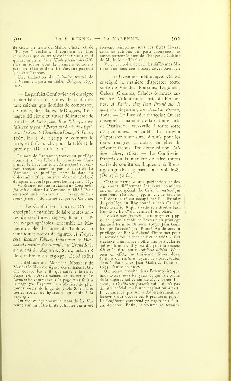 de citer, un traité du Maître d'hôtel et de l'Ecuj'er Tranchant. Il convient de faire remarquer que ce traité est identique à celui qui est imprimé dans VEcole parfaite des Offi- ciers de bouche dont la première édition a paru en 1662 et dont La Varenne pourrait bien être l'auteur. Une traduction du Cuisinier français de la Varenne a paru en Italie^ Bologne, 1693, in-8. — Le parfaict Confitvrier qvi enseigne a bien faire toutes sortes de confitures tant seiches que liquides de compostes, de fruicts, de sallades, de Dragées, Breu- uages délicieux et autres délicatesses de bouche. A Paris, che\ Jean Ribov, au pa- lais sur Je grand Pcron vis à vis de l'Egli- se de la Saincte Chapelle, àT image S. Louis, lôSj, in-12 de 132 pp. y compris le titre, et 6 ff. n. ch. pour la table et le privilège. (De 10 à 12 fr.) Le nom de l'auteur se trouve au privilège donnant à Jean Ribou la permission d'im- primer le livre intitulé : Le parfaict confitu- rier français composé par le sieur de La Varenne ; ce privilège porte la date du 6 décembre 1664; on lit au-dessous : Achevé d'imprimer pour la première fois le 4 auril 1 667. M. Brunet indique i\u Manuelun Confiturier français du sieur La Varenne, publié à Paris en 1650, in-8°, c.-a.-d. un an avant le Cui- sinier jrançois du même écuyer de Cuisine. — Le Confiturier françois. Où est enseigne la manière de faire toutes sor- tes de confitures dragées, liqueurs, & breuvages agréables. Ensemble La Ma- nière de plier le Linge de Table & en faire toutes sortes de figures. A Troyes, chei lacques Fehvre, Imprimeur & Mar- chand Libraire demeurant en la Grand Rue, au grand S. Augustin., S. d., pet. in-8 de 3 fï.lim.n. ch. etgopp. (DeSàiofr.) La dédicace .1 •< Monsieur. Monsieur de Maridat le fils >• est signée des initiales L G.; elle occupe les 2 fF. qui suivent le titre. Pages 1-6 « Avertissement av lectevr ». Le Confiturier commence a la page 7 et finit à la page 76. Page 77, la « Manière de plier toutes sortes de linge de Table & en faire toutes sortes de figures » qui finit à la page 90. On trouve également le nom de La Va- renne sur un autre traité culinaire qui a été souvent réimprimé sous des titres divers ; certaines éditions ont paru anonymes, les autres portent le nom de l'Ecuyer de Cuisine de M. le M'^ d'Uxelles. Voici par ordre de date les différentes édi- tions que nous connaissons de cet ouvrage : — Le Cvisinier méthodiqve. Où est enseigné la manière d'aprester toute sorte de Viandes, Poissons, Légumes, Gelées, ,Cresmes, Salades & autres cu- riositez. Vtile à toute sorte de Person- nes. A Paris, che\ lean Promè sur le quay des Augustins, au Cheual de Bron:(e, 1662. — Le Pastissier françois; Où est enseigné la manière de faire toute sorte de Pastisserie, très-vtile à toute sorte de personnes. Ensemble Le moyen d'apprester toute sorte d'œufs pour les iours maigres & autres en plus de soixante façons. Troisième édition. Ibi- dem, idem, 1662. — Le Confitvrier françois ou la manière de faire toutes sortes de confitures, Liqueurs, & Breu- ages agréables. 3 part, en i voL in-8. (De 25 à 30 fr.) Chaque partie a une pagination et des signatures difi^érentes ; les deux premières ont un titre spécial. Le Cvisinier ntétiiodique comprend 169 pp., 3 pp. n. ch. de table et I f. dont le r° est occupé par 1' « Extraict dv privilège du Roy donné à lean Gaillard le 26 avril 16^8 qui a cédé son droit à lean Promé ». Le v du dernier f. est blanc. Le Pastissier françois : 205 pages et 4 pp. n. ch. pour la table et l'extrait du privilège donné à Paris le 18 avril 16534 Jean Gail- lard qui l'a cédé à Jean Promé. Au-dessous du privilège, on lit : « Acheué d'imprimer pour la seconde fois le dernier février 1662, » Cet « achevé d'imprimer » offre une particularité qui est à noter. Il y est dit pour la seconde fois et le titre porte troisième édition. C'est bien, en eff'et, une troisième édition, deux éditions du Pastissier ayant déj.i paru, toutes deux à Paris chez Jean Gaillard, l'une en 1653, l'autre en 1657. On trouve ensuite dans l'exemplaire que nous avons sous les yeux et qui fait partie de la superbe collection de M. le baron Pi- chon, le Confiturier français qui, lui, n'a pas de titre spécial, mais une pagination à part. II commence par un « Advertisseraent av lectevr » qui occupe les 6 premières pages. Le Confiturier comprend 72 pages et i f. n. ch. de table. Enfin, le volume se termine
