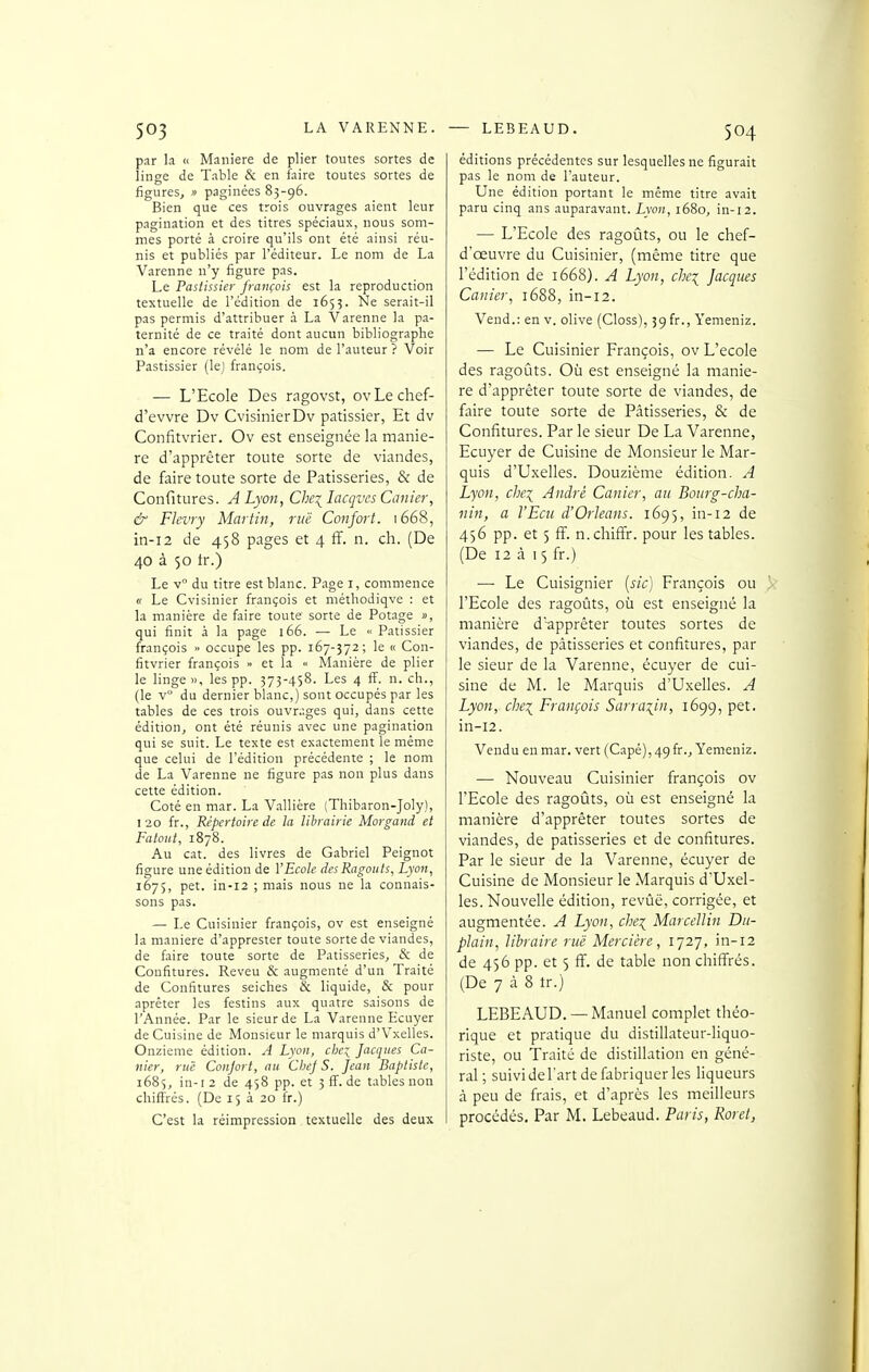 par la « Manière de plier toutes sortes de linge de Table & en faire toutes sortes de figures, « paginées 83-96. Bien que ces trois ouvrages aient leur pagination et des titres spéciaux, nous som- mes porté à croire qu'ils ont été ainsi réu- nis et publiés par l'éditeur. Le nom de La Varenne n'y figure pas. Le Pastissier français est la reproduction textuelle de l'édition de 1655. Ne serait-il pas permis d'attribuer à La Varenne la pa- ternité de ce traité dont aucun bibliographe n'a encore révélé le nom de l'auteur ? Voir Pastissier (lej françois. — L'Ecole Des rngovst, ovLechef- d'evvre Dv CvisinierDv pâtissier, Et dv Confitvrier. Ov est enseignée la maniè- re d'apprêter toute sorte de viandes, de faire toute sorte de Pâtisseries, & de Confitures. A Lyon, Che\IacqvesCanier, & Flevry Martin, ruë Confort. 1668, in-i2 de 458 pages et 4 ff. n. ch. (De 40 à 50 tr.) Le v° du titre est blanc. Page i, commence « Le Cvisinier françois et niéthodiqve : et la manière de faire toute sorte de Potage », qui finit à la page 166. — Le « Pâtissier françois » occupe les pp. 167-372; le « Con- fitvrier françois » et la « Manière de plier le linge », les pp. 373-458. Les 4 ff. n. ch., (le V du dernier blanc,) sont occupés par les tables de ces trois ouvr.;ges qui, dans cette édition, ont été réunis avec une pagination qui se suit. Le texte est exactement le même que celui de l'édition précédente ; le nom de La Varenne ne figure pas non plus dans cette édition. Coté en mar. La Vallière (Thibaron-Joly), 120 fr.. Répertoire de la librairie Morgand et Fatout, 1878. Au cat. des livres de Gabriel Peignot figure une édition de l'Ecole des Ragoûts, Lyon, 1675, pet. in-i2 ; mais nous ne la connais- sons pas. — Le Cuisinier françois, ov est enseigné la manière d'apprester toute sorte de viandes, de faire toute sorte de Pâtisseries, & de Confitures. Reveu & augmenté d'un Traité de Confitures seiches & liquide, & pour aprêter les festins aux quatre saisons de l'Année. Par le sieur de La Varenne Ecuyer de Cuisine de Monsieur le marquis d'Vxelles. Onzième édition. A Lyon, che:^ facques Ca- nier, ruë Conjort, au Chef S. feaii Baptiste, 1685, in-12 de 458 pp. et 5 fï. de tables non chiffrés. (De 15 à 20 fr.) C'est la réimpression textuelle des deux éditions précédentes sur lesquelles ne figurait pas le nom de l'auteur. Une édition portant le même titre avait paru cinq ans auparavant. Lyon, 1680, in-12. — L'Ecole des ragoûts, ou le chef- d'œuvre du Cuisinier, (même titre que l'édition de 1668). A Lyon, chci facques Canier, 1688, in-12. Vend.: en v. olive (Closs), 59 fr., Yenieniz. — Le Cuisinier François, ov L'école des ragoûts. Où est enseigné la maniè- re d'apprêter toute sorte de viandes, de faire toute sorte de Pâtisseries, & de Confitures. Par le sieur De La Varenne, Ecuyer de Cuisine de Monsieur le Mar- quis d'Uxelles. Douzième édition. A Lyon, chex^ André Canier, au Bourg-clia- nin, a l'Ecu d'Orléans. 1695, in-12 de 4)6 pp. et 5 ff. n.chifîr. pour les tables. (De 12 à 15 fr.) — Le Cuisignier {sic) François ou l'Ecole des ragoûts, où est enseigné la manière d'apprêter toutes sortes de viandes, de pâtisseries et confitures, par le sieur de la Varenne, écuyer de cui- sine de M. le Marquis d'Uxelles. A Lyon, chei François Sarraiiii, 1699, pet. in-12. Vendu en mar. vert (Capé),49fr., Yemeniz. — Nouveau Cuisinier françois ov l'Ecole des ragoûts, où est enseigné la manière d'apprêter toutes sortes de viandes, de pâtisseries et de confitures. Par le sieur de la Varenne, écuyer de Cuisine de Monsieur le Marquis d'Uxel- les. Nouvelle édition, revûë, corrigée, et augmentée. A Lyon, che\ Marcellin Du- plain, libraire ruë Mercière, 1727, in-12 de 456 pp. et 5 ff. de table non chiffrés. (De 7 à 8 tr.) LEBEAUD. —Manuel complet théo- rique et pratique du distillateur-liquo- riste, ou Traité de distillation en géné- ral ; suivi del'art de fabriquer les liqueurs â peu de frais, et d'après les meilleurs procédés. Par M. Lebeaud. Paris, Roret,