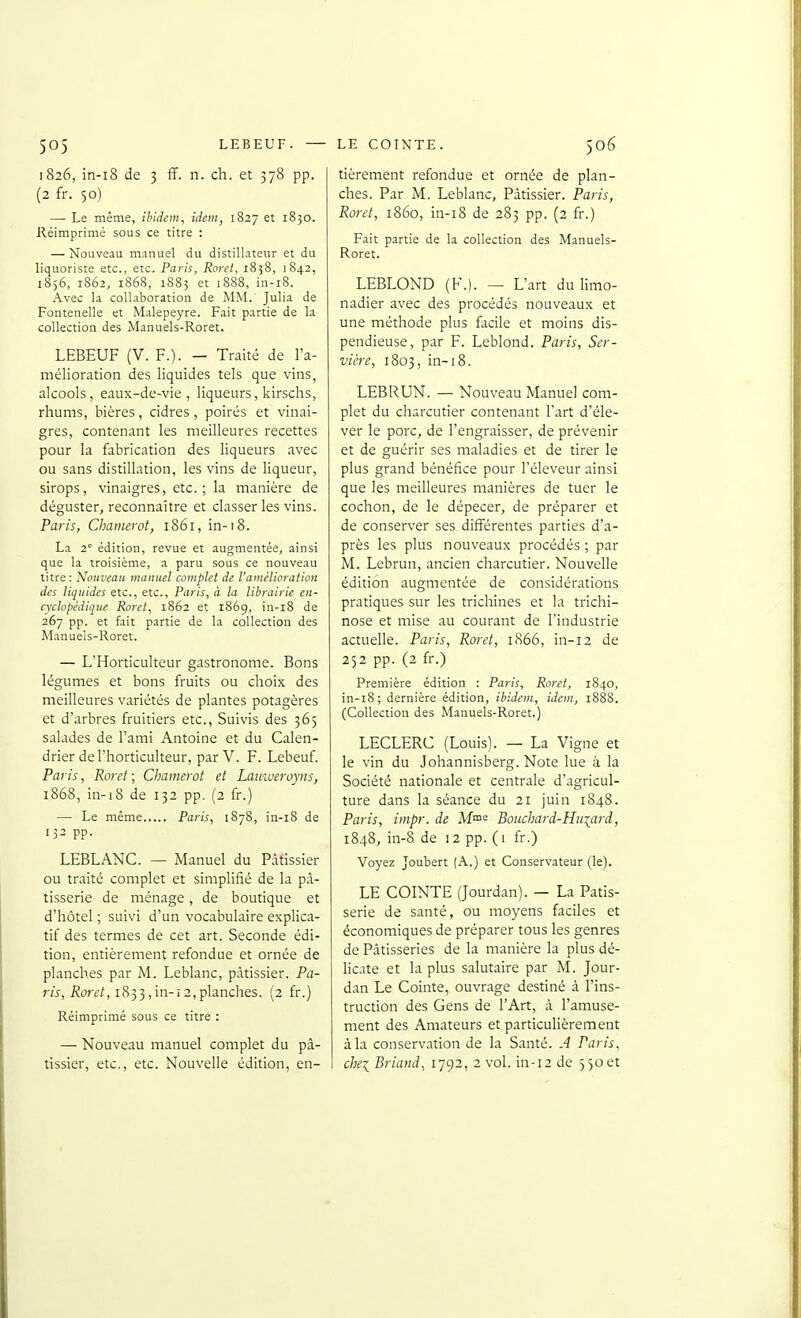 1826, in-i8 de 3 ff. n. ch. et 378 pp. (2 fr. 50) — Le même, ibidem, idem, 1827 et 1830. Réimprimé sous ce titre : — Nouveau manuel du distillateur et du liquoriste etc., etc. Paris, Rorcl. 1838, 1842, 1856, 1862, 1868, 1883 et 1888, in-i8. Avec la collaboration de MM. Julia de Fontenelle et Malepeyre. Fait partie de la collection des Manuels-Roret. LEBEUF (V. P.). — Traité de l'a- mélioration des liquides tels que vins, alcools, eaux-de-vie, liqueurs, kirschs, rhums, bières, cidres, poirés et vinai- gres, contenant les meilleures recettes pour la fabrication des liqueurs avec ou sans distillation, les vins de liqueur, sirops, vinaigres, etc.; la manière de déguster, reconnaître et classer les vins. Paris, Chamerot, 1861, in-18. La 2^ édition, revue et augmentée, ainsi que la troisième, a paru sous ce nouveau titre : Nouveau manuel complet de l'amélioration des liquides etc., etc., Paris, à la librairie en- cyclopédique Rorel, 1862 et 1869, in-i8 de 267 pp. et fait partie de la collection des Manuels-Roret. — L'Horticulteur gastronome. Bons légumes et bons fruits ou choix des meilleures variétés de plantes potagères et d'arbres fruitiers etc., Suivis des 365 salades de l'ami Antoine et du Calen- drier de l'horticulteur, par V. F. Lebeuf. Paris, Roret ; Chamerot et Lauiveroyns, 1868, in-18 de 132 pp. (2 fr.) — Le même Paris, 1878, in-18 de 132 pp. LEBLANC. — Manuel du Pâtissier ou traité complet et simplifié de la pâ- tisserie de ménage, de boutique et d'hôtel ; suivi d'un vocabulaire explica- tif des termes de cet art. Seconde édi- tion, entièrement refondue et ornée de planches par M. Leblanc, pâtissier. Pa- ris, i?orf/, 1833,in-i2,planches. {2 fr.) Réimprimé sous ce titre : — Nouveau manuel complet du pâ- tissier, etc., etc. Nouvelle édition, en- tièrement refondue et ornée de plan- ches. Par M. Leblanc, Pâtissier. Paris, Roret, 1860, in-18 de 283 pp. (2 fr.) Fait partie de la collection des Manuels- Roret. LEBLOND (K.). — L'art du limo- nadier avec des procédés nouveaux et une méthode plus facile et moins dis- pendieuse, par F. Leblond. Paris, Ser- vicre, 1803, in-18. LEBRUN. — Nouveau Manuel com- plet du charcutier contenant l'art d'éle- ver le porc, de l'engraisser, de prévenir et de guérir ses maladies et de tirer le plus grand bénéfice pour l'éleveur ainsi que les meilleures manières de tuer le cochon, de le dépecer, de préparer et de conserver ses différentes parties d'a- près les plus nouveaux procédés ; par M. Lebrun, ancien charcutier. Nouvelle édition augmentée de considérations pratiques sur les trichines et la trichi- nose et mise au courant de l'industrie actuelle. Paris, Roret, 1866, in-12 de 252 pp. (2 fr.) Première édition : Paris, Roret, 1840, in-18; dernière édition, ibidem, idem, 1888. (Collection des Manuels-Roret.) LECLERC (Louis). — La Vigne et le vin du Johannisberg. Note lue à la Société nationale et centrale d'agricul- ture dans la séance du 21 juin 1848. Paris, impr. de M™^ Boiwhard-Huxçird, 1848, in-8 de 12 pp. (1 fr.) Voyez Joubert (A.) et Conservateur (le). LE COINTE (Jourdan). — La Pâtis- serie de santé, ou moyens faciles et économiques de préparer tous les genres de Pâtisseries de la manière la plus dé- licate et la plus salutaire par M. Jour- dan Le Cointe, ouvrage destiné à l'ins- truction des Gens de l'Art, à l'amuse- ment des Amateurs et particulièrement à la conservation de la Santé. A Paris, chei Briand, 1792, 2 vol. in-12 de jSoet