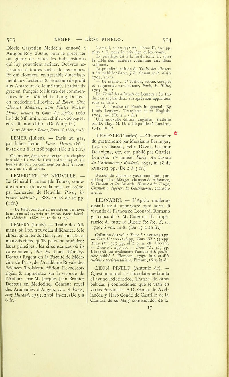 Diocle Carystien Médecin, enuoyé a Antigon Roy d'Asie, pour le preseruer ou guérir de toutes les indispositions qui luy pouuoient arriuer. Oeuvres né- cessaires à toutes sortes de personnes. Et qui donnera vn agréable diuertisse- ment aux Lecteurs & beaucoup de profit aux Amateurs de leur Santé. Tradvit dv grec en françois & illustré des commen- taires de M. Michel Le Long Docteur en médecine à Provins. A Rouen, Che:^^ Clément Malassis, dans l'Estre Nostre- Dame, dcitant la Cour des Aydes, 1660 in-8 de 8 ff. limin, non chiftr., 606 pages, et 21 ff. non chiffr. (De 6 à 7 fr.) Autre édition : Rouen, Ferrand, 1660, in-8. LEMER (Julien). — Paris au gaz, par Julien Lemer. Paiis, Dentu, 1861, in-i2 de 2 fF. et 288 pages. (De 2 à 3 fr.) On trouve, dans cet ouvrage, un chapitre intitulé : La vie de Paris entre cinq et six heures du soir ou comment on dîne et com- ment on ne dîne pas. LEMERCIER DE NEUVILLE. — Le Général Pruneau (de Tours), comé- die en un acte avec la mise en scène, par Lemercier de Neuville. Paris, li- brairie théâtrale, 1888, in-18 de 28 pp. (I fr.) — Le Paté, comédie en un acte en vers avec la mise en scèue. prix un franc. Paris, librai- rie théâtrale, 1887, in-i8 de 23 pp. LEMERY (Louis). — Traité des Ali- mens, où l'on trouve La différence, & le choix, qu'on en doit faire ; les bons, & les mauvais effets, qu'ils peuvent produire : leurs principes ; les circonstances où ils conviennent, Par M. Louis Lémery, Docteur Regent en la Faculté de Méde- cine de Paris, de l'Académie Royale des Sciences. Troisième édition, Revue, cor- rigée, & augmentée sur la seconde de l'Auteur, par M. Jacques Jean Bruhier Docteur en Médecine, Censeur royal des Académies d'Angers, &c. A Paris, che\ Durand, 1755, 2 vol. in-12. (De 5 à 6 fr.) Tome I, LXXX-552 pp. Tome II, 595 pp. plus 2 ff. pour le privilège et les errata. Le privilège est à la fin du tome II, après la table des matières commune aux deux volumes. La première édition du Traité des Aliinens a été publiée : Piï/iV^ J.B. Cusson et P. Wilte 1702, in-12. — Le même... 2 édition, revue, corrigée et augmentée par l'auteur, Paris, P. Witte, 1705, in-12. Le Traité des aliments de Lemery a été tra- duit en anglais deux ans après son apparition sous ce titre : — A Treatise of Foods in gênerai. By Louis Lemery. Translated in to English. 1704, in-8 (De 2 à 5 fr.) Une nouvelle édition anglaise, traduite par D. Hay, M. D. a été publiée à Londres, 1745, in-12. LEMESLE (Charles). — Chansonnier du gastronome par Messieurs Béranger, Justin Cabassol, Félix Davin, Casimir Delavigne, etc, etc. publié par Charles Lemesle. i^e année. Paris, Au bureau du Gastronome ; Renduel, 1831, in-18 de xvii-303 pp. (De 2 à 3 fr.) Recueil de chansons gastronomiques, par- mi lesquelles : Manger, chanson de résistance, le Dindon et les Canards, Hymne à la Triijfe, Chanson à digérer, la Gastronomie, chanson- menu. LEONARDL — L'Apicio moderno ossia l'arte di apprestare ogni sorta di vivande di Francesco Leonardi Romano già cuoco di S. M. Caterina IL Impé- ratrice di tutte le Russie &c &c. S. L, (790, 6 vol. in-8. (De 15 à 20 fr.) Collation des vol. : Tome I : Lvrii-259 pp. — Tome II: Lxx-248 pp. Tome III : 3,0 pp. Tome IV : 327 pp. et l p. n. ch. d'errata. — Tome V : 290 pp. — Tome VI: 325 pp. Léonardi est également l'auteur d'IZ pastic- cierc publié à Florence, 1797, in-8 et à'Il cnciniereperfcttoitaliano, Firenze, iS43,in-8. LÉON PINELO (Antonio de). — Question moral si el chocolaté que branta el ayuno Fclesiastico, Tratase de otras bebidas j confecciones que se vsan en varias Provincias. A D. Garcia de Avel- lanéda y Haro Condé de Castrillo de la Camara de su Magti comendador de la 17