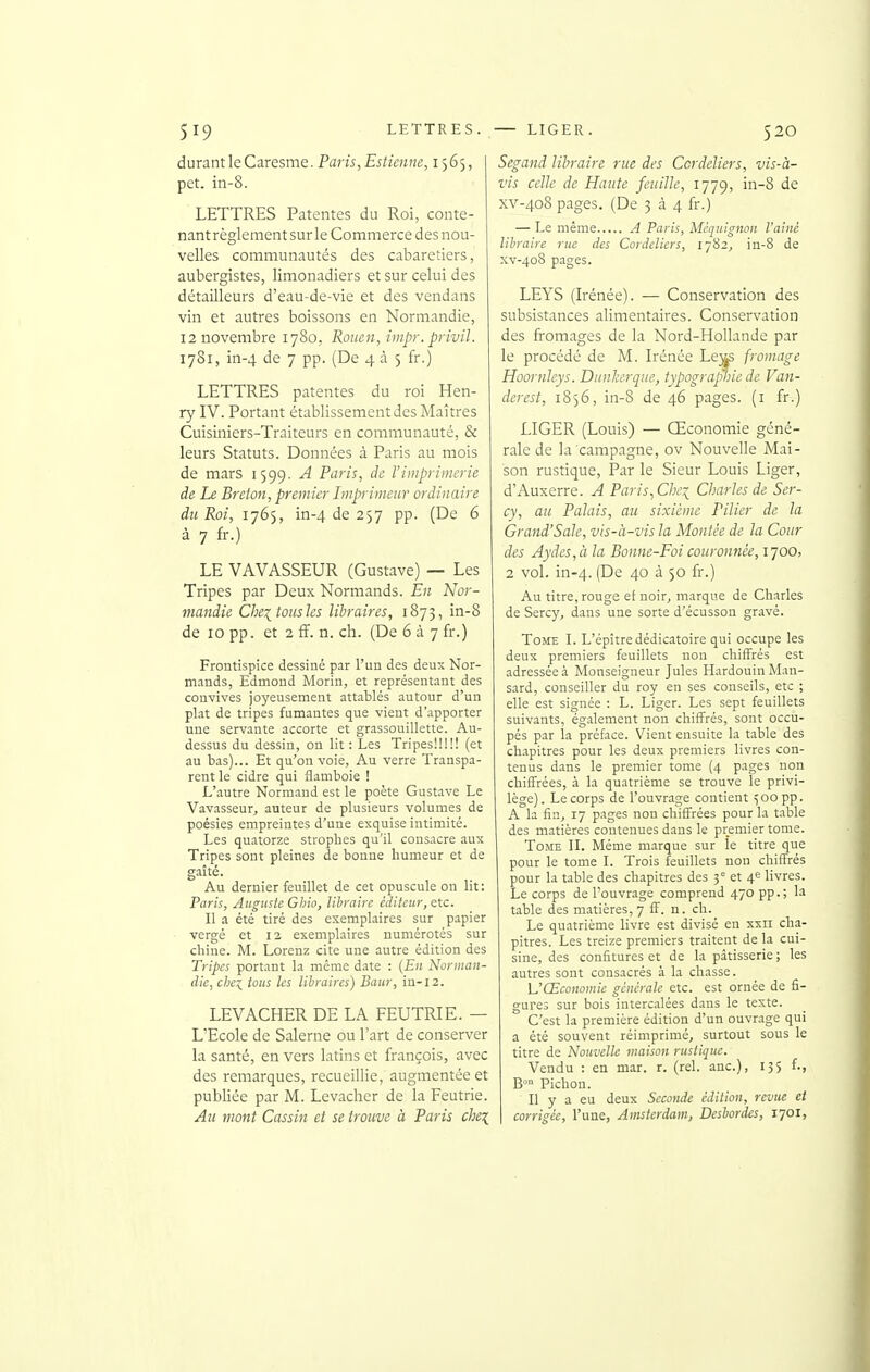 durant le Caresme. Paris, Estienne, 1565, pet. in-8. LETTRES Patentes du Roi, conte- nant règlement sur le Commerce des nou- velles communautés des cabaretiers, aubergistes, limonadiers et sur celui des détailleurs d'eau-de-vie et des vendans vin et autres boissons en Normandie, 12 novembre 1780, Rouen, impr. privil. 1781, in-4 de 7 pp. (De 4 à 5 fr.) LETTRES patentes du roi Hen- ry IV. Portant établissement des Maîtres Cuisiniers-Traiteurs en communauté, & leurs Statuts. Données à Paris au mois de mars 1599. A Paris, de Vimprimerie de Le Breton, premier Imprimeur ordinaire du Roi, 1765, in-4 de 257 pp. (De 6 à 7 fr.) LE VAVASSEUR (Gustave) — Les Tripes par Deux Normands. En Nor- mandie Che^tousles libraires, 1873, in-8 de 10 pp. et 2 ff. n. ch. (De 6 à 7 fr.) Frontispice dessiné par l'un des deux Nor- mands, Edmond Morin, et représentant des convives joyeusement attablés autour d'un plat de tripes fumantes que vient d'apporter une servante accorte et grassouillette. Au- dessus du dessin, on lit : Les Tripes!!!!! (et au bas)... Et qu'on voie, Au verre Transpa- rent le cidre qui flamboie ! L'autre Normand est le poète Gustave Le Vavasseur^ auteur de plusieurs volumes de poésies empreintes d'une exquise intimité. Les quatorze strophes qu'il consacre aux Tripes sont pleines de bonne humeur et de gaîté. Au dernier feuillet de cet opuscule on lit: Paris, Auguste Glno, libraire éditeur, etc. Il a été tiré des exemplaires sur papier vergé et 12 exemplaires numérotés sur chine. M. Lorenz cite une autre édition des Tripes portant la même date : {En Norman- die, chex_ tous les libraires) Baur, in-12. LEVACHER DE LA FEUTRIE. — L'Ecole de Salerne ou l'art de conserver la santé, en vers latins et françois, avec des remarques, recueillie, augmentée et publiée par M. Levacher de la Feutrie. Au mont Cassin et se trouve à Paris che^ Segand libraire rue des Ccrdeliers, vis-à- vis celle de Haute feuille, 1779, in-8 de XV-408 pages. (De 334 fr.) — Le même A Paris, Mcquignon l'ainé libraire rue des Cordeîiers, 1782, in-8 de XV-408 pages. LEYS (Irénée). — Conservation des subsistances alimentaires. Conservation des fi-omages de la Nord-Hollande par le procédé de M. Irénée Le^ fromage Hoornleys. DunJcerque, typograptiie de Van- derest, 1856, in-8 de 46 pages, (i fr.) LIGER (Louis) — Œconomie géné- rale de la campagne, ov Nouvelle Mai- son rustique. Par le Sieur Louis Liger, d'Auxerre. A Paris^Che^ Charles de Ser- cy, au Palais, au sixième Pilier de la Grand'Sale, vis-à-vis la Montée de la Cour des Aydes,à la Bonne-Foi couronnée, 1700, 2 vol. in-4. (De 40 à 50 fr.) Au titre, rouge ef noir, marque de Charles de Sercy, dans une sorte d'écusson gravé. Tome L L'épîtredédicatoire qui occupe les deux premiers feuillets non chiffrés est adressée à Monseigneur Jules HardouinMan- sard, conseiller du roy en ses conseils, etc ; elle est signée : L. Liger. Les sept feuillets suivants, également non chiffrés, sont occu- pés par la préface. Vient ensuite la table des chapitres pour les deux premiers livres cou- tenus dans le premier tome (4 pages non chiffrées, à la quatrième se trouve le privi- lège) . Le corps de l'ouvrage contient 500 pp. A la fin, 17 pages non chiffrées pour la table des matières contenues dans le premier tome. Tome IL Même marque sur le titre que pour le tome I. Trois feuillets non chiffrés pour la table des chapitres des 3° et 4^ livres. Le corps de Touvrage comprend 470 pp.; la table des matières, 7 ff. n. ch. Le quatrième livre est divisé en xxii cha- pitres. Les treize premiers traitent de la cui- sine, des confitures et de la pâtisserie ; les autres sont consacrés à la chasse. L'Œconomie générale etc. est ornée de fi- gures sur bois intercalées dans le texte. C'est la première édition d'un ouvrage qui a été souvent réimprimé, surtout sous le titre de Nouvelle maison rustique. Vendu : en mar. r. (rel. anc), 135 f., B™ Pichon. Il y a eu deux Seconde édition, revue et corrigée, l'une, Amsterdam, Desbordes, 1701,