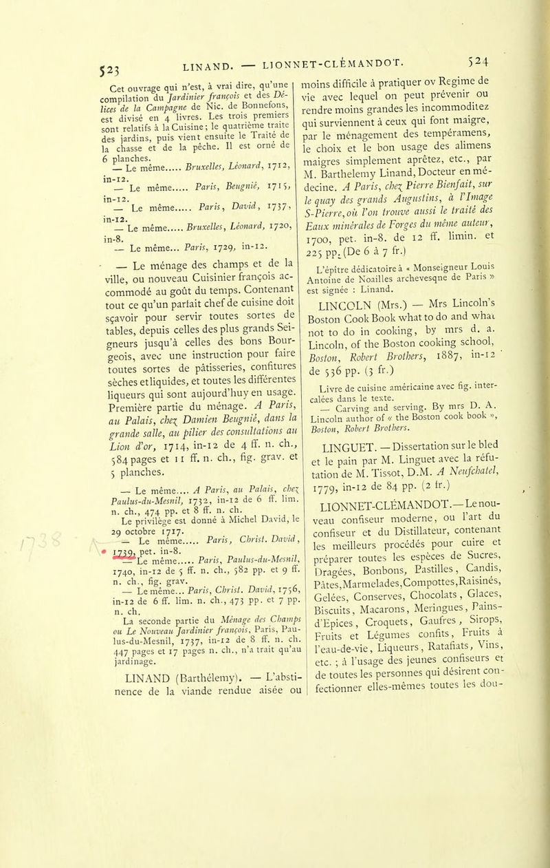 LINAND. LIONNET-CLÈMANDOT. Cet ouvrage qui n'est, à vrai dire, qu une compilation du Jardinier français et des De- lices de la Campagne de Nie. de Bonnefons, est divisé en 4 livres. Les trois premiers sont relatifs à la Cuisine; le quatrième traite des jardins, puis vient ensuite le Traité de la chasse et de la pêche. Il est orné de 6 planches. — Le même Bruxelles, Léonard, 1712, in-12. — Le même Pans, Beugnie, 1715, in-12. — Le même Paris, David, 1737, in-12. , — Le même Bruxelles, Léonard, 1720, in-8. — Le même... Paris, 1729, in-12. - — Le ménage des champs et de la ville, ou nouveau Cuisinier françois ac- commodé au goût du temps. Contenant tout ce qu'un partait chef de cuisine doit sçavoir pour servir toutes sortes de tables, depuis celles des plus grands Sei- gneurs jusqu'à celles des bons Bour- geois, avec une instruction pour faire toutes sortes de pâtisseries, confitures sèches etliquides, et toutes les différentes liqueurs qui sont aujourd'huy en usage. Première partie du ménage. A Paris, au Palais, chei Daniien Beitgnié, dans la grande saïle, au pilier des consultations au Lion d'or, 1714, in-12 de 4 ff. n. ch., 584 pages et II ff. n. ch., fig. grav. et 5 planches. — Le même.... A Paris, au Palais, chei Paulus-du-Mesnil, 1732, in-12 de 6 ff. lim. n. ch., 474 pp. et 8 ff. n. ch. Le privilège est donné à Michel David, le 29 octobre 1717. — Le même Paris, Christ. David, • 1.739. pet. in-8. _L Le même Paris, Pauhis-du-Mesnil, 1740, in-12 de 5 ff. n. ch., 582 pp. et 9 ff. n. ch., fig. grav. — Le même... Paris, Christ. David, 1756, in-12 de 6 ff. lim. n. ch., 473 pp. et 7 pp. n. ch. La seconde partie du Ménage des CIjamps ou Le Nouveau Jardinier françois, Paris, Pau- lus-du-Mesnil, 1737, in-12 de 8 ff. n. ch. 447 pages et 17 pages n. ch., n'a trait qu'au jardinage. LINAND (Barthélémy). — L'absti- nence de la viande rendue aisée ou moins difficile à pratiquer ov Régime de vie avec lequel on peut prévenir ou rendre moins grandes les incommodiiez qui surviennent à ceux qui font maigre, par le ménagement des tempéramens, le choix et le bon usage des alimens maigres simplement aprètez, etc., par M. Barthélémy Linand, Docteur en mé- decine. A Paris, chei Pierre Bienfait, sur le quay des grands Augustins, à VImage S-Pierre,où, l'on trouve aussi le traité des Eaux minérales de Forges du même auteur, 1700, pet. in-8. de 12 ff. Hmin. et 225 ppJDe 6 à 7 fr.) L'épitre dédicatoireà <• Monseigneur Louis Antoine de Noailles .archevesqne de Pans » est signée : Linand. LINCOLN (Mrs.) — Mrs Lincoln's Boston Cook Book what to do and whai not to do in cooking, by mrs d. a. Lincoln, of the Boston cooking school, Boston, Robert Brothers, 1887, in-12 ' de 556 pp. (3 fr.) Livre de cuisine américaine avec fig. inter- calées dans le texte. — Carving and serving. By mrs U. A. Lincoln author of <.< the Boston cook book », Boston, Robert Brothers. LINGUET. — Dissertation sur le bled et le pain par M. Linguet avec la réfu- tation de M. Tissot, D.M. A Neufcbatel, ij'jc), in-12 de 84 pp. (2 tr.) LIONNET-CLÈMANDOT.—Lenou- veau confiseur moderne, ou l'art du confiseur et du Distillateur, contenant les meilleurs procédés pour cuire et préparer toutes les espèces de Sucres, Dragées, Bonbons, Pastilles, Candis, Pâtes,Marmelades,Compottes,Raisinés, Gelées, Conserves, Chocolats, Glaces, Biscuits, Macarons, Meringues, Pains- d'Epices, Croquets, Gaufres, Sirops, Fruits et Légumes confits, Fruits â l'eau-de-vie, Liqueurs, Ratafiats, Vins, etc. ; à l'usage des jeunes confiseurs et de toutes les personnes qui désirent con- fectionner elles-mêmes toutes les dou-