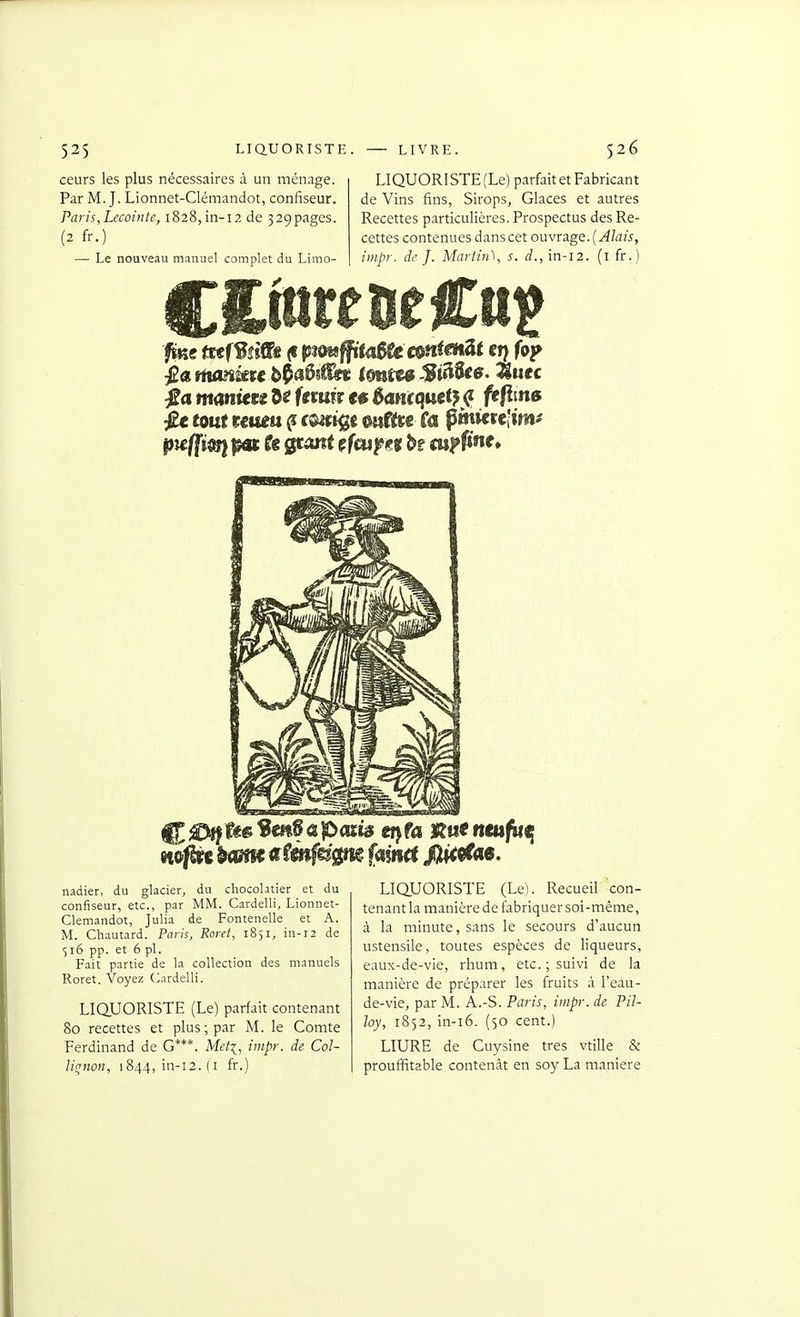 ceurs les plus nécessaires à un ménage. Par M. J. Lionnet-Clémandot, confiseur. Paris,Lecointe, 1828, in-12 de 329pages. (2 fr.) — Le nouveau manuel complet du Limo- LIQUORISTE(Le) parfait et Fabricant de Vins fins, Sirops, Glaces et autres Recettes particulières. Prospectus des Re- cettes contenues dans cet ouvrage. {Alais, iiiipr. de J. Martin), s. d., in-12. (i fr.) ftKe tuf^ùiïs (I pimffita^ emmenât c») f«>? ia mmitu 5^ Umù ta èmtqmi}^ ftfiin» Jé touf umu ^ c®^f jgc mîttt ta pmicre'im^ wpt lame Mîén^ûg^ fyim fUi^M. nadier, du glacier, du chocolatier et du confiseur, etc., par MM. Cardelli, Lionnet- Cleniandot, Julia de Fontenelle et A. M. Chautard. Paris, Roret, 1851, in-12 de 516 pp. et 6 pl. Fait partie de la collection des manuels Roret. Voyez (Cardelli. LIQUORISTE (Le) parfait contenant 80 recettes et plus ; par M. le Comte Ferdinand de G***. Met:{, impr. de Col- lif^non, 1844, in-12. (i fr.) LIQUORISTE (Le). Recueil con- tenant la manière de fabriquer soi-même, à la minute, sans le secours d'aucun ustensile, toutes espèces de liqueurs, eaux-de-vie, rhum, etc. ; suivi de la manière de préparer les fruits à l'eau- de-vie, par M. A.-S. Paris, impr. de Pil- loy, 1852, in-i6. (50 cent.) LIURE de Cuysine très vtille & prouffitable contenât en soy La manière