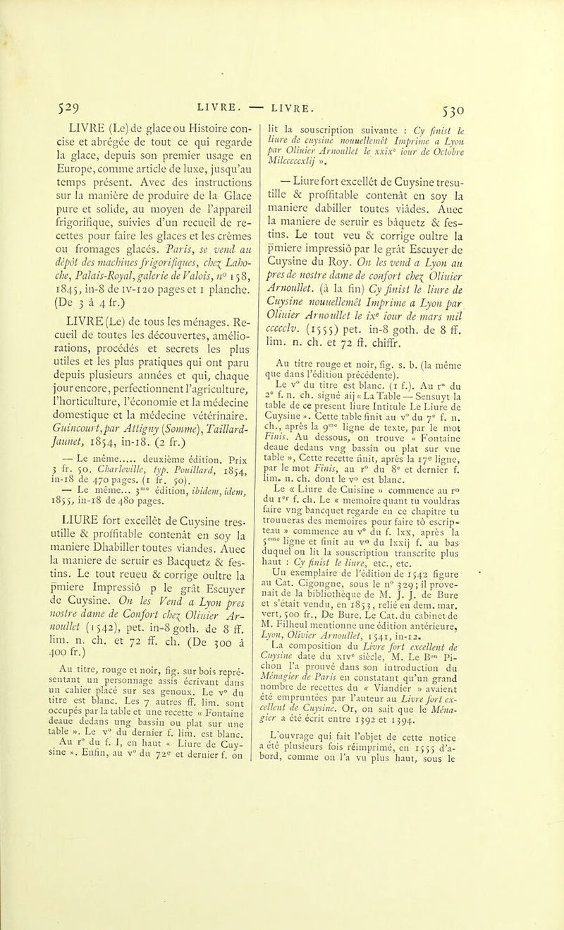 LIVRE (Le) de glace ou Histoire con- cise et abrégée de tout ce qui regarde la glace, depuis son premier usage en Europe, comme article de luxe, jusqu'au temps présent. Avec des instructions sur la manière de produire de la Glace pure et solide, au moyen de l'appareil frigorifique, suivies d'un recueil de re- cettes pour faire les glaces et les crèmes ou fromages glacés. Paris, se vend au dépôt des machines frigorifiques, c]]C\ Laho- che, Palais-Royal, galerie de Valois, n'^ 158, 1845, iii-S IV-120 pages et i planche. (De 3 à 4 fr.) LIVRE (Le) de tous les ménages. Re- cueil de toutes les découvertes, amélio- rations, procédés et secrets les plus utiles et les plus pratiques qui ont paru depuis plusieurs années et qui, chaque jour encore, perfectionnent l'agriculture, l'horticulture, l'économie et la médecine domestique et la médecine vétérinaire. Guincourt,par Attigny [Somme], Taillard- Jaunet, 1854, in-i8. (2 fr.) — Le même deuxième édition. Prix 5 fr. 50. CharleviUc, fyp. Pouillaid, 1S54, iii-i8 de 470 pages, (i fr. 50). — Le même... 3'° éàiïiow, ibidem, idem, 1855, in-i8 de 4S0 pages. LIURE fort excellôt de Cuysine tres- utille & proffitable contenât en soy la manière Dhabiller toutes viandes. Auec la manière de seruir es Bacquetz & fes- tins. Le tout reueu & corrige oultre la pmiere Impressiô p le grât Escuyer de Cuysine. On les Vend a Lyon près noslre dame de Confort cliei Oliuier Ar- nouUet (1542), pet. in-8 goth. de 8 ff. lim. n. ch. et 72 fF. ch. (De 300 à 400 fr.) Au titre, rouge et noir, fig. sur bois repré- sentant un personnage assis écrivant dans un cahier placé sur ses genoux. Le v° du titre est blanc. Les 7 autres fF. lim. sont occupés par la table et une recette « Fontaine deaue dedans ung b.issin ou plat sur une table ». Le v du dernier f. lim. est blanc. _ Au r du f. I, en haut « Liure de Cuy- sine ». Enfin, au v du 72e et dernier f. on lit la souscription suivante : Cy finlst le Hure de cuysine nouucUcmêt Imprime a Lyon par Oliuier Anwulkt le xxix iour de Octolire MilcccccxUj ». — Liure fort excellèt de Cuysine tresu- tille & proffitable contenât en soy la manière dabiller toutes viâdes. Auec la manière de seruir es bâquetz & fes- tins. Le tout veu & corrige oultre la pmiere impressiô par le grât Escuyer de Cuysine du Roy. On les vend a Lyon au près de noslre dame de confort che^ Oliuier Arnoullet. (à la fin) Cy finist le liure de Cuysine nouuelJemèt Imprime a Lyon par Oliuier Arnoullet le /.v« iour de mars mil ccccclv. (1555) pet. in-8 goth. de 8 fï. hm. n. ch. et 72 fî. chifîr. Au titre rouge et noir, fig. s. b. (la même que dans l'édition précédente). Le v du titre est blanc, (i f.). Au r» du 2 f. n. ch. signé aij« La Table — Sensuyt la table de ce présent liure Intitule Le Liure de Cuysine ». Cette table finit au v du 7° f. n. ch., après la 9= ligne de texte^ par le mot Finis. Au dessous, on trouve « Fontaine deaue dedans vng bassin ou plat sur vue table », Cette recette finit, après la 17e ligne, par le mot Finis, au r du 8° et dernier i. lim. n. ch. dont le v est blanc. Le « Liure de Cuisine » commence au r du f. ch. Le « mémoire quant tu vouldras faire vng bancquet regarde en ce chapitre tu trouueras des mémoires pour faire tô escrip- teau » commence au v° du f. Ixx, après la 5'° ligne et finit au v» du Ixxij f. au bas duquel on lit la souscription transcrite plus haut : Cy finist le liure, etc., etc. Un exemplaire de l'édition de 1543 figure au Cat. Cigongne, sous le n° 329; il prove- nait de la bibhothèque de M. J. J. de Bure et s'était vendu, en 1853, relié en dem.mar. vert, 500 fr., De Bure. Le Cat. du cabinet de M. Filheul mentionne une édition antérieure, Lyon, Olivier Arnoullet, i 541, in-i2. La composition du Livre fort excellent de Cuysine date du xiv° siècle, M. Le B° Pi- chon l'a prouvé dans son introduction du Ménagier de Paris en constatant qu'un grand nombre de recettes du « Viandier » avaient été empruntées par l'auteur au Livre fort ex- cellent dc^ Cuysine. Or, on sait que le Ména- gier a été écrit entre 1392 et 1394. L'ouvrage qui fait l'objet de cette notice a été plusieurs fois réimprimé, en 1555 d'a- bord, comme on l'a vu plus haut, sous le