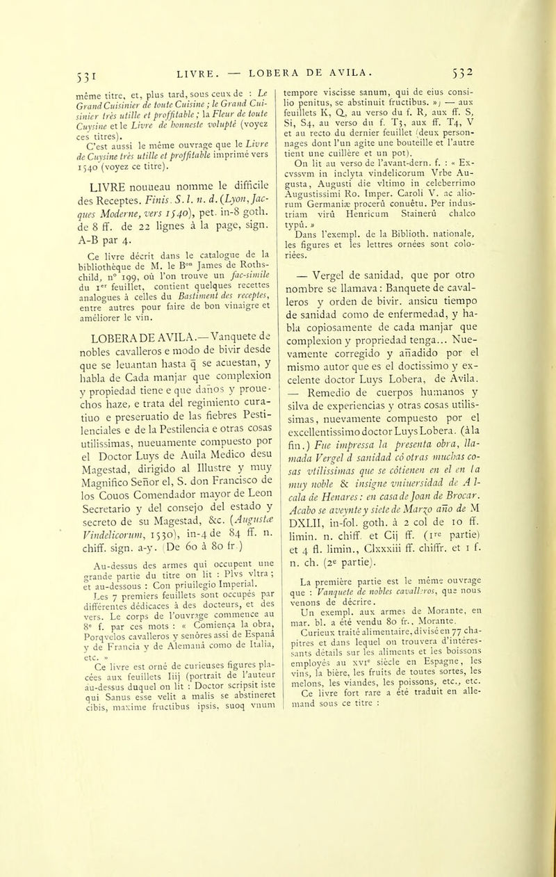 LIVRE même titre, et, plus tard, sous ceux de : Le Grand Cuisinier de toute Cuisine ; le Grand Cui- sinier très utille et profjitable ; U Fleur de toute Cuysine et le Livre de honnestc volupté (voyez ces titres). C'est aussi le même ouvrage que le Livre de Cuysine très utille et projfitabk imprimé vers 1540 (voyez ce titre). LIVRE nouueau nomme le difficile des Receptes. Finis. S. l. n. d. (Lyon, Jac- ques Moderne, vers 1S40), pet. in-8 goîh. de 8 ff. de 22 lignes à la page, sign. A-B par 4. Ce livre décrit d.tns le catalogue de la bibliothèque de M. le B°° James de Roths- child, n 199, où l'on trouve un fac-siniilc du I feuillet, contient quelques recettes analogues à celles du Bastiment des receptes, entre autres pour faire de bon vinaigre et améliorer le vin. LOBERADE AVILA.—Vanquete de nobles cavalleros e modo de bivir desde que se leuantan hasta q se acuestan, y habla de Cada manjar que complexion y propiedad tiene e que danos y proue- chos haze. e trata del regimiento cura- tiuo e prcseruatio de las fiebres Pesti- lenciales e de la Pestilencia e otras cosas utilissimas, nueuamente compuesto por el Doctor Luys de Auila Medico desu Magestad, dirigido al Illustre y muy Magnifico Senor el, S. don Francisco de los Couos Comendador mayor de Léon Secretario y del consejo del estado y secreto de su Magestad, &c. [Aiigushe Viiidelicoriim, 1530), in-4 de 84 ff. n. chiff. sign. a-y. (De 60 à 80 fr.) Au-dessus des armes qui occupent une grande partie du titre on lit : Plvs vitra; et au-dessous : Con priuilegio Impérial. Les 7 premiers feuillets sont occupés par différentes dédicaces à des docteurs, et des vers. Le corps de l'ouvrage commence au 8= f. par ces mots : « Comiença la obra, Porqvelos cavalleros y senôres assi de Espanâ y de Francia y de Alemana como de Italia, etc. « Ce livre est orné de curieuses figures pla- cées aux feuillets liij (portrait de l'auteur au-dessus duquel on lit : Doctor scripsit iste qui Sanus esse velit a malis se abstineret cibis, maxime fructibus ipsis, suoq vnum LOBERA DE AVILA. 532 tempore viscisse sanum, qui de eius consi- lio penitus, se abstinuit fructibus. »; — aux feuillets K, Q., au verso du f. R, aux ff. S, Si, S4, au verso du f. T5, aux ff. T4, V et au recto du dernier feuillet (deux person- nages dont l'un agite une bouteille et l'autre tient une cuillère et un pot). On lit au verso de l'avant-dern. f. : « Ex- cvssvm in inclyta vindelicorum Vrbe Au- gusta, Augusti die vltimo in celeberrimo Augustissimi Ro. Imper. Caroli V. ac alio- rum Germania; procerù conuètu. Per indus- triam virù Henricum Stainerù chalco typù. » Dans l'exempl. de la Biblioth. nationale, les figures et les lettres ornées sont colo- — Vergel de sanidad, que por otro nombre se Uamava: Banqueté de caval- leros y orden de bivir. ansicu tiempo de sanidad como de enfermedad, y ha- bla copiosamente de cada manjar que complexion y propriedad tenga... Nue- vamente corregido y aîïadido por el mismo autor que es el doctissimo y ex- celente doctor Luys Lobera, de Avila. — Remedio de cuerpos humanos y silva de experiencias y otras cosas utilis- simas, nuevamente compuesto por el excellentissimo doctor Luys Lobera. (à la fin.) Fue impressa la présenta obra, lla- mada Vergel d sanidad cô otras muchas co- sas vtilissimas que se câtienen en el en ta muy nohle & insigne vniuersidad de A l- cala de Henares : en casa de Joan de Brocar. Acabo se avcyntey siete de Mar^o ano de M DXLII, in-fol. go th. à 2 col de 10 ff. limin. n. chiff. et Cij ff. {v^ partie) et 4 fl. limin., Clxxxiii ff. chiffr. et i f. n. ch. (2« partie). La première partie est le même ouvr.ige que : Vanquete de nobles cavall;ros, que nous venons de décrire. Un exempl. aux armes de Morante, en mar. bl. a été vendu 80 fr., Morante. Curieux traité alimentaire, divisé en 77 cha- pitres et dans lequel on trouvera d'intéres- sants détails sur les aliments et ies boissons employé.s au xvi' siècle en Espagne, les vins, la bière, les fruits de toutes sortes, les melons, les viandes, les poissons, etc., etc. Ce livre fort rare a été traduit en alle- mand sous ce titre :