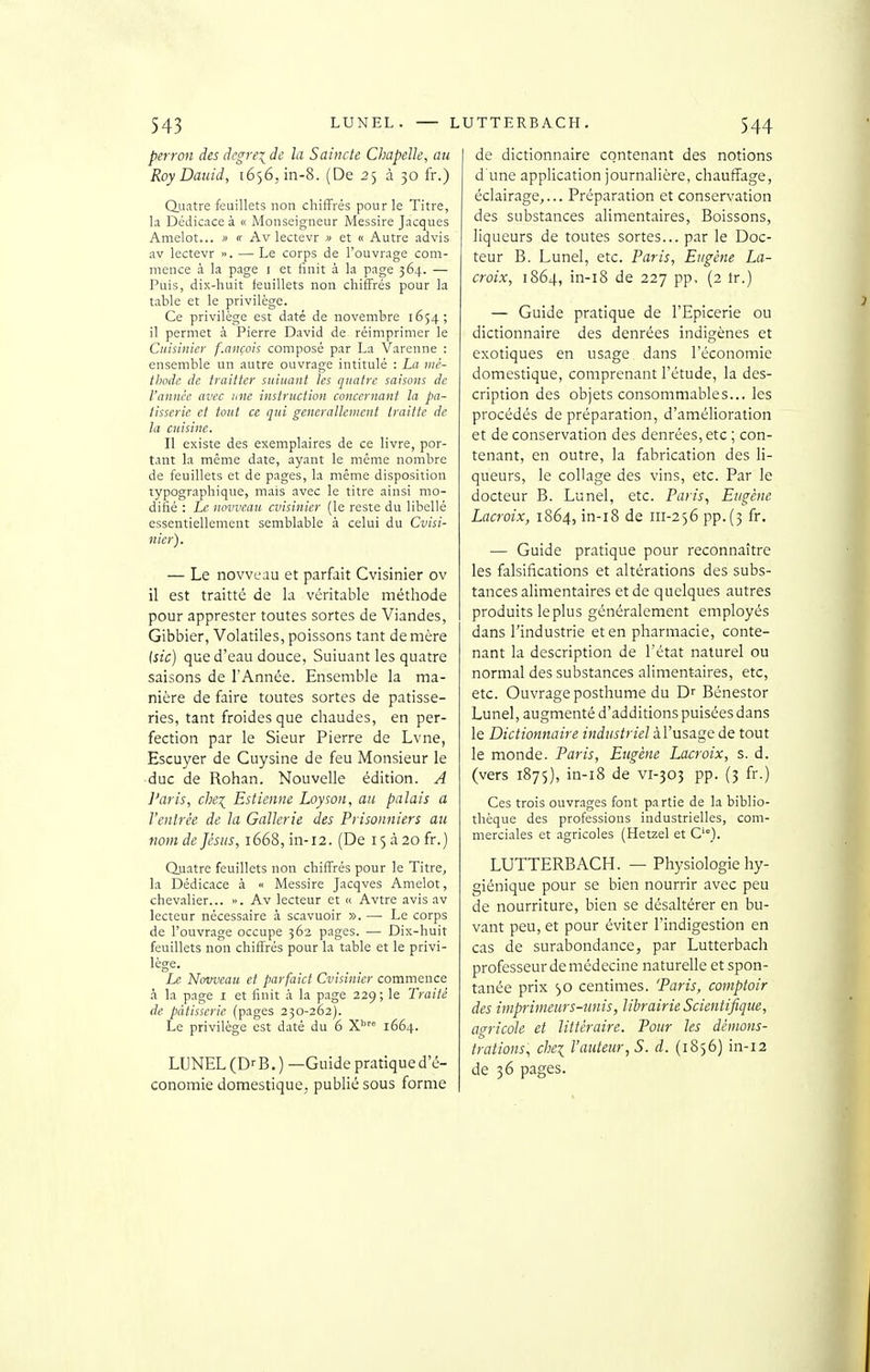 perron des dcgrei de la Saincte Chapelle, au Roy Dauid, 1656,111-8. (De 25 à 30 fr.) Quatre feuillets non chifFrés pour le Titre, la Dédicace à « Monseigneur Messire Jacques Amelot... » « Av lectevr » et « Autre advis av lectevr ». — Le corps de l'ouvrage com- mence à la page i et finit à la page 364. — Puis, dix-huit feuillets non chifFrés pour la table et le privilège. Ce privilège est daté de novembre 1654; il permet à Pierre David de réimprimer le Cuisinier f.ançois composé par La Varenne : ensemble un autre ouvrage intitulé : La mè- tljode de traitter suiiiant les quatre saisons de l'année avec une instruction concernant la pâ- tisserie et tout ce qui generalleinent Iraiite de la cuisine. Il existe des exemplaires de ce livre, por- tant la même date, ayant le même nombre de feuillets et de pages, la même disposition typographique, mais avec le titre ainsi mo- difié : Le novvcau cvisinier (le reste du libellé essentiellement semblable à celui du Cvisi- nicr). — Le novvcau et parfait Cvisinier ov il est traitté de la véritable métliode pour apprester toutes sortes de Viandes, Gibbier, Volatiles, poissons tant de mère [sic) que d'eau douce, Suiuant les quatre saisons de l'Année. Ensemble la ma- nière de faire toutes sortes de pâtisse- ries, tant froides que chaudes, en per- fection par le Sieur Pierre de Lvne, Escuyer de Cuysine de feu Monsieur le duc de Rohan. Nouvelle édition. A J'aris, chei Estienne Loyson, au palais a l'entrée de la Gallerie des Prisonniers au nom de Jésus, 1668, in-12. (De 15 à 20 fr.) duatre feuillets non chifFrés pour le Titre, la Dédicace à « Messire Jacqves Amclot, chevalier... ». Av lecteur et « Avtre avis av lecteur nécessaire à scavuoir ». — Le corps de l'ouvr.ige occupe 362 pages. — Dix-huit feuillets non chifl^rés pour la table et le privi- lège. Le Novvcau et parfaict Cvisiiiier commence à la page i et finit a la page 229; le Traité de pâtisserie (pages 230-262). Le privilège est daté du 6 X'' 1664. LUNEL (D- B.) —Guide pratique d'é- conomie domestique, publié sous forme I de dictionnaire contenant des notions d'une application journalière, chauffage, éclairage,... Préparation et conservation des substances alimentaires. Boissons, liqueurs de toutes sortes... par le Doc- teur B. Lunel, etc. Paris, Eugène La- croix, 1864, in-i8 de 227 pp. (2 tr.) — Guide pratique de l'Epicerie ou dictionnaire des denrées indigènes et exotiques en usage dans l'économie domestique, comprenant l'étude, la des- cription des objets consommables... les procédés de préparation, d'amélioration et de conservation des denrées, etc ; con- tenant, en outre, la fabrication des li- queurs, le collage des vins, etc. Par le docteur B. Lunel, etc. Paris, Eugène Lacroix, 1864, in-i8 de 111-256 pp.(3 fr. — Guide pratique pour reconnaître les falsifications et altérations des subs- tances alimentaires et de quelques autres produits leplus généralement employés dans l'industrie et en pharmacie, conte- nant la description de l'état naturel ou normal des substances alimentaires, etc, etc. Ouvrage posthume du D^ Bénestor Lunel, augmenté d'additions puisées dans le Dictionnaire industriel àl'usage de tout le monde. Paris, Eugène Lacroix, s. d. (vers 1875), in-i8 de vi-303 pp. (3 fr.) Ces trois ouvrages font partie de la biblio- thèque des professions industrielles, com- merciales et agricoles (Hetzel et C'°). LUTTERBACH. — Physiologie hy- giénique pour se bien nourrir avec peu de nourriture, bien se désaltérer en bu- vant peu, et pour éviter l'indigestion en cas de surabondance, par Lutterbach professeur de médecine naturelle et spon- tanée prix centimes. 'Paris, comptoir des imprimeurs-unis, librairie Scientifique, agricole et littéraire. Pour les démons- trations, chei l'auteur, S. d. (1856) in-12 de 36 pages.