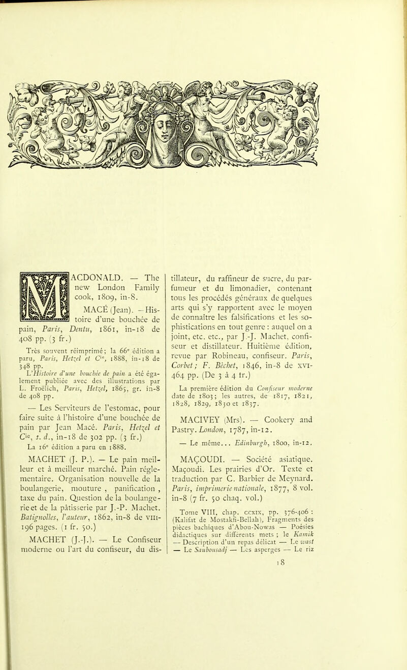 ACDONALD. — The new London Family cook, 1809, in-8. MACÉ(Jean). -His- toire d'une bouchée de pain, Paris, Dcntii, 1861, in-18 de 408 pp. (3 fr.) Très souvent réimprimé; la 66 édition a paru, Paris, Hdid et O', 1888, in-18 de 348 pp. h'Histoire d'une bouchée de pain a été éga- lement publiée avec des illustrations par L. Froëlich, Pans, Het\el, 1865, gr. in-8 de 408 pp. — Les Serviteurs de l'estomac, pour faire suite à l'histoire d'une bouchée de pain par Jean Macé. Paris, Het^el et C'«, s. d., in-i8 de 302 pp. (3 fr.) La 16° édition a paru en 1888. MACHET (J. P.). - Le pain meil- leur et à meilleur marché. Pain régle- mentaire. Organisation nouvelle de la boulangerie, mouture , panification , taxe du pain. Question delà boulange- rie et de la pâtisserie par J.-P. Machet. Batignolles, Vauteur, 1862, in-8 de viii- 196 pages, (i fr. 50.) MACHET (J.-J.l. — Le Confiseur moderne ou l'art du confiseur, du dis- tillateur, du raffineur de sucre, du par- fumeur et du limonadier, contenant tous les procédés généraux de quelques arts qui s'y rapportent avec le moyen de connaître les falsifications et les so- phistications en tout genre : auquel on a joint, etc. etc., par J.-J. Machet, confi- seur et distillateur. Huitième édition, revue par Robineau, confiseur. Paris, Corbet ; F. Bèchet, 1846, in-8 de xvi- 464 pp. (De 3 à 4 tr.) La première édition du Confiseur moderne date de 1805; les autres, de 1817, 1821, 1828, 1829, 1850 et 1857. MACIVEY (Mrs). — Cookery and Pastry. LoHtfoH, I787,in-i2. — Le même... Edinhurgh, 1800, in-12, MAÇOUDL — Société asiatique. Maçoudi. Les prairies d'Or. Texte et traduction par C. Barbier de Meynard. Paris, imprimerie nationale, 1877, 8 vol. in-8 (7 fr. 50 chaq. vol.) Tome VIII, chap. ccxix, pp. 376-406 : (Kalifat de Mostaktî-Bellah), Fragments des pièces bachiques d'Abou-Nowas — Poésies didactiques sur différents mets ; le Kamik — Description d'un repas délicat — Le ivast — Le Sauhoiisadj — Les asperges — Le riz