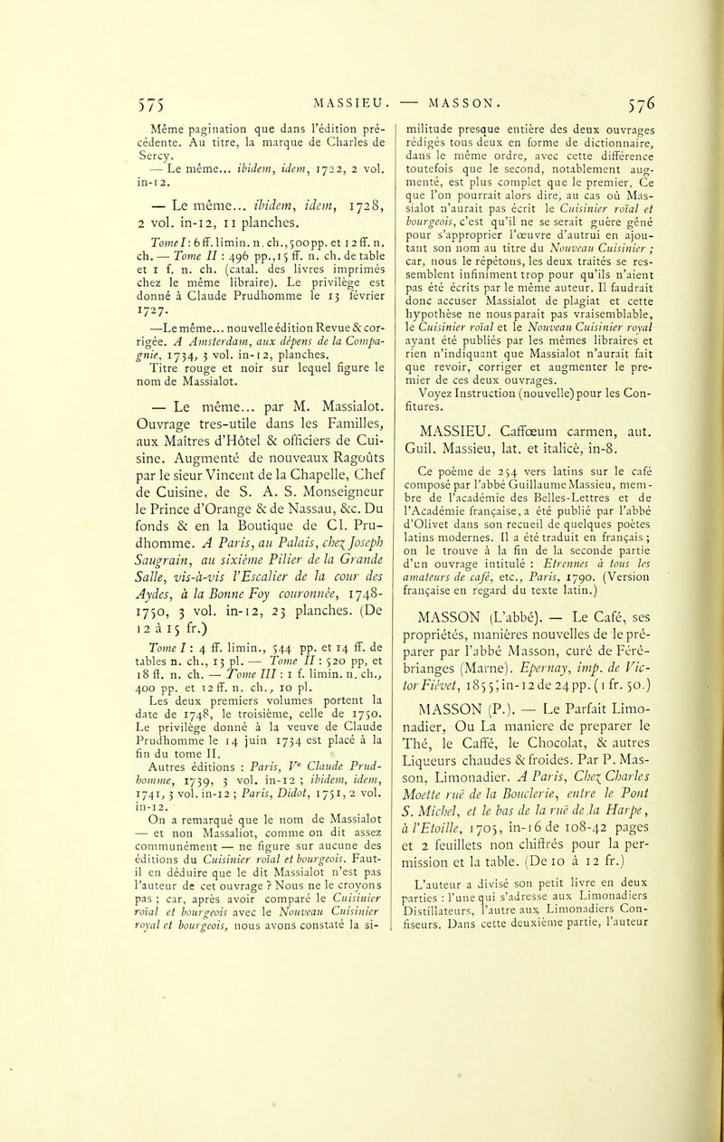 Même pagination que dans l'édition pré- cédente. Au titre, la marque de Charles de Sercy. — Le même... ibidem, idem, 1722, 2 vol. in-r2. — Le même... ibidem, idem, 1728, 2 vol. in-12, II planches. Tomel: 6fF.limin. n. ch.,500pp. et i 2ff. n. ch. — Tome II : 496 pp.,i 5 ff. n. ch. de table et I f. n. ch. (catal. des livres imprimés chez le même libraire). Le privilège est donné à Claude Prudhomme le 15 février 1727. —^Le même... nouvelle édition Revue & cor- rigée. A Amsterdam, aux dépens de la Compa- gnie. 1734, 5 vol. in-12, planches. Titre rouge et noir sur lequel figure le nom de Massialot. — Le même... par M. Massialot. Ouvrage tres-utile dans les Familles, aux Maîtres d'Hôtel & officiers de Cui- sine. Augmenté de nouveaux Ragoûts par le sieur Vincent de la Chapelle, Chef de Cuisine, de S. A. S. Monseigneur le Prince d'Orange & de Nassau, &c. Du fonds & en la Boutique de Cl. Pru- dhomme. A Paris, au Palais, che^ Joseph Saugrain, au sixième Pilier de la Grande Salle, vis-à-vis l'Escalier de la cour des Aydes, à la Bonne Foy couronnée, 1748- 1750, 3 vol. in-12, 23 planches. (De il à fr.) Tomel: 4 fF. limin., 544 pp. et 14 fF. de tables n. ch., 13 pl. — Tome II : 520 pp, et 18 ft. n. ch. — Tome III : i f. limin. n. ch., 400 pp. et t2fF. n. ch., 10 pl. Les deux premiers volumes portent la date de 174B, le troisième, celle de 1750. Le privilège donné à la veuve de Claude Prudhomme le 14 juin 1734 est placé à la fin du tome II. Autres éditions : Paris, V° Claude Prud- homme, 1739, 3 vol. in-12 ; ibidem, idem, 1741, 3 vol. in-12 ; Paris, Didot, 1751, 2 vol. in-12. On a remarqué que le nom de Massialot — et non Massaliot, comme on dit assez communément — ne figure sur aucune des éditions du Cuisinier roîal et bourgeois. Faut- il en déduire que le dit Massialot n'est pas l'auteur de cet ouvrage ? Nous ne le croyons pas ; car, après avoir comparé le Cuisinier roïal et bourgeois avec le Nouveau Cuisinier royal et bourgeois, nous avons constaté la si- militude presque entière des deux ouvrages rédigés tous deux en forme de dictionnaire, dans le même ordre, avec cette différence toutefois que le second, notablement aug- menté, est plus complet que le premier. Ce que l'on pourrait alors dire, au cas où Mas- sialot n'aurait pas écrit le Cuisinier roïal et bourgeois, c'est qu'il ne se serait guère gêné pour s'approprier l'œuvre d'autrui en ajou- tant son nom au titre du Nouveau Cuisinier ; car, nous le répétons, les deux traités se res- semblent infiniment trop pour qu'ils n'aient pas été écrits par le même auteur. Il faudrait donc accuser Massialot de plagiat et cette hypothèse ne nous parait pas vraisemblable, le Cuisinier roïal et le Nouveau Cuisinier royal ayant été publiés par les mêmes libraires et rien n'indiquant que Massialot n'aurait fait que revoir, corriger et augmenter le pre- mier de ces deux ouvrages. Voyez Instruction (nouvelle) pour les Con- fitures. MASSIEU. Caffœum carmen, aut. Guil. Massieu, lat. et italicè, in-8. Ce poème de 254 vers latins sur le café composé par l'abbé Guillaume Massieu, mem- bre de l'académie des Belles-Lettres et de l'Académie française, a été publié par l'abbé d'Olivet dans son recueil de quelques poètes latins modernes. Il a été traduit en français ; on le trouve à la fin de la seconde partie d'un ouvrage intitulé : Etrennes à tous les amateurs de café, etc., Paris. 1790. (Version française en regard du texte latin.) MASSON (L'abbé). — Le Café, ses propriétés, manières nouvelles de le pré- parer par l'abbé Masson, curé de Féré- brianges (Marne). Epernay, imp. de Vic- tor Ficvet, 1855; in-12 de 24pp. ( 1 fr. 50.) MASSON (P.). — Le Parfait Limo- nadier, Ou La manière de préparer le Thé, le Caffe, le Chocolat, & autres Liqueurs chaudes & froides. Par P. Mas- son, Limonadier. A Paris, Cbei Charles Moette rue de la Bouderie., entre le Pont S. Michel, et le bas de la rue de .la Harpe, àl'Eioille, 1705, in-16 de 108-42 pages et 2 feuillets non chiffrés pour la per- mission et la table. (De 10 à 12 fr.) L'auteur a divisé son petit livre en deux parties : l'une qui s'adresse aux Limonadiers Distillateurs, l'autre aux Limonadiers Con- fiseurs. Dans cette deuxième partie, l'auteur