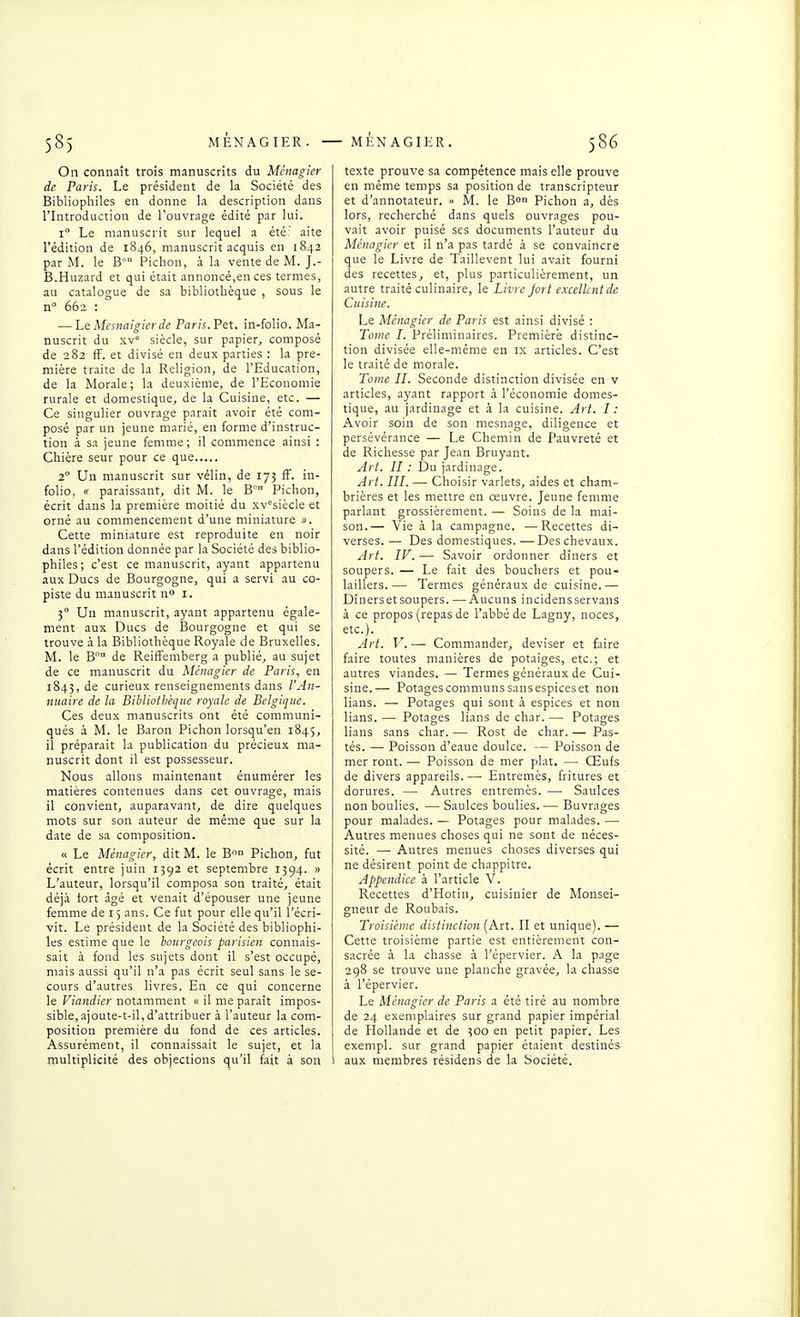 On connaît trois manuscrits du Mcnagier de Paris. Le président de la Société des Bibliophiles en donne k description dans l'Introduction de l'ouvrage édité par lui. 1° Le manuscrit sur lequel a été: aite l'édition de 1846, manuscrit acquis en 1842 par M. le B° Piclion, à la vente de M. J.- B.Huzard et qui était annoncé,en ces termes, au catalogue de sa bibliothèque , sous le n 662 : — Le Mcsnalgierde Paris. Pet. in-folio. Ma- nuscrit du xv° siècle, sur papier, composé de 282 fF. et divisé en deux parties : la pre- mière traite de la Religion, de l'Education, de la Morale; la deuxième, de l'Economie rurale et domestique, de la Cuisine, etc. — Ce singulier ouvrage parait avoir été com- posé par un jeune marié, en forme d'instruc- tion à sa jeune femme ; il commence ainsi : Chière seur pour ce que 2° Un manuscrit sur vélin, de 175 fF. in- folio, « paraissant, dit M. le B'- Pichon, écrit dans la première moitié du xv°siècle et orné au commencement d'une miniature ». Cette miniature est reproduite en noir dans l'édition donnée par la Société des biblio- philes; c'est ce manuscrit, ayant appartenu aux Ducs de Bourgogne, qui a servi au co- piste du manuscrit n» i. 3° Un manuscrit, ayant appartenu égale- ment aux Ducs de Bourgogne et qui se trouve à la Bibliothèque Royale de Bruxelles. M. le B° de Reiffemberg a publié, au sujet de ce manuscrit du Mênagier de Paris, en 1843, de curieux renseignements dans l'Aii- nuaire de la Bibliothèque royale de Belgique. Ces deux manuscrits ont été communi- qués à M. le Baron Pichon lorsqu'en 1845, il préparait la publication du précieux ma- nuscrit dont il est possesseur. Nous allons maintenant énumérer les matières contenues dans cet ouvrage, mais il convient, auparavant, de dire quelques mots sur son auteur de même que sur la date de sa composition. « Le Ménagier, dit M. le B<^ Pichon, fut écrit entre juin 1592 et septembre 1394. » L'auteur, lorsqu'il composa son traité, était déjà iort âgé et venait d'épouser une jeune femme de 15 ans. Ce fut pour elle qu'il l'écri- vit. Le président de la Société des bibliophi- les estime que le bourgeois parisien connais- sait à fond les sujets dont il s'est occupé, mais aussi qu'il n'a pas écrit seul sans le se- cours d'autres livres. En ce qui concerne le Viandier notamment « il me paraît impos- sible, ajoute-t-il, d'attribuer à l'auteur la com- position première du fond de ces articles. Assurément, il connaissait le sujet, et la multiplicité des objections qu'il fait à son texte prouve sa compétence mais elle prouve en même temps sa position de transcripteur et d'annotateur. « M. le B Pichon a, dès lors, recherché dans quels ouvrages pou- vait avoir puisé ses documents l'auteur du Ménagier et il n'a pas tardé à se convaincre que le Livre de Taillevent lui avait fourni des recettes, et, plus particulièrement, un autre traité culinaire, le Livre jort excellent de Cuisine. Le Ménagier de Paris est ainsi divisé : Totne I. Préliminaires. Première distinc- tion divisée elle-même en ix articles. C'est le traité de morale. Tome II. Seconde distinction divisée en v articles, ayant rapport .i l'économie domes- tique, au jardinage et à la cuisine. Art. I : Avoir soin de son mesnage, diligence et persévérance — Le Chemin de Pauvreté et de Richesse par Jean Bruyant. Art. H : Du jardinage. Art. III. — Choisir varlets, aides et cham- brières et les mettre en oeuvre. Jeune femme parlant grossièrement. — Soins de la mai- son.— Vie à la campagne. —Recettes di- verses. — Des domestiques. —Des chevaux. Art. IV. — Savoir ordonner dîners et soupers. — Le fait des bouchers et pou- laillers.— Termes généraux de cuisine.— Dînersetsoupers. —Aucuns incidensservans à ce propos (repas de l'abbé de Lagny, noces, etc.). Art. V. — Commander, deviser et hue faire toutes manières de potaiges, etc.; et autres viandes. — Termes généraux de Cui- sine.— Potages communs sans espices et non lians. —• Potages qui sont à espices et non lians. — Potages lians de char. — Potages lians sans char. — Rost de char. — Pas- tés. — Poisson d'eaue doulce. -— Poisson de mer ront. — Poisson de mer plat. — Œufs de divers appareils. — Entremès, fritures et dorures. — Autres entremès. — Saulces non boulies. — Saulces boulies. — Buvrages pour malades. — Potages pour malades. —• Autres menues choses qui ne sont de néces- sité. —■ Autres menues choses diverses qui ne désirent point de chappitre. Appendice à l'article V. Recettes d'Hotin, cuisinier de Monsei- gneur de Roubais. Troisième distinction {Aït. II et unique).— Cette troisième partie est entièrement con- sacrée à la chasse à l'épervier. A la page 298 se trouve une planche gravée, la chasse à l'épervier. Le Ménagier de Paris a été tiré au nombre de 24 exemplaires sur grand papier impérial de Hollande et de 300 en petit papier. Les exenipl. sur grand papier étaient destinés I aux membres résidens de la Société.