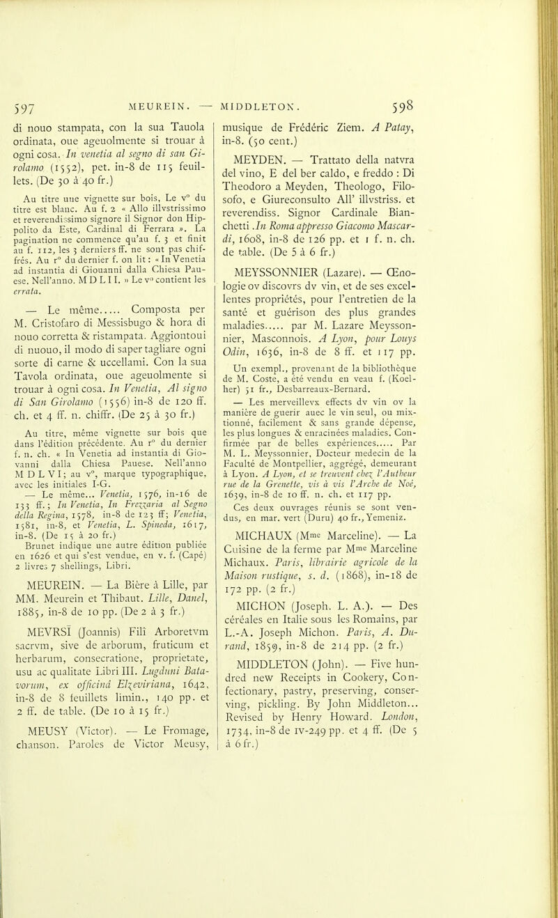 di nouo stampata, con la sua Tauola ordinata, oue ageuolmente si trouar à ogni cosa. In venetia al segno di san Gi- rolamo (1552), pet. in-8 de 115 feuil- lets. (De 30 à 40 fr.) Au titre une vignette sur bois, Le v° du titre est blanc. Au f. 2 « Allô illvstrissimo et reverendissimo signore il Signor don Hip- polito da Este, Cardinal di Ferrara ». La pagination ne commence qu'au f. 3 et finit au f. 112, les 3 derniers iï. ne sont pas chif- frés. Au r du dernier f. on lit: «In Venetia ad instantia di Giouanni dalla Chiesa Pau- ese. Nell'anno. M D LI L » Le v« contient les errata. — Le même Composta per M. Cristofltro di Messisbugo & hora di nouo corretta & ristampata. Aggiontoui di nuouo, il modo di saper tagliare ogni sorte di carne & uccellami. Con la sua Tavola ordinata, oue ageuolmente si trouar à ogni cosa. In Venetia, Al siguo di San Girolamo (1556) in-8 de 120 ff. ch. et 4 ff. n. chiffr. (De 25 à 30 fr.) Au titre, même vignette sur bois que dans l'édition précédente. Au r du dernier f. n. ch. « In Venetia ad instantia di Gio- vanni dalla Chiesa Pauese. Nell'anno M D L V I ; au v°, marque typographique, avec les initiales I-G. — Le même... Venetia, 1576, in-i6 de 133 ff. ; In Venetia, In Frenaria al Segno délia Regina, 1578, in-8 de 123 ff; Venetia, 1581, in-8, et Venetia, L. Spineda, 1617, in-8. (De 15 à 20 fr.) Brunet indique une autre édition publiée en 1626 et qui s'est vendue, en v. f. (Capé) 2 livres 7 shellings, Libri. MEUREIN. — La Bière à Lille, par MM. Meurein et Thibaut. Lille, Danel, 1885, in-8 de 10 pp. (De 2 à ^ fr.) MEVRSÏ (Joannis) Filî Arboretvm sacrvm, sive de arborum, fruticum et herbarum, consecratione, proprietate, usu ac qualitate Libri IIL Lngduni Bata- vorum, ex ojficind El^eviriana, 1642, in-8 de 8 feuillets limin., 140 pp. et 2 ff. de table. (De 10 «à 15 fr.) MEUSY (Victor), — Le Fromage, chanson. Paroles de Victor Meusy, musique de Frédéric Ziem. A Patay^ in-8. (50 cent.) MEYDEN. — Trattato délia natvra del vino, E del ber caldo, e freddo : Di Theodoro a Meyden, Theologo, Filo- sofo, e Giureconsulto AU' illvstriss. et reverendiss. Signor Cardinale Bian- chetti .In Roma oppressa Giacomo Mascar- di, 1608, in-8 de 126 pp. et i f. n. ch. de table. (De 5 à 6 fr.) MEYSSONNIER (Lazare). — Œno- logie ov discovrs dv vin, et de ses excel- lentes propriétés, pour l'entretien de la santé et guérison des plus grandes maladies par M. Lazare Meysson- nier, Masconnois. A Lyon, pour Louys Odin, 1636, in-8 de 8 ff. et 117 pp. Un exempl., provenant de la bibliothèque de M. Coste, a été vendu en veau f. (Koel- her) 51 fr., Desbarreaux-Bernard. — Les merveillevx effects dv vin ov la manière de guérir auec le vin seul, ou mix- tionné, facilement & sans grande dépense, les plus longues & enracinées maladies. Con- firmée par de belles expériences Par M. L. Me)'ssonnier, Docteur médecin de la Faculté de Montpellier, aggrégé, demeurant à Lyon. A Lyon, et se treuvent clje:^ l'Autljcur rue de la Grenette, vis à vis l'Arche de Noé, 163g, in-8 de 10 ff. n. ch. et 117 pp. Ces deux ouvrages réunis se sont ven- dus, en mar. vert (Duru) 40 fr., Yemeniz. MICHAUX (Mrac Marceline). — La Cuisine de la ferme par M™^ Marceline Michaux. Paris, librairie agricole de la Maison rustique, s. d. (1868), in-i8 de 172 pp. (2 fr.) MICHON (Joseph. L. A.). — Des céréales en Italie sous les Romains, par L.-A. Joseph Michon. Paris, A. Du- rand, 1859, i^^ de 214 pp. (2 fr.) MIDDLETON (John). — Five hun- dred new Receipts in Cookery, Con- fectionary, pastry, preserving, conser- ving, pickling. By John Middleton... Revised by Henry Howard. London, 1734. in-8 de iv-249 PP- et 4 ff. (De 5 à 6fr.)