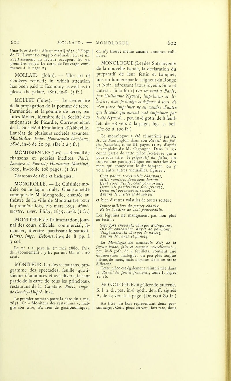 60I MOLLAID. — linariis et datée : die 31 martij 1672 ; l'éloge de D. Lavrentio ruggio cardinal!, etc. et un avertissement au lecteur occupent les 24 premières pages. Le corps de l'ouvrage com- mence à la page 25. MOLLAID (John). — The art of Cookery refined; in which attention bas been paid to Economy as well as to please the palate. 1801, in-8. (3 fr.) MOLLET (Jules). — Le centenaire de la propagation de la pomme de terre. Parmentier et la pomme de terre, par Jules Mollet, Membre de la Société des antiquaires de Picardie, Correspondant de la Société d'Emulation d'Abbeville, Lauréat de plusieurs sociétés savantes. Montdidier.-hnpr. HourJequin-Deschaux, 1886, in-8 de 20 pp. (De 2 à 3 fr.) MOMUSIENNES (Les).— Recueil de chansons et poésies inédites. Paris, Lemaire et Poussai; Haiitecœiir-Martinet, 1829, in-i8de 108 pages, (i fr.) Chansons de table et bachiques. MONGROLLE. — Le Cuisinier mo- dèle ou le lapin roulé. Chansonnette comique de M. Mongrolle, chantée au théâtre de la ville de Montmartre pour la première fois, le 3 mars 1855. Mont- martre, impr. Pilloy, 1855, in-8. (i fr.) MONITEUR de l'alimentation, jour- nal des cours officiels, commercial, fi- nancier, littéraire, paraissant le samedi. (Paris, impr. Dehons), in-4 de 8 pp. à 3 col. Le n° I a paru le 1°' mai 1880. Prix de l'abonnement : 3 fr. par an. Un n : 20 cent. MONITEUR (Le) desrestaurans, pro- gramme des spectacles, feuille quoti- dienne d'annonces et avis divers, faisant partie de la carte de tous les principaux restaurans de la (Capitale. Paris, impr. de Dondey-Diipré, in-4. Le premier numéro porte la date du 3 mai 1845. Ce « Moniteur des restaurans », mal- gré son titre, n'a rien de gastronomique ; MONOLOGUE. 6o2 on n'y trouve même aucune annonce culi- naire. MONOLOGUE (Le) des Sotz joyeulx de la nouvelle bande, la déclaration du preparatif de leur festin et banquet, mis en lumière par le seigneur du Rouge et Noir, adressant à tous joyeulx Sotz et autres : (à la fin :) On les vend à Paris, par Guillaume Nyverd, imprimeur et li- braire, avec privilège et deffense à tous de n'en jaire imprimer ne en vendre d'autre que de ceulx qui auront esté imprime-;^ par le dit Nyverd... pet. in-8 goth. de 8 feuil- lets de 28 vers à la page, fig. s. boi (De 80 à 100 fr.) Ce monologue a été réimprimé par M. A. de Montaiglon dans son Recueil des poé- sies françaises, tome III, pages 11-25, d'après l'exemplaire de M. Cigongne. Dans la se- conde partie de cette pièce facétieuse qui a pour sous titre: \e preparatif du festin, on trouve une pantagruélique énumération des mets qui composent le dit banquet, on y voit, entre autres victuailles, figurer : Cefit priions, troys mille chappoiis, Mille ramiers, deux cens hérons Cent coq^ d'Inde, cent cormorant^ Deux mil pardriaulx fort friant^; Deux mil beccasses et sercetles Autant de cailles et de merles et bien d'autres volatiles de toutes sortes ; Dou^e milliers de paste^ citaulx Et les boudins de cent pourceautx. Les légumes ne manquaient pas non plus au festin : Sept fors clievaulx charge^ d'oingnons, Dix de concombre, Iiuyct de pompons; Vingt clievaulx charge^ de navet\, Autant de raves etpanet^. Le Monologue des nouveaulx Soti de la joyeuse hcnde, faict et compose nouvellement... pet. in-8 goth. de 4 feuillets, contient une énumération analogue, un peu plus longue même, de mets, mais disposés dans un ordre différent. Cette pièce est également réimprimée dans le Recueil des poésies françoises, tome I, pages I1-16. MONOLOGUEdûgClercde tauerne. S. 1. n. d., pet. in-8 goth. de4ff. signés A, de 23 vers à la page. (De 60 à 80 fr.) Au titre, un bois représentant deux per- sonnages. Cette pièce en vers, fort rare, dont