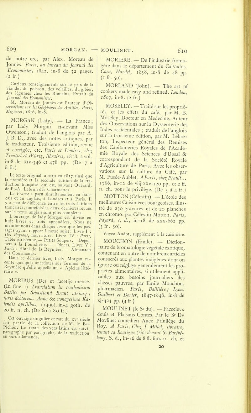 é09 MORGAN. - de notre ère, par Alex. Moreau de Jonnès. Taris, au hureaii du Journal des Ecoiwiuislcs, 1842, in-S de 32 pages. (2 fr.) Curieux renseignements sur le prix de la viande, du poisson, des volailles, du gibier, des légumes chez les Romains. Extrait du Journal des Économistes. M. Moreau de Jonnès est l'auteur à'Oh- servations sur les Géopbagcs des Antilles, Paris, Migneret, i8i6, in-8. MORGAN (Lady). — La France; par Lady Morgan ci-devant Miss Owenson ; traduit de l'anglois par A. J. B. D., avec des notes critiques, par le traducteur. Troisième édition, revue et corrigée, etc. Paris et Londres, chci Treiittcl et JViïrli, libraires, 1818,2 vol. in-8 de xiv-346 et 478 pp. (De 7 à 8 fr.) Le texte original a paru en 1817 ainsi que la première et la seconde édition de la tra- duction française qui est, suivant Q.uérard, de P.-A. Lebrun des Charmettes. La France a paru simultanément en fran- çais et en anglais, à Londres et à Paris. Il y a peu de différence entre les trois éditions françaises ;toutefoisles deux dernières revues sur le texte anglais sont plus complètes. L'ouvrage de lady Morgan est divisé eu huit livres et trois appendices. Nous ne mentionnons dans chaque livre que les pas- sages ayant rapport à notre sujet : Livre I : Des Paysans, nourriture. Livre IV : Paris, Table parisienne.— Petits Souper;..—Déjeu- ners à la Fourchette. — Diners. Livre V : Paris : Hôtel de la Reynière. — Almanach des Gourmands. Dans ce dernier livre, Lady Morgan ra- conte quelques anecdotes sur Grimod de la Reynière qu'elle appelle un .< Apicins litté- raire ». MORIBUS (De) et {licetijs mense. (In fine :) Translatwn in teuihonicum Basike per Sebastianû Brant iitriusq ; iicris doctorem. Anno Sic nonagesinio Ka- lendis aprililnis, (1490), in-4 goth. de 20 fi, n. ch. (De 60 à 80 fr.) Cet ouvrage singulier et rare du xv° siècle fait partie de la collection de M. le Bo» Pichon. Le texte des vers latins est suivi, paragraphe par paragraphe, de la traduction en vers allemands. I - MOULINET. 610 MORIERE. — De l'industrie froma- gère dans le département du Calvados. Cacn, Hardel, 1858, in-8 de 48 pp. (i fr. 501. MORLAND (John). ~ The art of cookery made easy and refined. London, iSoy, in-8. (2 fr.) MOSELEY. — T raité sur les proprié- tés et les efl:ets du café, par M. B. Moseley, Docteur en Médecine, Auteur des Observations sur la Dyssenterie des Indes occidentales ; traduit de l'anglois sur la troisième édition, par M. Lebre- ton. Inspecteur général des Remises des Capitaineries Royales de l'Acadé- mie Royale des Sciences d'Upsal & correspondant de la Société Royale d'Agriculture de Paris. Avec les obser- vations sur la culture du Café, par M. Fusée-Aublet. A. Paris^ cbe^PrauJt.., 17S6, in-i2 de viij-xxv-120 pp. et 2 ff. n. ch. pour le privilège. (De 3 à 4 fr.) MOTTON (Célestin). — L'école des meilleures Cuisinières bourgeoises, illus- tré de 250 gravures et de 20 planches en chromo, par Célestin Motton. Paris, Fayard, s, d.., in-i8 de xxx-662 pp. (3 fr. 50). Voyez Audot, supplément à la cuisinière. MOUCHON (Emile). — Diction- naire de bromatologie végétale exotique^ contenant en outre de nombreux articles consacrés aux plantes indigènes dont on ignore ou néglige généralement les pro- priétés alimentaires, si utilement appli- cables aux besoins journaliers des classes pauvres, par Emile Mouchon, pharmacien. Paris, Baillière ; Lyon, Giiilbert et Dorier, 1847-1848, in-8 de xj-423 pp. (4fr,) MOULINET (le S-- du). — Facecievx deuis et Plaisans Contes, Par le S-- Dv Movlinet comédien Auec Priuilège du Roy. A Paris, Chei L Millot, libraire, tenant sa Boiitigue (sic) devant 5* Barthé- Icmy. S. d-, in-)6 de 8 ft. lim, n. ch. et 20