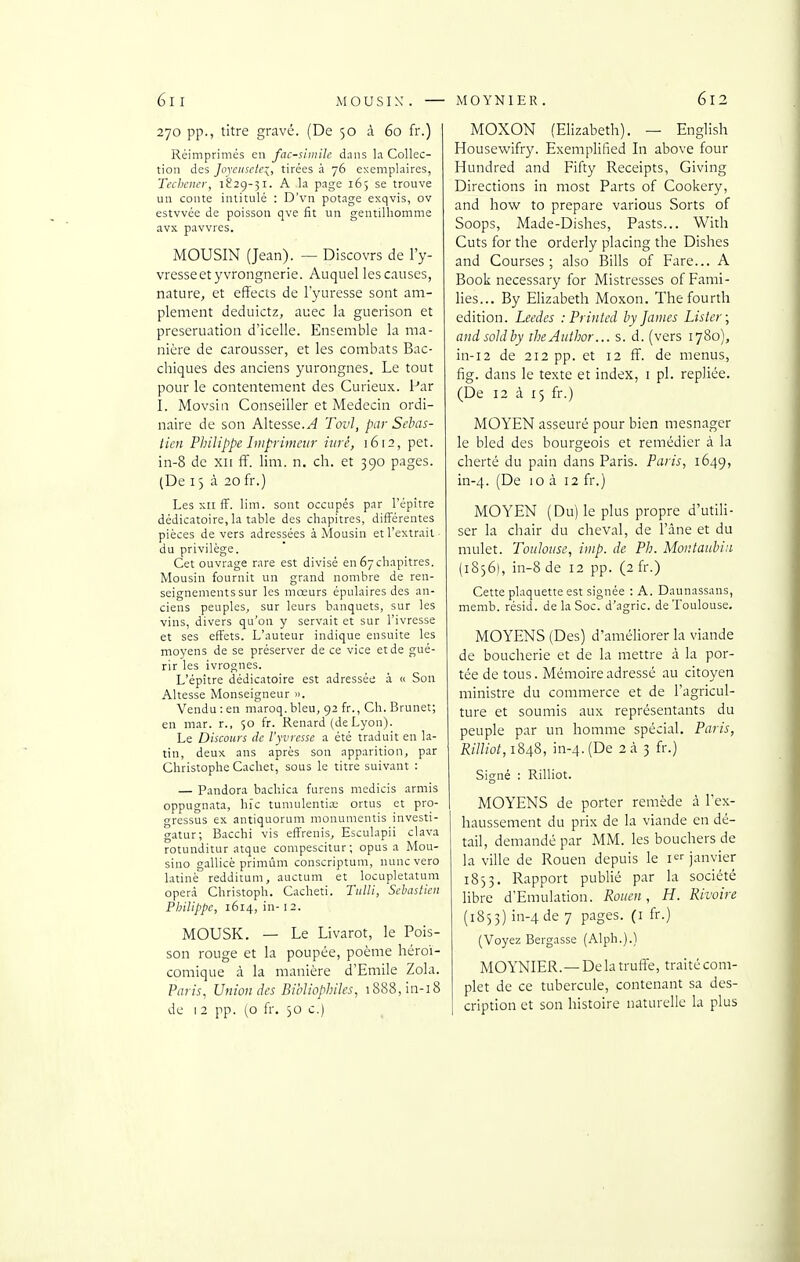 270 pp., titre gravé. (De 50 à 60 fr.) Réimprimés en fac-similé dans l.i Collec- tion des Joyeusetei, tirées à 76 exemplaires, Techciier, 1829-31. A la page 165 se trouve un conte intitulé : D'vn potage exqvis, ov estvvée de poisson qve fit un gentilhomme avx pavvres. MOUSIN (Jean). — Discovrs de l'y- vresseetyvrongnerie. Auquel les causes, nature, et effects de l'yuresse sont am- plement deduictz, auec la guerison et preseruation d'icelle. Ensemble la ma- nière de carousser, et les combats Bac- chiques des anciens yurongnes. Le tout pour le contentement des Curieux. Par I. Movsin Conseiller et Médecin ordi- naire de son Altesse.^ Tovl, par Sebas- tien Philippe Imprimeur iiirê, 1612, pet. in-8 de xii ff. lim. n. ch. et 390 pages. (De 15 à 20 fr.) Les xii fF. lim. sont occupés par l'épître dédicatoire, la table des chapitres, différentes pièces de vers adressées à Mousin et l'extrait du privilège. Cet ouvrage rare est divisé en 67chapitres. Mousin fournit un grand nombre de ren- seignements sur les mœurs épulaires des an- ciens peuples, sur leurs banquets, sur les vins, divers qu'on y servait et sur l'ivresse et ses effets. L'auteur indique ensuite les moyens de se préserver de ce vice et de gué- rir les ivrognes. L'épître dédicatoire est adresséi; à « Son Altesse Monseigneur ». Vendu : en maroq.bleu, 92 fr., Ch. Brunet; en mar. r., 50 fr. Renard (deLyon). Le Discours de l'yvresse a été traduit en la- tin, deux ans après son apparition, par Christophe Cachet, sous le titre suivant : — Pandora bachica furens medicis armis oppugnata, hic tuniulentias ortus et pro- gressus ex antiquorum monunientis investi- gatur; Bacchi vis effrenis, Esculapii clava rotunditur atque compescitur; opus a Mou- sino gallicè primûm conscriptum, nuncvero latinè redditum, auctum et locupletatuni oper.à Christoph. Cacheti. Tulli, Sebastien Philippe, 1614, in- 12. MOUSK. — Le Livarot, le Pois- son rouge et la poupée, poème héroï- comique à la manière d'Emile Zola. Paris, Union des Bibliophiles, i888,in-i8 de I 2 pp. (0 fr. 50 c.) MOXON (Elizabeth). — English Housewifry. Exemplified Li above four Hundred and Fifty Receipts, Giving Directions in most Parts of Cookery, and how to prépare various Sorts of Soops, Made-Dishes, Pasts... With Cuts for the orderly placing the Dishes and Courses; also Bills of Fare... A Book necessary for Mistresses of Fami- lles... By Elizabeth Moxon. Thefourth édition. Leedes : Printed by James Lister; andsoldby iheAuihor... s. d. (vers 1780), in-i2 de 212 pp. et 12 ff. de inenus, fig. dans le texte et index, i pl. repliée. (De 12 à 15 fr.) MOYEN asseuré pour bien mesnager le bled des bourgeois et remédier à la cherté du pain dans Paris. Paris, 1649, in-4. (De 10 à 12 fr.) MOYEN (Du) le plus propre d'utili- ser la chair du cheval, de l'âne et du mulet. Toulouse, imp. de Ph. Moiitaubiii (1856), in-8 de 12 pp. (2 fr.) Cette plaquette est signée : A. Daunassans, memb. résid. de la Soc. d'agric. de Toulouse. MOYENS (Des) d'améliorer la viande de boucherie et de la mettre à la por- tée de tous. Mémoire adressé au citoyen ministre du commerce et de l'agricul- ture et soumis aux représentants du peuple par un homme spécial. Paris, Rilliot, 1848, in-4. (De 2 à 3 fr.) Signé : Rilliot. MOY'ENS de porter remède à l'ex- haussement du prix de la viande en dé- tail, demandé par MM. les bouchers de la ville de Rouen depuis le i janvier 1853. Rapport publié par la société libre d'Emulation. Rouen, H. Rivoire (1853) in-4 de 7 pages, (i fr.) (Voyez Bergasse (Alph.).) MOY'NIER.—De la truffe, traité com- plet de ce tubercule, contenant sa des- cription et son histoire naturelle la plus