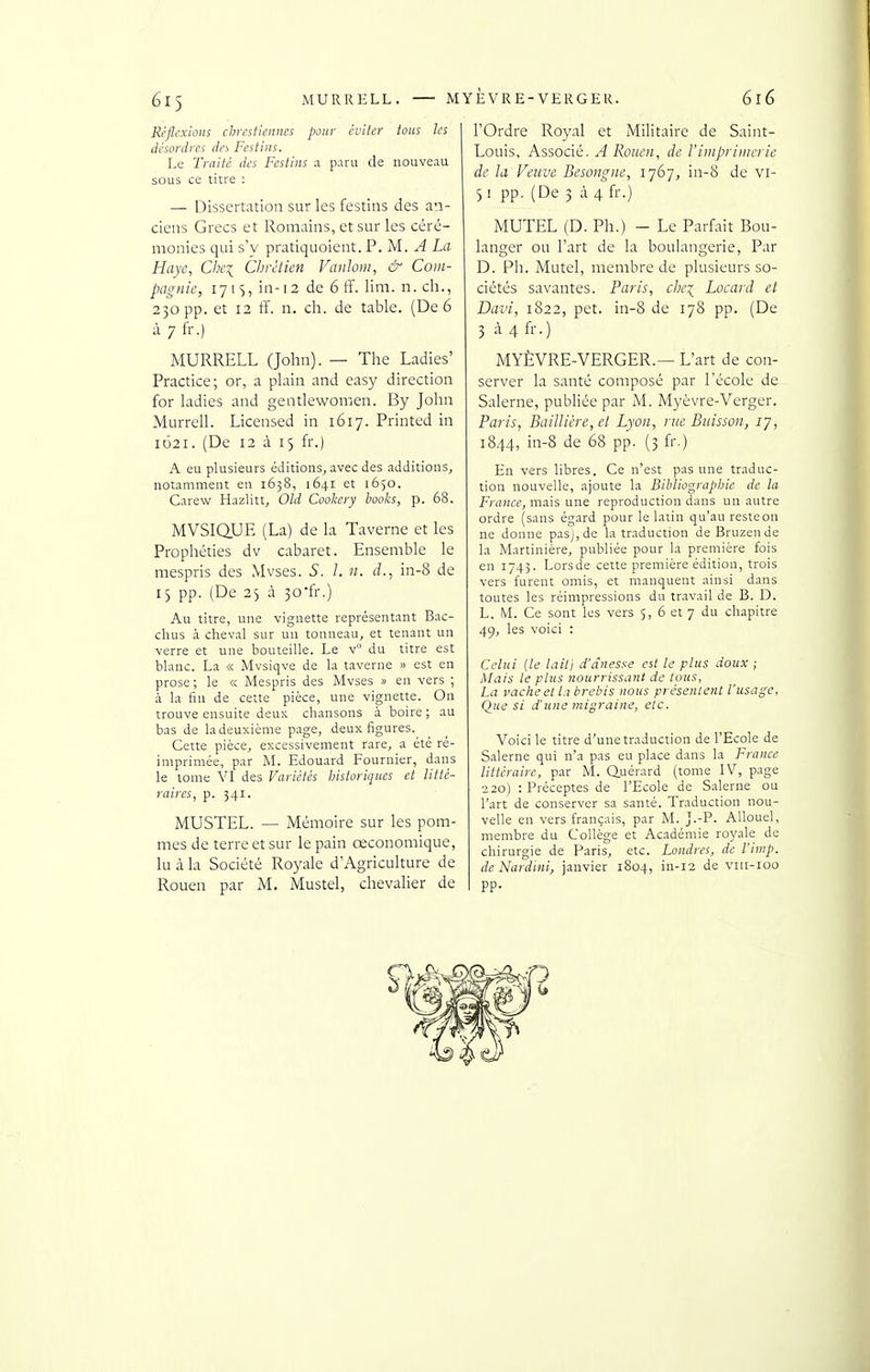 él5 MURRELL. Réflexions chrcsficiiiics pour éviter tons les désordres des Festins. Le Traité des Festins ;i paru de nouveau sous ce titre : — Dissertation sur les festins des an- ciens Grecs et Romains, et sur les céré- monies qui s'y pratiquoient. P. M. A La Haye, Che\ Chrétien Vanhni, & Coin- pagnie, iji'^, in-12 de 6 ff. lim. n. ch., 230 pp. et 12 ff. n. ch. de table. (De 6 à 7 fr.) MURRELL (John). — The Ladies' Practice; or, a plain and easy direction for ladies and gentlewomen. By John Murrell. Licensed in 1617. Printcd in 1621. (De 12 à 15 fr.) A eu plusieurs éditions, avec des additions, notamment en 1638, 1641 et 1650. Carew Hazlitt, Old Cookery i)ooks, p. 68. MVSiaUE (La) de la Taverne et les Prophéties dv cabaret. Ensemble le mespris des Mvses. S. 1. n. d., in-8 de 15 pp. (De 25 à 30-fr.) Au titre, une vignette représentant Bac- chus à cheval sur un tonneau, et tenant un verre et une bouteille. Le v° du titre est blanc. La « Mvsiqve de la taverne » est en prose ; le « Mespris des Mvses » en vers ; à la fin de cette pièce, une vignette. On trouve ensuite deux chansons à boire ; au bas de la deuxième page, deux figures. Cette pièce, excessivement rare, a été ré- imprimée, par M. Edouard Fournier, dans le lome VI des Variétés Jjistoriques et litté- raires, p. 341. MUSTEL. — Mémoire sur les pom- mes de terre et sur le pain œconomique, lu à la Société Royale d'Agriculture de Rouen par M. Mustel, chevalier de MYEVRE-VERGER. 616 l'Ordre Royal et Militaire de Saint- Louis, Associé. A Rouen, de Vimpriïiierie de la Veuve Besongne, 1767, in-8 de vi- 3! pp. (De 3 à4fr.) MUTEL (D. Ph.) - Le Parfait Bou- langer ou l'art de la boulangerie, Par D. Ph. Mutel, membre de plusieurs so- ciétés savantes. Paris, che:( Locard et Davi, 1822, pet. in-8 de 178 pp. (De 3 à 4 fr.) MYÈVRE-VERGER.— L'art de con- server la santé composé par l'école de Salerne, publiée par M. Myèvre-Verger. Paris, BaiUière,et Lyon, nie Buisson, 17, 1844, in-8 de 68 pp. (3 fr.) En vers libres. Ce n'est pas une traduc- tion nouvelle, ajoute la Bibliograpine de la France, mais une reproduction dans un autre ordre (sans égard pour le latin qu'au resteon ne donne pasj,de la traduction de Bruzen de la Martinière, publiée pour la première fois en 1743. Lorsde cette première édition, trois vers furent omis, et manquent ainsi dans toutes les réimpressions du travail de B. D. L. M. Ce sont les vers 5, 6 et 7 du chapitre 49, les voici : Celui (le lait] d'ànesse est la plus doux ; Mais le plus nourrissant de tous, La vache et la brebis nous présentent l'usage, Que si d'une migraine, etc. Voici le titre d'une traduction de l'Ecole de Salerne qui n'a pas eu place dans la France littéraire, par M. Q.uérard (tome IV, page 220) : Préceptes de l'Ecole de Salerne ou l'art de conserver sa santé. Traduction nou- velle en vers français, par M. J.-P. AUouel, membre du Collège et Académie royale de chirurgie de Paris, etc. Londres, de l'imp. de Nardini, janvier 1804, in-12 de viti-ioo pp.