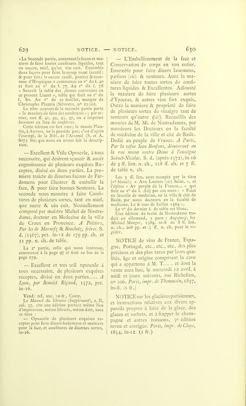 «La Seconde partie, contenantlafaçon et ma- nière de faire toutes confitures liquides, tant en succre, miel, qu'en vin cuit. Ensemble deux façons pour faire le syrop rosat laxatif: & pour fair; le succre candi, penites & tour- rons d'Hespaigne » commence au v du f. 40 et finit au v du f. 77. Au r° du f. 78 Cl Sensvit la table des choses contenûes en ce présent Liuret », table qui finit au r du f. 80. Au v de ce feuillet, marque de Christophe Plaatin (Silvestre, n 1320). Le titre courant de la seconde partie porte « la manière de faire des confitures » ; par er- reur, aux flF. 41, 43, 45, 47, on a imprimé laveinens au lieu de conjltvrcs. Cette édition est fort rare; le musée Plan- tin, à Anvers, ne la possède pas; c'est d'après l'exempl. de la Bibl. de l'Arsenal (S. et A. 8075 bis) que nous en avons fait la descrip- tion. — Excellent & Vtile Opvscvle, à tous nécessaire, qui désirent sçauoir & auoir cognoissance de plusieurs exquises Re- ceptes, diuisé en deux parties. La pre- mière traicte de diuerses façons de Far- demens pour illustrer & embellir la face, & pour faire bonnes Senteurs. La seconde nous monstre à faire Confi- tures de plusieurs sortes, tant en miel, que sucre &; uin cuit. Nouuellement composé par maistre Michel de Nostre- dame, docteur en Médecine de la ville de Craux en Prouence. A Poitiers, Par les de MarneJ:^ & Boucheti, frères. S. d. (1567), pet. in-12 de 179 pp. ch. et 11 pp. n. ch. de table. La 2° partie, celle qui nous intéresse, commence à la page 97 et finit au bas de la p.age 179. — Excellent et très util opuscule à tous nécessaire, de plusieurs exquises receptes, divisé en deux parties A Lyon, par Beiwist Rigaiid, 1572, pet. in-i6. Vend: rel. anc. 20 fr., Coste. Le Manuel du lihniire (Supplément), t. II, col. 37, cite une édition portant même lieu d'impression, même libraire, même date, sous ce titre : — Opuscule de plusieurs exquises re- ceptes pour faire diuers fardemens et senteurs pour la face, et confitures de diuerses sortes, in-i6. — L'Embellissement de la face et Conservation dv corps en son entier. Ensemble pour faire diuers lauemens, parfuns [sic) & senteurs. Auec la ma- nière de faire toutes sortes de confi- tures liquides & Excellentes. Adiousté la manière de faire plusieurs sortes d'Ypocras, & autres vins fort exquis, Outre la manière & propriété de faire de plusieurs sortes de vinaigre tant de senteurs qu'autre (sic). Recueillis des œuures de M. Mi. de Nostradamus, par messieurs les Docteurs en la fltculté de médicine de la ville et cité de Basle. Dédié au peuple de France. A Paris, Par la vefiie lean Bonfons, dèmeurant en la rue neniie nostre Dame à l'enseigne Sainct-NicoJas. S. d. (après I572),in-i6 de 3 fï. lim. n. ch., 118 ff. ch. et 7 ff. de table n. ch. Les 3 S. lim. sont occupés par le titre (v° blanc); « Avx Lecters (sic) Salut. », et l'épître « Av pevple de la France... » qui finit au v° du f. Aiij par ces mots : « Faict en lescolle de medicine, en la ville & cité de Basle, par nous docteurs en la faculté de medicine. Le 6 lourde luillet 1569 ■•. Le v du dernier f. de table est blanc. Une édition du traité de Nostredame tra- duit en allemand, a paru : Aitgspurg, bcy Michnel Manger, 1589, in-8 de 8 ff. lim. n. ch., 206 pp. et 5 ff. n. ch. pour le re- giskr. NOTICE de vins de France, Espa- gne, Portugal, etc., etc., etc. des plus précieux et des plus rares par leurs qua- lités, âge et origine composant la cave qui a appartenu à M. T et dont la vente aura lieu, le mercredi 12 avril, à midi et jours suivants, rue Richelieu, no 106. Paris, impr. de Thomassin, 1837, in-8. (I fr.) NOTICE sur les glacières parisiennes, et instructions relatives aux divers ap- pareils propres à fiire de la glace, des glaces et sorbets, et à frapper le Cham- pagne et autres boissons, 5*= édition revue et corrigée. Paris, impr. deClaye, 1854, in-12. (i fr.)