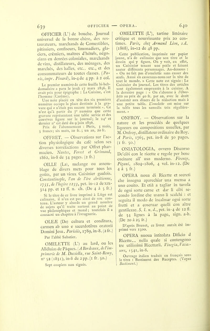 OFFICIER (L') de bouche. Journal universel de la bonne chère, des res- taurateurs, marchands de Comestibles, pâtissiers, confiseurs, limonadiers, gla- ciers, crémiers, maîtres d'hôtels, négo- cians en denrées coloniales, marchands devins, distillateurs, des ménages, des marchés, des halles, etc., etc., et des consommateurs de toutes classes. {Pa- ris, inipr. Pinard), in-4de 4 pp. à 2 col. Le premier numéro de cette feuille bi-lieb- domadaire a paru le jeudi 17 mars 1856. Il avait pris pour épigraphe : La Cuisine, c'est l'homme (Carême). Une note placée en tète des six premiers numéros occupe la place destinée à la gra- vure qui « n'était pas encore terminée ». Ce n'est qu'à partir du 7 numéro que cette gravure représentant une table servie et des convives figure sur le journal; le 24' et dernier n° est daté du 9 juin 1856. Prix de l'abonnement : PAris, 3 mois, 5 francs ; six mois, 10 fr. ; un an^ 20 fr. OFFRET. — Observations sur l'ac- tion physiologique du café selon ses diverses torréfactions par Offret phar- macien. Nantes, Forest et Grimaud, 1862, in-8 de 34 pages. (2 fi-.) OILLE (La), mélange ou assem- blage de divers mets pour tous les goûts, par un vieux Cuisinier gaulois. Constaniinople, Van de l'ère chrétienne, 77;;, de Vhegire 12)}, pet. in-12 dexix- 314 pp. et 12 ff. n. ch. (De 4 à 5 fr.) Si le titre de ce livre imprimé à Liège est culinaire, il n'en est pas ainsi de son con- tenu. L'auteur y aborde un grand nombre de sujets qu'il traite surtout au point de vue philosophique et moral ; toutefois il a consacré un chapitre à l'ivrognerie. OLEiE (De) cultura et conditura, carmen ab uno e sacerdotibus oratorii Domini Jesu. Parisiis, 1789, in-8. (2 fr.) Par l'abbé Sabatier. OMELETTE (L') au lard, ou les Alléluias de Pâques. {A Bordeaux, deVim- primerie de M. Duviella, rue Saint-Remy, n'^ 52 (1831), in-8 de 2 pp. (i fr. 50.) Sept couplets non signés. OMELETTE (L'), tartine littéraire critique et nourrissante prix 20 cen- times. Paris, chei Armand Léon, s.d. (1868), in-12 de 48 pp. Cette publication, imprimée sur papier jaune, n'a de culinaire que son titre et le dessin qui y figure. On y voit, en effet, un Cuisinier tenant une poêle et faisant sauter différents personnages. Au-dessous : ■< On ne fait pas d'omelette sans casser des œufs. Aussi en casserons-nous sur la tête de tout le monde. » Cette note est signée : Le Cuisinier du journal. Les titres des articles sont également empruntés à la cuisine. A la dernière page : « On s'abonne à l'Oine- Ictte au prix de 40 fr. par an, avec le droit d'assister aux dîners de la rédaction mais à une petite table. L'omelette est mise sur la table tous les samedis très régulière- ment. » ONFROY. — Observations sur la nature et les procédés de quelques liqueurs ou compositions usuelles, par M. Onfroy, distillateur ordinaire du Roy. A Paris, 176), pet. in-8 de 30 pages, (i fr. 50.) ONIATOLOGIA, ovvero Discorso De'cibi con le ricette e regole per bene cucinare ail' use moderno. Fireni(e, Pigani, j 804-1806, 4 vol. in-i 2. (De 4 à 5 fr.) OPERA noua di Ricette et secreti che insegna aparechiar una mensa a uno couito. Et etiâ a tagliar in tavola de ogni sorte carne et dar li cibi se- conde lordine che usano li scalchi : et seguita il modo de incalmar ogni sorte frutti et a coseruar quelli con altre gentilezze. S. l. n. d., pet. in-4 de 12 ft. de 34 lignes à la page, sign. a-b. (De 20 à 23 fr.) D'après Brunet, ce livret aurait été im- primé vers 1500. OPERA nuoua intitolata Dificio d Ricette... nella quale si contengono tre utilissimi Ricettarii. Vincgia, Vavas- sore, 1541,111-8. Ouvrage italien traduit en français sous le titre : Bastiment des Receptes. (Voyez Bastiiiient.)