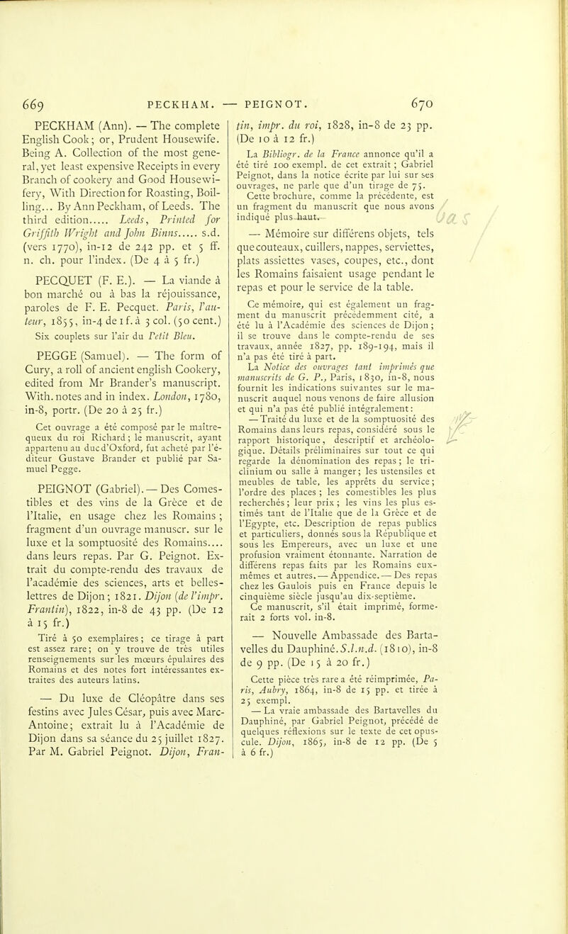 PECKHAM (Ann). — The complète English Cook ; or, Prudent Housewife. Being A. Collection of the most gêne- rai, yet least expensive Receipts in every Branch of cookery and Good Housewi- fery, With Direction for Roasting, Boil- ling... By AnnPeckham, of Leeds. The third édition Leeds, Printed for Griffith Wright and John Binns s.d. (vers 1770), in-i2 de 242 pp. et 5 ff. n. ch. pour l'index. (De 4 à 5 fr.) PECQUET (F. E.). — La viande à bon marché ou à bas la réjouissance, paroles de F. E. Pecquet. Paris, Fau- teur, 1855, in-4 de I f. à 3 col. (50 cent.) Six couplets sur l'air du Fetit Bleu. PEGGE (Samuel). — The form of Cury, a roU of ancient english Cookery, edited from Mr Brander's manuscript. With. notes and in index. London, 1780, in-8, portr. (De 20 à 25 fr.) Cet ouvrage a été composé par le maître- queux du roi Richard; le manuscrit, ayant appartenu au ducd'Oxford, fut acheté par l'é- diteur Gustave Brander et publié par Sa- muel Pegge. PEIGNOT (Gabriel).—Des Comes- tibles et des vins de la Grèce et de l'Italie, en usage chez les Romains ; fragment d'un ouvrage manuscr. sur le luxe et la somptuosité des Romains.... dans leurs repas. Par G. Peignot. Ex- trait du compte-rendu des travaux de l'académie des sciences, arts et belles- lettres de Dijon; 1821. Dijon {de l'iinpr. Frantin), 1822, in-8 de 43 pp. (De 12 à 15 fr.) Tiré à 50 exemplaires ; ce tirage à part est assez rare; on y trouve de très utiles renseignements sur les mœurs épulaires des Romains et des notes fort intéressantes ex- traites des auteurs latins. — Du luxe de Cléopâtre dans ses festins avec Jules César, puis avec Marc- Antoine; extrait lu à l'Académie de Dijon dans sa séance du 25 juillet 1827. Par M. Gabriel Peignot. Dijon, Fran- tin, impr. du roi, 1828, in-8 de 23 pp. (De 10 à 12 fr.) La Bihliogr. de la France annonce qu'il a été tiré 100 exempl. de cet extrait ; Gabriel Peignot, dans la notice écrite par lui sur ses ouvrages, ne parle que d'un tirage de 75. Cette brocliure, comme la précédente, est un fragment du manuscrit que nous avons indiqué plus haut. — Mémoire sur différens objets, tels que couteaux, cuillers, nappes, serviettes, plats assiettes vases, coupes, etc., dont les Romains faisaient usage pendant le repas et pour le service de la table. Ce mémoire, qui est également un frag- ment du manuscrit précédemment cité, a été lu à l'Académie des sciences de Dijon ; il se trouve dans le compte-rendu de ses travaux, année 1827, pp. 189-194, mais il n'a pas été tiré à part. La Notice des ouvrages tant iinpritiics que vianuscrits de G. P., Paris, 1830, in-8, nous fournit les indications suivantes sur le ma- nuscrit auquel nous venons de faire allusion et qui n'a pas été publié intégralement: — Traité du luxe et de la somptuosité des Romains dans leurs repas, considéré sous le rapport historique, descriptif et archéolo- gique. Détails préliminaires sur tout ce qui regarde la dénomination des repas ; le tri- clinium ou salle à manger; les ustensiles et meubles de table, les apprêts du service; l'ordre des places ; les comestibles les plus recherchés ; leur prix ; les vins les plus es- timés tant de l'Italie que de la Grèce et de l'Egypte, etc. Description de repas publics et particuliers, donnés sous la République et sous les Empereurs, avec un luxe et une profusion vraiment étonnante. Narration de difTérens repas faits par les Romains eux- mêmes et autres. — Appendice. — Des repas chez les Gaulois puis en France depuis le cinquième siècle jusqu'au dix-septième. Ce manuscrit, s'il était imprimé, forme- rait 2 forts vol. in-8. — Nouvelle Ambassade des Barta- velles du Dauphiné.5.Z.M.^Z. (1810), in-8 de 9 pp. (De 15 à 20 fr.) Cette pièce très rare a été réimprimée, Pa- ris, Aubry, 1864, in-S de 15 pp. et tirée à 25 exempl. — La vraie ambassade des Bartavelles du Dauphiné, par Gabriel Peignot, précédé de quelques réflexions sur le texte de cet opus- cule. Dijon, 1865, in-8 de 12 pp. (De 5 à 6 fr.)