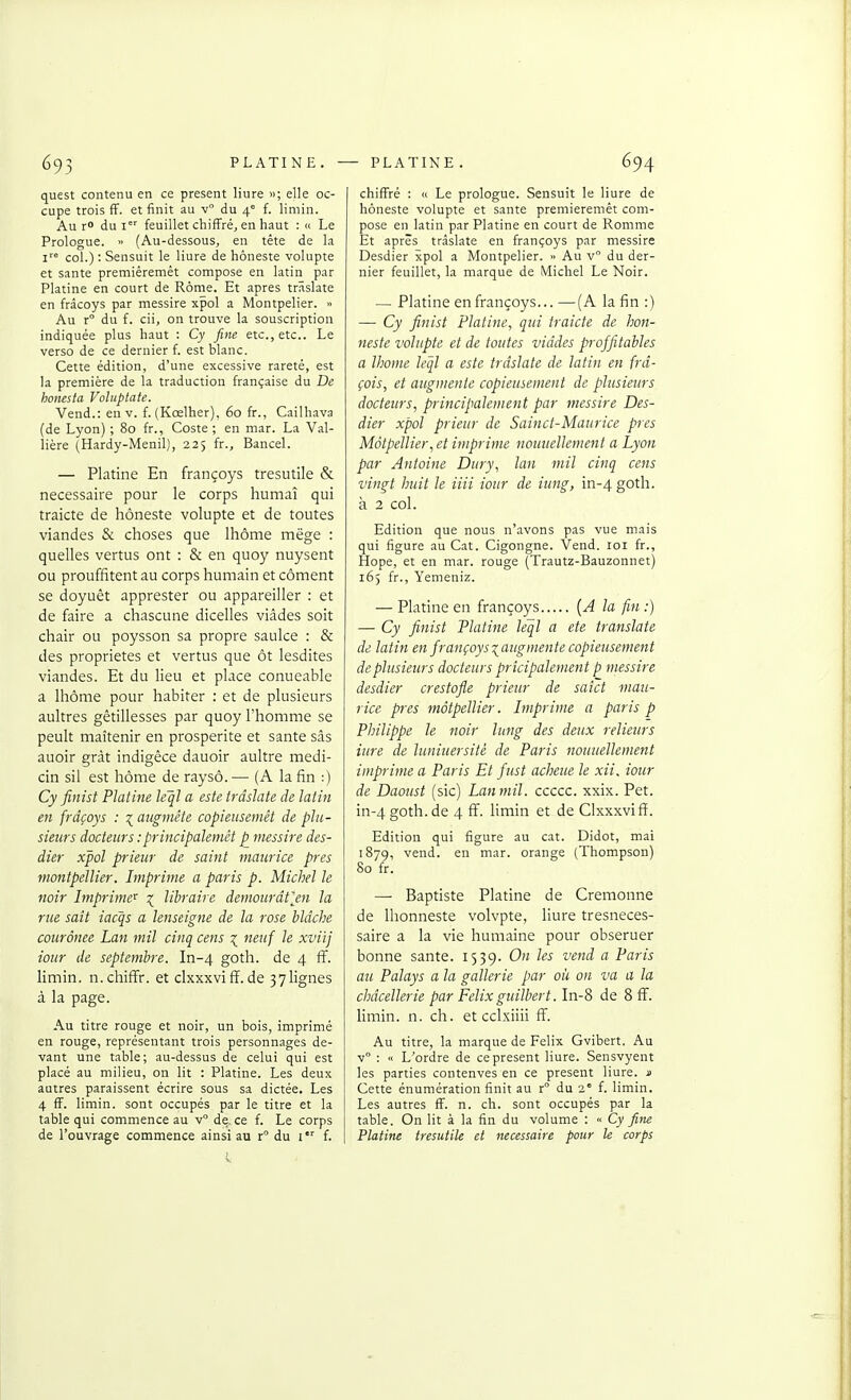 quest contenu en ce présent Hure «; elle oc- cupe trois fF. et finit au v° du 4° f. limin. Au r du I feuillet chiffré^ en haut : » Le Prologue. » (Au-dessous, en tête de la 1' col.): Sensuit le liure de hôneste volupté et santé premiêremét compose en latin p-ir Platine en court de Rome. Et après trâslate en frâcoys par messire xpol a Montpelier. » Au r° du f. cii, on trouve la souscription indiquée plus haut : Cy fine etc., etc.. Le verso de ce dernier f. est blanc. Cette édition, d'une excessive rareté, est la première de la traduction française du De honesta Voluptate. Vend.: en v. f. (Kœlher), 60 fr., Cailhava (de Lyon) ; 80 fr., Coste ; en mar. La Val- lière (Hardy-Menil), 225 fr., Bancel. — Platine En françoys tresutile & nécessaire pour le corps humaî qui traicte de hôneste volupté et de toutes viandes & choses que Ihôme mëge : quelles vertus ont : & en quoy nuysent ou prouffitent au corps humain et cornent se doyuêt apprester ou appareiller : et de faire a chascune dicelles viâdes soit chair ou poysson sa propre saulce : & des propriétés et vertus que ôt lesdites viandes. Et du lieu et place conueable a Ihôme pour habiter : et de plusieurs aultres gêtillesses par quoy l'homme se peult maîtenir en prospérité et santé sâs auoir gràt indigêce dauoir aultre medi- cin sil est home de raysô. — (A la fin :) Cy finist Platine léql a este trâslate de latin en frâçoys : ■{ augmète copieusemêt de plu- sieurs docteurs :principalemct p messire des- dier xpol prieur de saint maurice près monlpellier. Imprime a paris p. Michel le noir Imprime'^ \ libraire detnourdtjn la rue sait iacqs a lenseigne de la rose bldche courônee Lan mil cinq cens neuf le xviij iour de septembre. In-4 goth. de 4 ff. limin. n.chiffr. et clxxxviff.de 37lignes à la page. Au titre rouge et noir, un bois, imprimé en rouge, représentant trois personnages de- vant une table; au-dessus de celui qui est placé au milieu, on lit : Platine. Les deux autres paraissent écrire sous sa dictée. Les 4 fF. limin. sont occupés par le titre et la table qui commence au v de. ce f. Le corps de l'ouvrage commence ainsi au r du i f. chiffré : » Le prologue. Sensuit le liure de hôneste volupté et saute premiêremét com- pose en latin par Platine en court de Ronime Et après trâslate en françoys par messire Desdier xpol a Montpelier. » Au v du der- nier feuillet, la marque de Michel Le Noir. — Platine en françoys... —(A la fin :) —■ Cy finist Platine, qui traicte de hon- neste volupté et de toutes viddes projfitahles a Ihome leql a este trâslate de latin en frd- çois, et augmente copieusement de plusieurs docteurs, principalement par messire Des- dier xpol prieur de Sainct-Maurice près Môtpellier, et imprime noimellement a Lyon par Antoine Dury, lan mil cinq cens vingt huit le iiii iour de iting, in-4 goth. à 2 col. Edition que nous n'avons pas vue mais qui figure au Cat. Cigongne. Vend. loi fr., Hope, et en mar. rouge (Trautz-Bauzonnet) 165 fr., Yemeniz. — Platine en françoys {A la fin :) — Cy finist Platine leql a ete translate de latin en françoys laugmente copieusement de plusieurs docteurs prîcipalement p messire desdier crestofle prieur de saîct mau- rice près môtpellier. Imprime a paris p Philippe le noir lung des deux relieurs iure de luniuersitè de Paris nouuellement imprime a Paris Et fust acheue le xii. iour de Daotist (sic) Lanmil. ccccc. xxix. Pet. in-4g0th.de 4 ff. limin et de Clxxxvifi. Edition qui figure au cat. Didot, mai 1879, vend, en mar. orange (Thompson) 80 fr. — Baptiste Platine de Cremonne de Ihonneste volvpte, liure tresneces- saire a la vie humaine pour obseruer bonne santé. 1539. On les vend a Paris au Palays a la gallerie par où on va a la châcellerie par Félix guilbert. ln-8 de 8ff. limin. n. ch. et cclxiiii ff. Au titre, la marque de Félix Gvibert. Au v : « L'ordre de ce présent liure. Sensvyent les parties contenves en ce présent liure. jj Cette énumération finit au r du 2' f. limin. Les autres ff. n. ch. sont occupés par la table. On lit à la fin du volume : « Cy fine Platine tresutile et nécessaire pour le corps