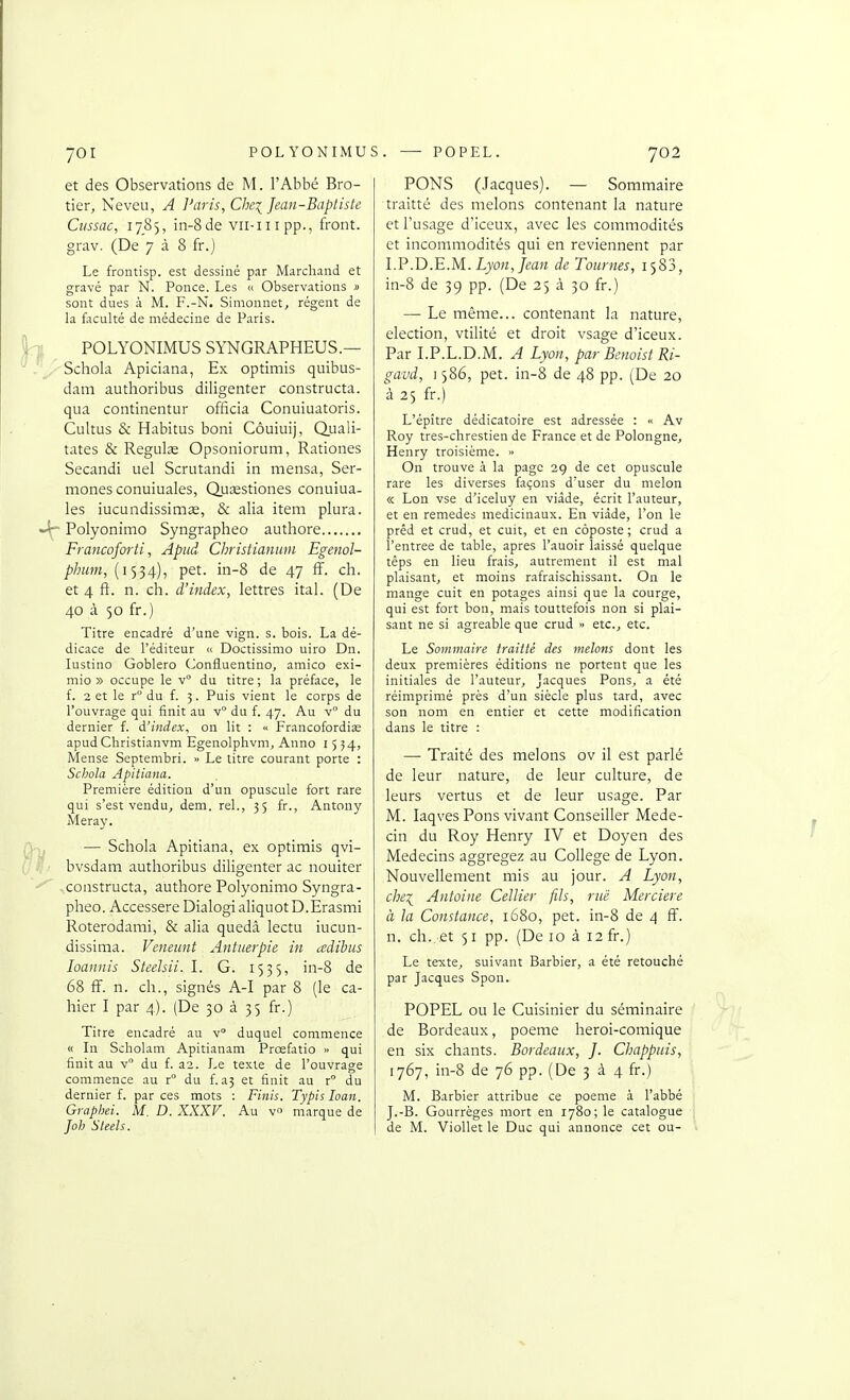 et des Observations de M. l'Abbé Bro- tier, Neveu, A Paris, Chei Jean-Baptiste Ciissac, 1785, in-8de vii-iiipp., front, grav. (De 7 à 8 fr.j Le frontisp. est dessiné par Marchand et gravé par N. Ponce. Les « Observations » sont dues à M. F.-N. Simonnet, régent de la faculté de médecine de Paris. POLYONIMUS SYNGRAPHEUS.— Schola Apiciana, Ex optimis quibus- dam authoribus diligenter constructa. qua continentur officia Conuiuatoris. Cultus & Habitas boni Côuiuij, Quali- tates & Regulœ Opsoniorum, Rationes Secandi uel Scrutandi in mensa, Ser- mones conuiuales, Quœstiones conuiua- les iucundissimse, & alia item plura. Polyonimo Syngrapheo authore Francoforti, Apiid Christianum Egenol- phum, (1534), pet. in-8 de 47 ff. ch. et 4 ft. n. ch. d'itidex, lettres ital. (De 40 à 50 fr.) Titre encadré d'une vign. s. bois. La dé- dicace de l'éditeur « Doctissimo uiro Dn. lustino Goblero (Jonfluentino, amico exi- mio » occupe le v du titre ; la préface, le f. 2 et le r du f. 3. Puis vient le corps de l'ouvrage qui finit au v du f. 47. Au v du dernier f. d'index, on lit : <• Francofordias apudChristianvm Egenolphvm^ Anno 1554, Meuse Septembri. ■> Le titre courant porte : Schola Apitiana. Première édition d'un opuscule fort rare qui s'est vendu, dem. rel., 35 fr., Antony Meray. — Schola Apitiana, ex optimis qvi- bvsdam authoribus diligenter ac nouiter -constructa, authore Polyonimo Syngra- pheo. Accessere Dialogi aliquot D.Erasmi Roterodami, & alia quedâ lectu iucun- dissima. Veneunt Antnerpie in adibus loaniiis Steelsii. I. G. 1555, in-8 de 68 fF. n. ch., signés A-I par 8 (le ca- hier I par 4.). (De 30 à 35 fr.) Titre encadré au v duquel commence « In Scholam Apitianam Prœfatio » qui finit au v du f. a2. Le texte de l'ouvrage commence au r° du f. a3 et finit au r du dernier f. par ces mots : Finis. Typis loan. Graphei. M. D. XXXV. Au v marque de Joh Sleels. PONS (Jacques). — Sommaire traitté des melons contenant la nature et l'usage d'iceux, avec les commodités et incommodités qui en reviennent par l.P.D.E.M. Lyon, Jean de Tournes, 1583, in-8 de 39 pp. (De 25 à 30 fr.) — Le même... contenant la nature, élection, vtilité et droit vsage d'iceux. Par LP.L.D.M. A Lyon, par Bcnoist Ri- gavd, 1586, pet. in-8 de 48 pp. (De 20 à 25 fr.) L'épître dédicatoire est adressée : « Av Roy tres-chrestien de France et de Polongne, Henry troisième. » On trouve à la page 29 de cet opuscule rare les diverses façons d'user du melon « Lon vse d'iceluy en viâde, écrit l'auteur, et en remèdes médicinaux. En viàde, l'on le prêd et crud, et cuit, et en coposte ; crud a l'entrée de table, après l'auoir laissé quelque têps en lieu frais, autrement il est mal plaisant, et moins rafraischissant. On le mange cuit en potages ainsi que la courge, qui est fort bon, mais touttefois non si plai- sant ne si agréable que crud » etc., etc. Le Sommaire traitté des melons dont les deux premières éditions ne portent que les initiales de l'auteur, Jacques Pons, a été réimprimé près d'un siècle plus tard, avec son nom en entier et cette modification dans le titre : — Traité des melons ov il est parlé de leur nature, de leur culture, de leurs vertus et de leur usage. Par M. laqves Pons vivant Conseiller Méde- cin du Roy Henry IV et Doyen des Médecins aggregez au Collège de Lyon. Nouvellement mis au jour. A Lyon, chei Antoine Cellier fils, riië Mercière à la Constance, 1680, pet. in-8 de 4 ff. n. ch. et 51 pp. (De 10 à 12 fr.) Le texte, suivant Barbier, a été retouché par Jacques Spon. POPEL ou le Cuisinier du séminaire de Bordeaux, poème heroi-comique en six chants. Bordeaux, J. Chappuis, 1767, in-8 de 76 pp. (De 3 à 4 fr.) M. Barbier attribue ce poème à l'abbé J.-B. Gourrèges mort en 1780; le catalogue de M. Viollet le Duc qui annonce cet ou-