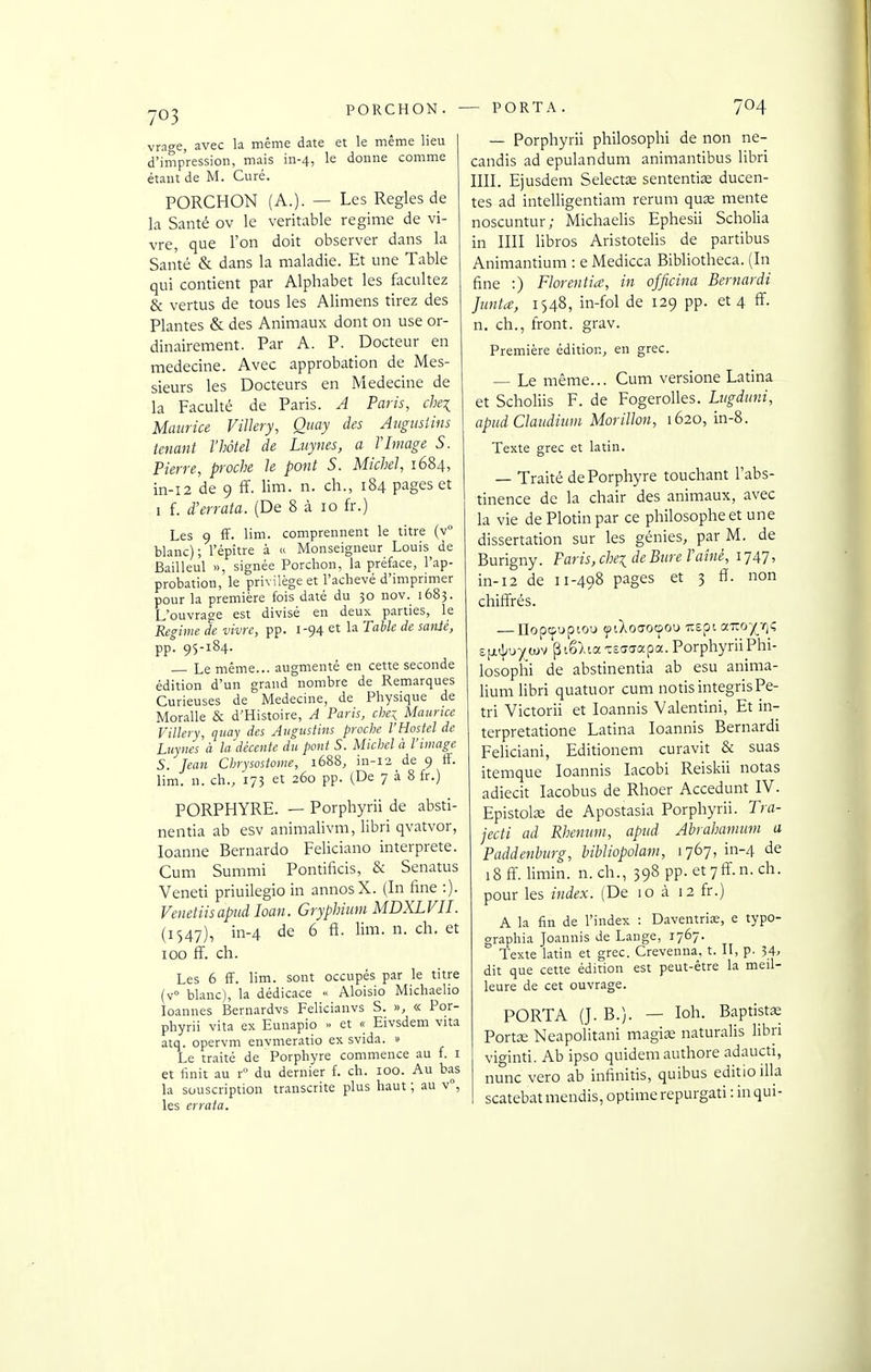 vra^e, avec la même date et le même lieu 1 d'impression, mais in-4, le donne comme étant de M. Curé. PORCHON (A.). — Les Règles de la Santé ov le véritable régime de vi- vre, que l'on doit observer dans la Santé & dans la maladie. Et une Table qui contient par Alphabet les facultez & vertus de tous les Alimens tirez des Plantes & des Animaux dont on use or- dinairement. Par A. P. Docteur en médecine. Avec approbation de Mes- sieurs les Docteurs en Médecine de la Faculté de Paris. A Paris, chei Maurice ViUery, Qiiay des Aitgiisiins tenant l'hôtel de Luynes, a Y Image S. Pierre, proche le pont S. Michel, 1684, in-i2 de 9 ff. lim. n. ch., 184 pages et I f. d'errata. (De 8 à 10 fr.) Les 9 ff. lim. comprennent le titre (v° blanc); l'épître à « Monseigneur Louis de Bailleul », signée Porchon, la préface, l'ap- probation, le privilège et l'achevé d'imprimer pour la première fois daté du 30 nov. 1683. L'ouvrage est divisé en deux parties, le Régime de vivre, pp. 1-94 et la Table de saiiié, pp! 95-184. Le même... augmenté en cette seconde édition d'un grand nombre de Remarques Curieuses de Médecine, de Physique de Moralle & d'Histoire, A Paris, che-^ Maurice Villery, quav des Aiigustins proche l'Hostel de Luynes à la'décente du pont S. Michel à l'image S. Jean Chrysostome, 1688, in-12 de 9 ff. lim. n. ch., 173 et 260 pp. (De 7 à 8 fr.) PORPHYRE. — Porphyrii de absti- nentia ab esv animalivm, libri qvatvor, loanne Bernardo Feliciano interprète. Cum Summi Pontificis, & Senatus Veneti priuilegio in annosX. (In fine :). Venetiisapud loan. Gryphium MDXLVII. (1547), in-4 de 6 fi. lim. n. ch. et 100 ff'. ch. Les 6 ff. lim. sont occupés par le titre (v blanc), la dédicace Aloisio Michaelio loannes Bernardvs Felicianvs S. », « Por- phyrii vita ex Eunapio » et « Eivsdem vita atq. opervm envmeratio ex svida. » Le traité de Porphyre commence au f. i et finit au r du dernier f. ch. 100. Au bas la souscription transcrite plus haut ; au v°, les errata. — Porphyrii philosophi de non ne- candis ad epulandum animantibus libri IIII. Ejusdem Selectœ sententiœ ducen- tes ad intelligentiam rerum quas mente noscuntur; Michaelis Ephesii Scholia in un libros Aristotelis de partibus Animantium : e Medicca BiWiotheca. (In fine :) Florentin, in officina Bernardi Jimta, 1S48, in-fol de 129 pp. et 4 ff. n. ch., front, grav. Première édition, en grec. — Le même... Cum versione Latina et SchoHis F. de FogeroUes. Lugduni, apiid Claiidium Morillon, 1620, in-8. Texte grec et latin. — Traité de Porphyre touchant l'abs- tinence de la chair des animaux, avec la vie dePlotinpar ce philosophe et une dissertation sur les génies, par M. de Burigny. Paris, chei de Bure Taîné, il Al-, in-12 de 11-498 pages et 3 ff. non chiffrés. £[jnl;uy wv p iê).ia xEcrcrapa. Porphyrii Phi- losophi de abstinentia ab esu anima- liuni libri quatuor cum notisintegrisPé- tri Victorii et loannis Valentini, Et in- terpretatione Latina loannis Bernardi Feliciani, Editionem eu ravit & suas itemque loannis lacobi Reiskii notas adiecit lacobus de Rhoer Accedunt IV. EpistoliE de Apostasia Porphyrii. Tra- jecti ad Rhenum, apud Ahrahamum a Paddmburg, hibliopolam, 1767, in-4 de i8ff. limin. n.ch., 398 pp. etyff.n. ch. pour les index. (De 10 à 12 fr.) A la fin de l'index : Daventrias, e typo- graphia Joannis de Lange, 1767. Texte latin et grec. Crevenna, t. II, p. 54. dit que cette édition est peut-être la meil- leure de cet ouvrage. PORTA (J. B.). — loh. Baptistœ Portx Neapolitani magise naturalis libri viginti. Ab ipso quidem authore adaucti, nunc vero ab infinitis, quibus editioilla scatebatmendis, optimcrepurgati : in qui-