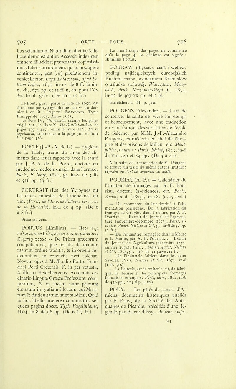bus scientiarum Naturalium divitiœ &de- licije demonstrantur. Accessit index rem omnem dilucidereprœsentans, copiosissi- mus. Librorum ordinem. qui in hoc opère continentur, pest (sic) prœfationem in- veniet Lector. Lvgd. Batavorvin, apitdPe- trum Leffen, 1651, in-12 de 8 iT. limin. n. ch., 670 pp. et II fF. n. cli. pour Vin- dex, front, grav. (De 10 à 12 fr.) Le front, grav. porte la date de 1650. Au titre, marque typographique; au v du der- nier f. on lit : Lvgdvni Batavorvm, Typis Philippi de Croy, Anno 1651. Le livre IV, Œconomia, occupe les pages 169 à 241 ; le livre X, De Disiilationibus, les pages 397 à 447; enfin le livre XIV, De re coqvinaria, commence à la page 501 et finit à la page 526. PORTE (J.-P.-A. de la). — Hygiène de la Table, traité du choix des ali- ments dans leurs rapports avec la santé par J.-P.-A de la Porte, docteur en médecine, médecin-major dans l'armée. Paris, F. Savy, 1870, gr. in-8 de 3 ff. et 516 pp. (3 fr.) PORTRAIT (Le) des Yvrognes ou les effets funestes de l'abondance du vin. {Paris, de VLnp.de Vaïïeyre père, ma de la Huchette), in-4 de 4 pp. (De 6 à 8 fr.) Pièce en vers. PORTUS (iEmilius). — Hôpi tt^ç nalaioti; TrojvEXXïivwvsvcouç aujxTroo'iO'jc; S'jfjiTyïptcpopaç -- De Prisca grœcorum compotatione, quce poculis de maniun manum ordine traditis, & in orbem re- deuntibus, in conviviis fieri solebat. Novvm opvs à M..iEmilio Porto, Fran- cisci Porti Cretensis F. in per vetusta, & illustri Heidelbergensi Academia or- dinario Lingua; Grxcse Professore, com- positum, & in lucem nunc primum emissum in gratiam illorum, qui Musa- rum & Antiquitatum sunt studiosi. QLiid in hoc libello prxterea contineatur, se- quens pagina docet. Typis Vœgelinianis, 1604, in-8 de 96 pp. (De 6 à 7 fr.) Le numérotage des pages ne commence qu'à la page 4. La dédicace est signée : jîmilius Portus. POTRAW (Tysiac), ciast i wetow, podlug najbieglejszycli europejskich Kuchmistrzow, z dodaniem Kilku slôvv 0 usludze stolowéj. IFars^aïua, Mer^- bach, druk Kac^anowskiego /., 1854, in-12 de 307-xx pp. et 2 pl. Estreiclier, t. III, p. 510. POUGENS (Alexandre). — L'art de conserver la santé de vivre longtemps et heureusement, avec une traduction en vers français des vers latins de l'école de Salerne, par M.M. J.-F.-Alexandre Pougens, ex médecin en chef de l'hos- pice et des prisons de Millau, etc. Mont- pellier, l'auteur; Paris, Bccliet, 1825, in-8 de viii-320 et 89 pp. (De 3 à 4fr.) A la suite de la traduction de M. Pougens se trouve un traité du même auteur intitulé : Hygiène ou l'art de conserver sa santé. POURIAU(A.-F.). — Calendrier de l'amateur de fromages par A. F. Pou- riau, docteur ès-sciences, etc. Paris, Aiidot, s. d. (1873), in-i8. (0,25 cent.) — Du commerce du lait destiné à l'ali- mentation parisienne. De la fabrication du fromage de Gruyère dans l'Yonne, par A. F. Pouriau Extrait du Journal de l'agricul- ture (novembre-décembre 1873), Paris, li- hrairie Aiidot, Niclaus et gr. in-8 de 32 pp. (2 fr.) — De l'industrie fromagère dans la Meuse et la Marne, par A. F. Pouriau Extrait du Journal de l'agriculture (décembre 1873- janvier 1874)^ Paris, librairie Audot, Niclaus et C'°, 1874, gr. in-8 de 31 pages, (i fr.) — De l'industrie laitière dans les deux Savoies. Paris, Niclaus et O, 1873, in-8 (i fr. 50.) — La Laiterie, art de traiter le lait, de fabri- quer le beurre et les principaux fromages français et étrangers. Paris, idem, 1872, in-8 de 430 pp., 125 fig. (4fr.) POUY. — Les pâtés de canard d'A- miens, documents historiques publiés par F. Pouy, de la Société des Anti- quaires de Picardie, précédés d'une lé- gende par Pierre d'Issy. Amiens, iinpr. 23