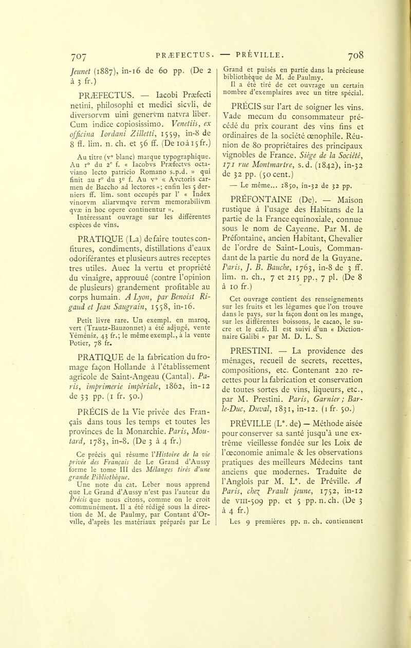 Jeunet (1887), in-i6 de 60 pp. (De 2 à 3 fr.) PR^FECTUS. — lacobi Prsfecti netini, philosophi et medici sicvli, de diversorvm uini genervm natvra liber. Cum indice copiosissimo. Venetiis, ex officina lordani Zilktti, 1559, in-8 de 8 fit. lim. n. ch. et 56 ff. (De ioài5fr.) Au titre (V blanc) marque typographique. Au r du 2° i. « lacobvs Prjefectvs octa- viano lecto patricio Roraano s.p.d. » qui finit au r° du 3e f. Au v'> « Avctoris Car- men de Baccho ad lectores »; enfin les 5 der- niers ff. lim. sont occupés par 1' « Index vinorvm aliarvmqve rervm memorabilivm qvas in hoc opère continentur ». Intéressant ouvrage sur les différentes espèces de vins. PRATIQUE (La) défaire toutes con- fitures, condiments, distillations d'eaux odoriférantes et plusieurs autres receptes très utiles. Auec la vertu et propriété du vinaigre, approuué (contre l'opinion de plusieurs) grandement profitable au corps humain. A Lyon, par Benoist Ri- gaiid et Jean Saugrain, 1558, in-i6. Petit livre rare. Un exempl. en maroq. vert (Trautz-Bauzonnet) a été adjugé, vente Yéméniz, 43 fr.; le même exempl., à la vente Potier, 78 fr. PRATIQ.UE de la fabrication du fro- mage façon Hollande cà l'établissement agricole de Saint-Angeau (Cantal). Pa- ris, imprimerie impériale, 1862, in-12 de 33 pp. (I fr. 50.) PRÉCIS de la Vie privée des Fran- çais dans tous les temps et toutes les provinces de la Monarchie. Paris, Mou- tard, 1783, in-8. (De 3 à 4 fr.) Ce précis qui résume VHisioire de la vie privée des Français de Le Grand d'Aussy forme le tome III des Mélanges tirés d'une grande Bibliothèque. Une note du cat. Leber nous apprend que Le Grand d'Aussy n'est pas l'auteur du Précis que nous citons, comme on le croit communément. Il a été rédigé sous la direc- tion de M. de Paulmy, par Contant d'Or- ville, d'après les matériaux préparés par Le Grand et puisés en partie dans la précieuse bibliothèque de M. de Paulmy. Il a été tiré de cet ouvrage un certain nombre d'exemplaires avec un titre spécial. PRECIS sur l'art de soigner les vins. Vade mecum du consommateur pré- cédé du prix courant des vins fins et ordinaires de la société cenophile. Réu- nion de 8q propriétaires des principaux vignobles de France. Siège de la Société, 171 rue Montmartre, s.d. (1842), in-32 de 32 pp. (50 cent.) — Le même... 1850, in-32 de 52 pp. PRÉFONTAINE (De). — Maison rustique à l'usage des Habitans de la partie de la France equinoxiale, connue sous le nom de Cayenne. Par M. de Préfontaine, ancien Habitant, Chevalier de l'ordre de Saint-Louis, Comman- dant de la partie du nord de la Guyane. Paris, J. B. Baiiche, 1763, in-8 de 3 ff. lim. n. ch., 7 et 215 pp., 7 pl. (De 8 à 10 fr.) Cet ouvrage contient des renseignements sur les fruits et les légumes que l'on trouve dans le pays, sur la façon dont on les mange, sur les différentes boissons, le cacao, le su- cre et le café. Il est suivi d'un « Diction- naire Galibi » par M. D. L. S. PRESTINI. — La providence des ménages, recueil de secrets, recettes, compositions, etc. Contenant 220 re- cettes pour la fabrication et conservation de toutes sortes de vins, liqueurs, etc., par M. Prestini. Paris, Garnier; Bar- le-Duc, Duval, 1831, in-12. (1 fr. 50.) PRÉVILLE (L*. de) - Méthode aisée pour conserver sa santé jusqu'à une ex- trême vieillesse fondée sur les Loix de l'œconomie animale & les observations pratiques des meilleurs Médecins tant anciens que modernes. Traduite de l'Anglois par M. L*. de Préville. A Paris, cbei Prault jeune, 1752, in-12 de VIII-509 pp. et 5 pp. n.ch. (De 3 à 4 fr.) Les 9 premières pp. n. ch. contiennent