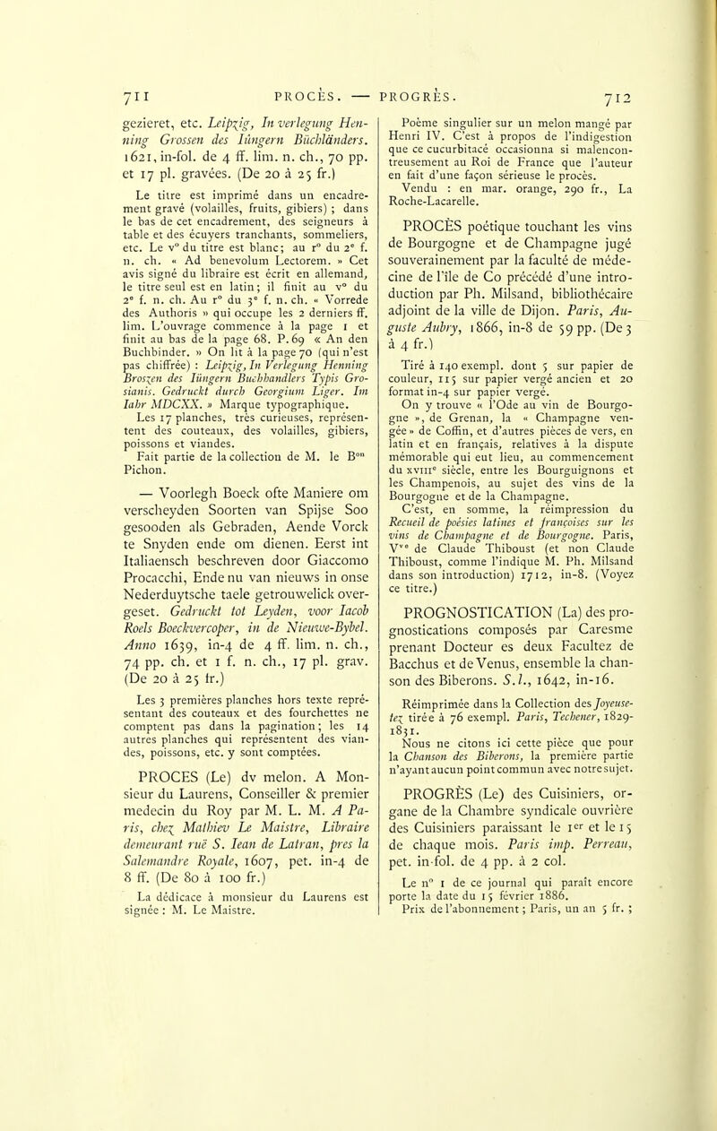 PROCÈS. PROGRÈS. gezieret, etc. Leipzig, In verJegiing Hen- nim Grossen des lûngern Buchlànders. i62i,in-fol. de 4 ff. lim. n. ch., 70 pp. et 17 pl. gravées. (De 20 à 25 fr.) Le tilre est imprimé dans un encadre- ment gravé (volailles, fruits, gibiers) ; dans le bas de cet encadrement, des seigneurs à table et des écuyers tranchants, sommeliers, etc. Le y du titre est blanc; au r° du 2 f. n. ch. « Ad benevolum Lectorem. » Cet avis signé du libraire est écrit en allemand, le titre seul est en latin; il finit au v du 2° f. n. ch. Au r du 3° f. n. ch. <• Vorrede des Authoris » qui occupe les 2 derniers ff. lim. L'ouvrage commence à la page i et finit au bas de la page 68. P. 69 « An den Buchbinder. » On lit à la page 70 (qui n'est pas chiffrée) : Leipxjg,In Verlegung Henning Brosicn des lûngern Buchhandlers Typis Gro- sianis. Gedruckt durch Georgium Liger. Im lahr MDCXX. » Marque typographique. Les 17 planches, très curieuses, représen- tent des couteaux, des volailles, gibiers, poissons et viandes. Fait partie de la collection de M. le B° Pichon. — Voorlegh Boeck ofte Manière om verscheyden Soorten van Spijse Soo gesooden als Gebraden, Aende Vorck te Snyden ende om dienen. Eerst int Italiaensch beschreven door Giaccomo Procacchi, Ende nu van nieuws in onse Nederduytsche taele getrouwelick over- geset. Gedruckt tôt Leyden, voor lacob Roels Boeckvercoper, in de Nieuiue-Bybel. Anno 1639, in-4 de 4 ff. lim. n. ch., 74 pp. ch. et I f. n. ch., 17 pl. grav. (De 20 à 25 tr.) Les 5 premières planches hors texte repré- sentant des couteaux et des fourchettes ne comptent pas dans la pagination; les 14 autres planches qui représentent des vian- des, poissons, etc. y sont comptées. PROCES (Le) dv melon. A Mon- sieur du Laurens, Conseiller & premier médecin du Roy par M. L. M. A Pa- ris, chei Malhiev Le Maistre, Libraire demeurant rue S. Jean de Latran, près la Salcmandre Royale, 1607, pet. in-4 8 ff. (De 80 à 100 fr.) La dédicace à monsieur du Laurens est signée : M. Le Maistre. Poème singulier sur un melon mangé par Henri IV. C'est à propos de l'indigestion que ce cucurbitacé occasionna si malencon- treusement au Roi de France que l'auteur en fait d'une façon sérieuse le procès. Vendu : en mar. orange, 290 fr., La Roche-Lacarelle. PROCÈS poétique touchant les vins de Bourgogne et de Champagne jugé souverainement par la faculté de méde- cine de l'île de Co précédé d'une intro- duction par Ph. Milsand, bibliothécaire adjoint de la ville de Dijon. Paris, Au- guste Aubry, 1866, in-8 de 59 pp. (De 3 à 4 fr.) Tiré ài4oexempl. dont 5 sur papier de couleur, 115 sur papier vergé ancien et 20 format in-4 sur papier vergé. On y trouve « l'Ode au vin de Bourgo- gne », de Grenan, la  Champagne ven- gée» de Coffin, et d'autres pièces de vers, en latin et en français, relatives à la dispute mémorable qui eut lieu, au commencement du xviii siècle, entre les Bourguignons et les Champenois, au sujet des vins de la Bourgogne et de la Champagne. C'est, en somme, la réimpression du Recueil de poésies latines et jrançoises sur les vins de Champagne et de Bourgogne. Paris, V° de Claude Thiboust (et non Claude Thiboust, comme l'indique M. Ph. Milsand dans son introduction) 1712, in-8. (Voyez ce titre.) PROGNOSTICATION (La) des pro- gnostications composés par Caresme prenant Docteur es deux Facultez de Bacchus et de Venus, ensemble la chan- son des Biberons. S.L, 1642, in-i6. Réimprimée dans la Collection des Joyeuse- tei tirée à 76 exempl. Paris, Techener, 1829- 1831. Nous ne citons ici cette pièce que pour la Clmnson des Biberons, la première partie n'ayantaucun pointcommun avec notresujet. PROGRÈS (Le) des Cuisiniers, or- gane de la Chambre syndicale ouvrière des Cuisiniers paraissant le i'^'' et le 15 de chaque mois. Paris inip. Perreau, pet. in fol. de 4 pp. à 2 col. Le n I de ce journal qui paraît encore porte la date du 15 février 1886. Prix de l'abonnement ; Paris, un an 5 fr. ;