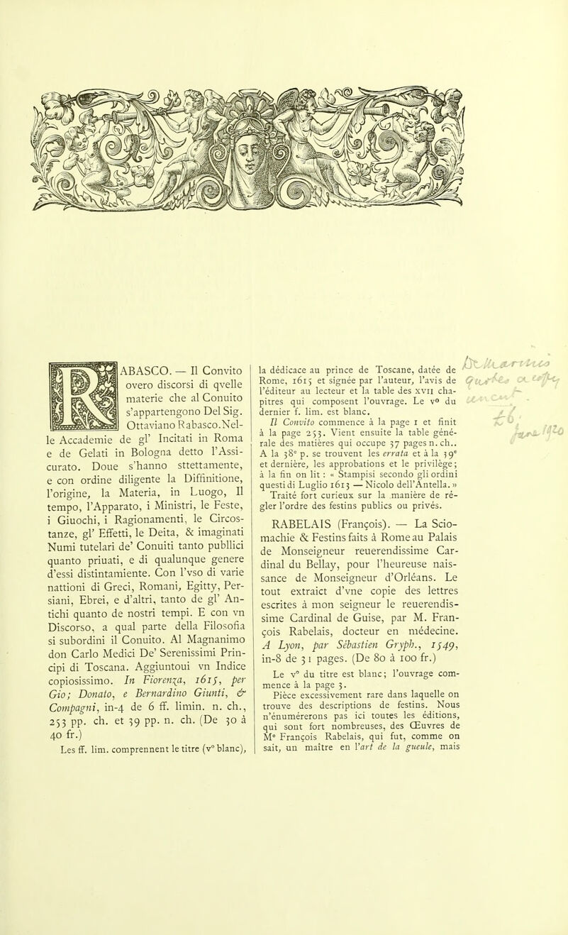 ABASCO. — Il Convito overo discorsi di qvelle materie che al Conuito s'appartengono Del Sig. Ottaviano Rabasco.Nel- le Accademie de gl' Incitati in Roma e de Gelati in Bologna detto FAssi- curato. Doue s'hanno sttettamente, e con ordine diligente la Diffinitione, l'origine, la Materia, in Luogo, Il tempo, l'Apparato, i Ministri, le Feste, i Giuochi, i Ragionamenti, le Circos- tanze, gl' EfFetti, le Deita, & imaginati Numi tutelari de' Conuiti tanto publlici quanto priuati, e di qualunque génère d'essi distintamiente. Con l'vso di varie nattioni di Greci, Romani, Egitty, Per- siani, Ebrei, e d'altri, tanto de gl' An- tichi quanto de nostri tempi. E con vn Discorso, a quai parte délia Filosofia si subordini il Conuito. Al Magnanimo don Carlo Medici De' Serenissimi Prin- cipi di Toscana. Aggiuntoui vn Indice copiosissimo. In Fiorenia, i6ij, per Gio; Donato, e Bernardiiio Giunti, & Compagni, in-4 de 6 ff. limin. n. ch., 253 pp. ch. et 39 pp. n. ch. (De 50 à 40 fr.) Les ff. lim. comprennent le titre (v blanc), la dédicace au prince de Toscane, datée de Rome, 1615 et signée par l'auteur, l'avis de l'éditeur au lecteur et la table des xvii cha- pitres qui composent l'ouvrage. Le v» du dernier f. lim. est blanc. Il Convito commence à la page i et finit à la page 253. Vient ensuite la table géné- rale des matières qui occupe 37 pages n. ch.. A la 38= p. se trouvent les errata et à la 59° et dernière, les approbations et le privilège; à la fin on lit : « Stampisi seconde gli ordini questidi Luglio 1613 —Nicolo dell'Antella. >> Traité fort curieux sur la manière de ré- gler l'ordre des festins publics ou privés. RABELAIS (François). — La Scio- machie & Festins faits à Rome au Palais de Monseigneur reuerendissime Car- dinal du Bellay, pour l'heureuse nais- sance de Monseigneur d'Orléans. Le tout extraict d'vne copie des lettres escrites à mon seigneur le reuerendis- sime Cardinal de Guise, par M. Fran- çois Rabelais, docteur en médecine. A Lyon, par Sébastien Grypb., 1^4^, in-8 de 31 pages. (De 80 à 100 fr.) Le v° du titre est blanc; l'ouvrage com- mence à la page 3. Pièce excessivement rare dans laquelle on trouve des descriptions de festins. Nous n'énumérerons pas ici toutes les éditions, qui sont fort nombreuses, des Œuvres de M François Rabelais, qui fut, comme on sait, un maître en Yart de la gueule, mais