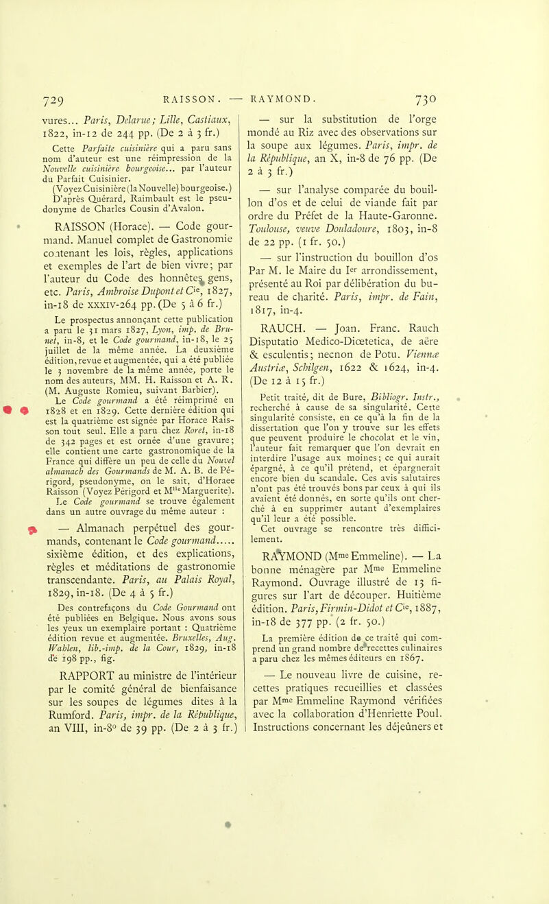 vures... Paris, Delarue; Lille, Castiaux, 1822, in-i2 de 244 pp. (De 2 à 3 fr.) Cette Parfaite cuisinière qui a paru sans nom d'auteur est une réimpression de la Nouvelle cuisinière bourgeoise... par l'auteur du Parfait Cuisinier. (Voyez Cuisinière (la Nouvelle) bourgeoise. ) D'après Q.uérard, Raimbault est le pseu- donyme de Charles Cousin d'Avalon. RAISSON (Horace). — Code gour- mand. Manuel complet de Gastronomie contenant les lois, règles, applications et exemples de l'art de bien vivre ; par Tauteur du Code des honnête^ gens, etc. Paris, Ambroise Dupont et O^, 1827, in-i8 de xxxiv-264 pp. (De 5 à 6 fr.) Le prospectus annonçant cette publication a paru le 31 mars 1827, Lyon, iinp. de Bru- net, in-8, et le Code gourmand, in-18, le 2; juillet de la même année. La deuxième édition, revue et augmentée, qui a été publiée le 5 novembre de la même année, porte le nom des auteurs, MM. H. Raisson et A. R. (M. Auguste Romieu, suivant Barbier). Le Code gourmand a été réimprimé en 1828 et en 1829. Cette dernière édition qui est la quatrième est signée par Horace Rais- son tout seul. Elle a paru chez Roret, in-i8 de 342 pages et est ornée d'une gravure; elle contient une carte gastronomique de la France qui diffère un peu de celle du Nouvel almanach des Gourmands de M. A. B. de Pé- rigord, pseudonyme, on le sait, d'Horaee Raisson (Voyez Périgord et MMarguerite). Le Code gourmand se trouve également dans un autre ouvrage du même auteur : — Almanach perpétuel des gour- mands, contenant le Code gourmand sixième édition, et des explications, règles et méditations de gastronomie transcendante. Paris, an Palais Royal, 1829, in-i8. (De 435 fr.) Des contrefaçons du Code Gourmand ont été publiées en Belgique. Nous avons sous les yeux un exemplaire portant : Quatrième édition revue et augmentée. Bruxelles, Aug. Wahlen, lib.-imp. de la Cour, 1829^ in-i8 de 198 pp., fig. RAPPORT au ministre de l'intérieur par le comité général de bienfaisance sur les soupes de légumes dites à la Rumford. Paris, impr. de la République, an VIII, in-8° de 39 pp. (De 2 à 3 fr.) — sur la substitution de l'orge mondé au Riz avec des observations sur la soupe aux légumes. Paris, impr. de la République, an X, in-8 de 76 pp. (De 233 fr.) — sur l'analyse comparée du bouil- lon d'os et de celui de viande fait par ordre du Préfet de la Haute-Garonne. Toulouse, veuve Doiâadoure, 1803, in-8 de 22 pp. (i fr. 50.) — sur l'instruction du bouillon d'os Par M. le Maire du arrondissement, présenté au Roi par délibération du bu- reau de charité. Paris, inip-. de Fain, 1817, in-4. RAUCH. — Joan. Franc. Rauch Disputatio Medico-Diœtetica, de aëre & esculentis; necnon de Potu. Vienna Aiistria, Schilgen, 1622 & 1624, in-4. (De 12 à 15 fr.) Petit traité, dit de Bure, Bibliogr. Lisfr., recherché à cause de sa singularité. Cette singularité consiste, en ce qu'à la fin de la dissertation que l'on y trouve sur les effets que peuvent produire le chocolat et le vin, l'auteur fait remarquer que l'on devrait en interdire l'usage aux moines; ce qui aurait épargné, à ce qu'il prétend, et épargnerait encore bien du scandale. Ces avis salutaires n'ont pas été trouvés bons par ceux à qui ils avaient été donnés, en sorte qu'ils ont cher- ché à en supprimer autant d'exemplaires qu'il leur a été possible. Cet ouvr.ige se rencontre très diffici- lement. RAVMOND (MmeEmmeline). — La bonne ménagère par M™*; Emmeline Raymond. Ouvrage illustré de 13 fi- gures sur l'art de découper. Huitième édition. Paris,Firmin-Didot etQ^, 1887, in-i8 de 377 pp. (2 fr. 50.) La première édition d« ce traité qui com- prend un grand nombre de'recettes culinaires a paru chez les mêmes éditeurs en 1S67. — Le nouveau livre de cuisine, re- cettes pratiques recueillies et classées par M^e Emmeline Raymond vérifiées avec la collaboration d'Henriette Poul. Instructions concernant les déjeûnerset