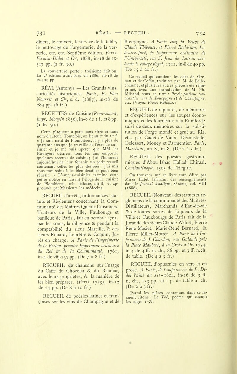 diners, le couvert, le service de la table, le nettoyage de l'argenterie, de la ver- rerie, etc. etc. Septième édition. Paris, Firniin-Didot et C'^, 1888, in-18 de ix- 517 pp. (2 fr. 50.) La couverture porte : troisième édition. La 2 édition avait paru en 1886, in-18 de lx-50; pp. REAL (Antony). — Les Grands vins, curiosités historiques. Pa?is, E. Pion Nourrit et O^, s. d. (1887), in-i8 de 284 pp. (6 fr.) RECETTES de Cuisine {Remiremont, impr. Moiigin 1856),in-8 de if. et8pp. (i fr. 50.) Cette plaquette a paru sans titre et sans nom d'auteur. Toutefois, on lit au r du i' f. <( Je suis natif de Plombières, il y a plus de quarante ans que je travaille de l'état de cui- sinier et je me suis aperçu que MM. les Etrangers désirent tous les ans emporter quelques recettes de cuisine; j'ai l'honneur aujourd'hui de leur fournir un petit recueil contenant celles les plus désirées : j'ai mis tous mes soins à les bien détailler pour bien réussir. » L'auteur-cuisinier termine cette petite notice en faisant l'éloge de la cuisine de Plombières, très délicate, dit-il, et ap- prouvée par Messieurs les médecins. RECUEIL d'arrêts, ordonnances, sta- tuts et Règlemens concernant la Com- munauté des Maîtres Queulx Cuisiniers- Traiteurs de la Ville, Faubourgs et banlieue de Paris ; fait en octobre 1 761, par les soins, la diligence & pendant la comptabilité du sieur Marcille, & des sieurs Rouard, Leprêtre & Coquin, Ju- rés en charge. A Paris de l'imprimerie de Le Breton, premier Imprimeur ordinaire du Roi & de la Communauté, 1761, in-4 de viij-257 pp. (De 7 à 8 fr.) RECUEIL de chansons sur l'usage du Cafïé du Chocolat & du Ratafiat, avec leurs proprietez, & la manière de les bien préparer. [Paris, 1723), in-12 de 24 pp. (De 8 à 10 fr.) RECUEIL de poésies latines et fran- çoises svr les vins de Champagne et de Bovrgogne. A Paris che^ la Veuve de Claude Thiboust, et Pierre Esclassan, Li- hraire-Juré, & Imprimeur ordinaire de l'Université, rue S. Jean de Latran vis- à-vis k collège Royal, 1712, in-8 de 40 pp. (De 15 à 20 fr.) Ce recueil qui contient les odes de Gre- nan et de Coffin, traduites par M. de Belle- chaume, etplusieurs autres pièces a été réim- primé, avec une introduction de M. Ph. Milsand, sous ce titre : Procès poétique tou- chant les vins de Bourgogne et de Champagne, etc. (Voyez Procès poétique.) RECUEIL de rapports, de mémoires et d'expériences sur les soupes écono- miques et les fourneaux à la Rumford ; suivi de deux mémoires sur la substi- tution de l'orge mondé et grué au Riz, etc., par Cadet de Vaux, Decoustelle, Delessert, Money et Parmentier. Paris, Marchant, an X, in-8. (De 2 à 3 fr.) RECUEIL des poésies gastrono- miques d'Abou Ishaq Halladj Chirazi. Constantinople, 1305 de l'Hégire. On trouvera sur ce livre turc édité par Mirza Habib Isfahani, des renseignements dans le Journal Asiatique, 8° série, vol. VIII (1886). RECUEIL (Nouveau) des statuts et rè- glemens de la communauté des Maitres- Distillateurs, Marchands d'Eau-de-vie & de toutes sortes de Liqueurs de la Ville et Fauxbourgs de Paris fait de la Jurande des sieurs Claude Wiliet, Pierre René Maciet, Marie-René Bernard, & Pierre Millet-Mottet. A Paris de l'Im- primerie de J. Chardon, rue Galande près la Place Maubert, à la Croix-d'Or, 1754, in-4 de 4 ff. n. ch., 86 pp. et 3 ff. n.ch. de table. (De 435 fr.) RECUEIL d'opuscules en vers et en prose. A Paris, de l'imprimerie de P. Di- dot l'aîné an X//-1804, in-i6 de 3 ft. n. ch., 133 pp. et I p. de table n. ch. (De 2 à 3 fr.) Parmi les pièces contenues dans ce re- cueil, citons : Le Thé, poème qui occupe les pages 1-58.