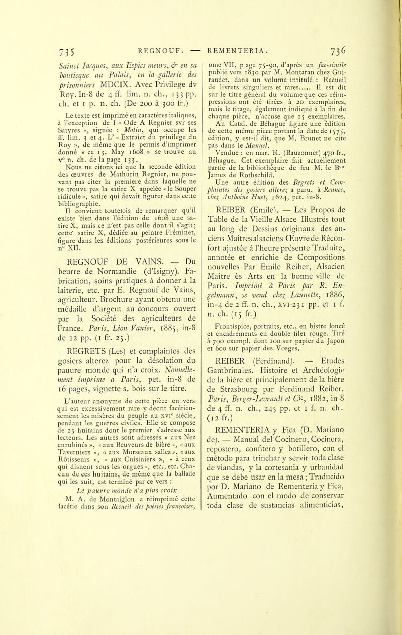 Saincl lacqiies, aux Espics meurs, & en sa botiticque au Palais, en la gallerie des prisonniers MDCIX. Avec Privilège dv Roy. In-8 de 4 fF. lim. n. ch., 133 pp. ch. et I p. n. ch. (De 200 à 300 fr.) Le texte est imprimé en caractères italiques, à l'exception de 1 « Ode A Régnier svr ses Satyres », signée : Motin, qui occupe les fF. lim. 3 et 4. L' « Extraict du priuilege du Roy », de même que le permis d'imprimer donné « ce 13. May 1608 » se trouve au v° n. ch. de la page 133. Nous ne citons ici que la seconde édition des œuvres de Mathurin Régnier, ne pou- vant pas citer la première dans laquelle ne se trouve pas la satire X appelée » le Souper ridicule», satire qui devait figurer dans cette bibliographie. Il convient toutefois de remarquer qu'il existe bien dans l'édition de 1608 une sa- tire X, mais ce n'est pas celle dont il s'agit; cette' satire X, dédiée au peintre Fréminet, figure dans les éditions postérieures sous le n XII. REGNOUF DE VAINS. — Du beurre de Normandie (d'Isigny). Fa- brication, soins pratiques à donner à la laiterie, etc. par E. Regnouf de Vains, agriculteur. Brochure ayant obtenu une médaille d'argent au concours ouvert par la Société des agriculteurs de France. Paris, Léon Vanier, 1885, in-8 de 12 pp. (i fr. 25.) REGRETS (Les) et complaintes des gosiers altérez pour la désolation du pauure monde qui n'a croix. NoiiueUe- ment imprime a Paris, pet. in-8 de 16 pages, vignette s. bois sur le titre. L'auteur anonyme de cette pièce en vers qui est excessivement rare y décrit facétieu- sement les misères du peuple au xvi siècle, pendant les guerres civiles. Elle se compose de 25 huitains dont le premier s'adresse aux lecteurs. Les autres sont adressés « aux Nez enrubinés », «aux Beuveurs de bière >•, «aux Taverniers », « aux Morseaux saliez», «aux Rôtisseurs »,  aux Cuisiniers », à ceux qui disnent sous les orgues», etc., etc. Cha- cun de ces huitains, de même que la ballade qui les suit, est terminé par ce vers : Le pauvre monde n'a plus croix M. A. de Montaiglon a réimprimé cette facétie dans son Recueil des poésies françaises, ome VII, p âge 75-90, d'après un fac-similé publié vers 1830 par M. Montaran chez Gui- raudet, dans un volume intitulé : Recueil de livrets singuliers et rares Il est dit sur le titre général du volume que ces réim- pressions ont été tirées à 20 exemplaires, mais le tirage, également indiqué à la fin de chaque pièce, n'accuse que 15 exemplaires. Au Catal. de Béhague figure une édition de cette même pièce portant la date de 1575, édition, y est-il dit, que M. Brunet ne cite pas dans le Manuel. Vendue : en mar. bl. (Bauzonnet) 470 fr., Béhague. Cet exemplaire fait actuellement partie de la bibliothèque de feu M. le B° James de Rothschild. Une autre édition des Regrets et Com- plaintes des gosiers altère:^ a paru, à Rennes, che:^ Anthoine Huet, 1624, pet. in-8. REIBER (Emile). — Les Propos de Table de la Vieille Alsace Illustrés tout au long de Dessins originaux des an- ciens Maîtres alsaciens Œuvre de Récon- fort ajustée à l'heure présente Traduite, annotée et enrichie de Compositions nouvelles Par Emile Reiber, Alsacien Maître ès Arts en la bonne ville de Paris. Imprimé à Paris par R. En- gelmann^i se vend che^ Launette, 1886, in-4 de 2 fF. n. ch., xvi-231 pp. et i f. n. ch. (15 fr.) Frontispice, portraits, etc., en bistre foncé et encadrements en double filet rouge. Tiré à 700 exempl. dont 100 sur papier du Japon et 600 sur papier des Vosges. REIBER (Ferdinand). — Etudes Gambrinales. Histoire et Archéologie de la bière et principalement de la bière de Strasbourg par Ferdinand Reiber. Paris, Berger-LevraiiU et C'^, 1882, in-8 de 4 ff. n. ch., 245 pp. et i f. n. ch. (12 fr.) REMENTERIA y Fica (D. Mariano dej. — Manual del Cocinero, Cocinera, repostero, confitero y botillero, con el método para trinchar y servir toda clase de viandas, y la cortesania y urbanidad que se debe usar en la mesa ; Traducido por D. Mariano de Rementeriay Fica, Aumentado con el modo de conservar toda clase de sustancias alimcnticias,