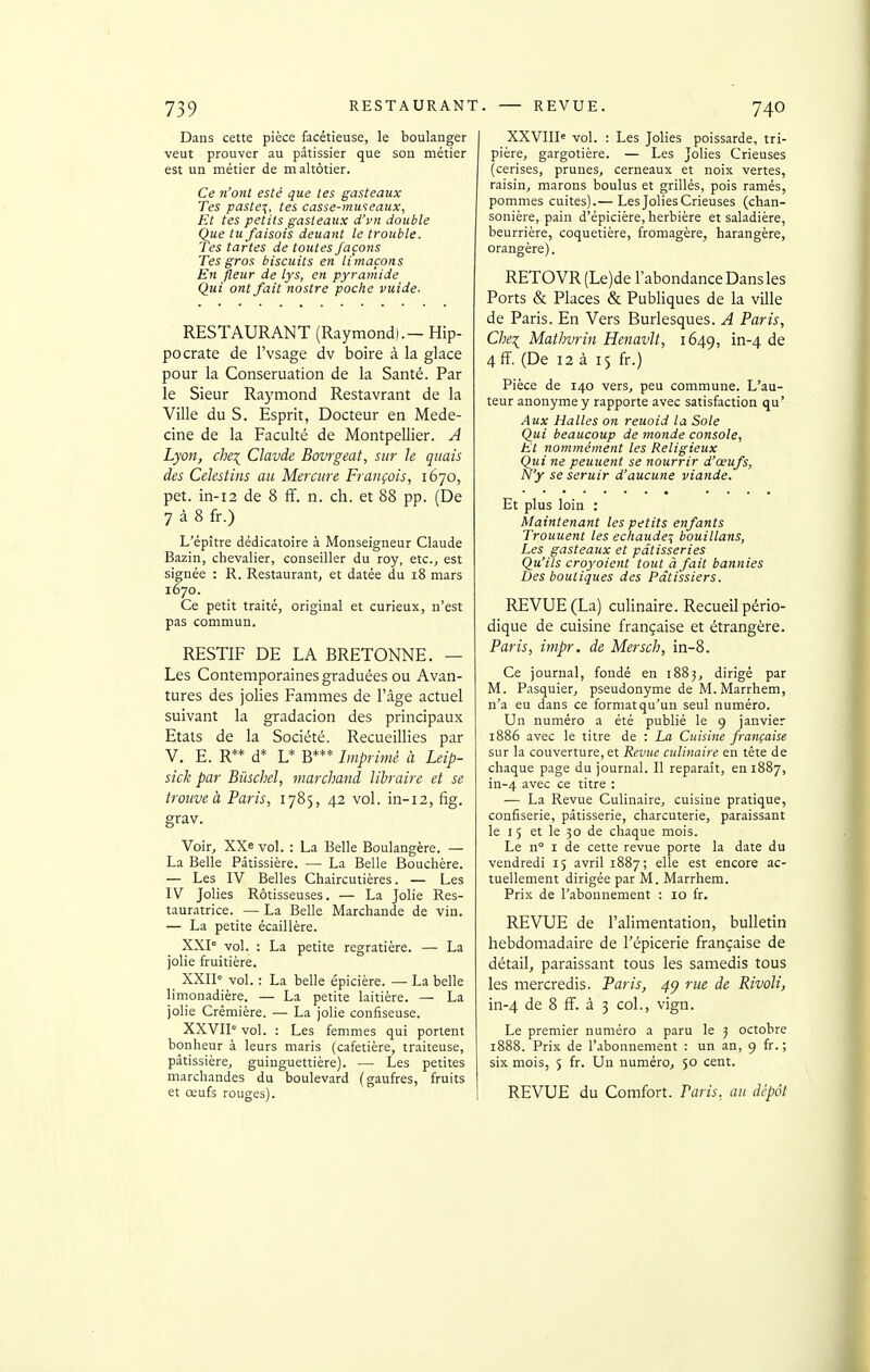 Dans cette pièce facétieuse, le boulanger veut prouver au pâtissier que son métier est un métier de maltôtier. Ce n'ont esté que les gasteaux Tes paste^, tes casse-museaux, Et tes petits gasteaux d'vn double Que tu faisais deuant le trouble. Tes tartes de toutes façons Tes gros biscuits en limaçons En fleur de lys, en pyramide Qui ont fait nostre poche vuide. RESTAURANT (Raymond).— Hip- pocrate de l'vsage dv boire à la glace pour la Conseruation de la Santé. Par le Sieur Raymond Restavrant de la Ville du S. Esprit, Docteur en Méde- cine de la Faculté de Montpellier. A Lyon, che\ Clavde Bovrgeat, sur le quais des Celestins au Mercure François, 1670, pet. in-i2 de 8 ff. n. ch. et 88 pp. (De 7 à 8 fr.) L'épître dédicatoire à Monseigneur Claude Bazin, chevalier, conseiller du roy, etc., est signée : R. Restaurant, et datée du 18 mars 1670. Ce petit traité, original et curieux, n'est pas commun. RESTIF DE LA BRETONNE. — Les Contemporaines graduées ou Avan- tures des jolies Fammes de l'âge actuel suivant la gradacion des principaux Etats de la Société. Recueillies par V. E. R** d* L* B*** Imprimé à Leip- sick par Bùschel, marchand libraire et se trouve à Paris, 1785, 42 vol. in-12, fig. grav. Voir, XXe vol. : La Belle Boulangère. — La Belle Pâtissière. — La Belle Bouchère. — Les IV Belles Chaircutières. — Les IV Jolies Rôtisseuses. — La Jolie Res- tauratrice. — La Belle Marchande de vin. — La petite écaillère. XXP vol. : La petite regratière. — La jolie fruitière. XXII' vol. : La belle épicière. — La belle limonadière. — La petite laitière. — La jolie Crémière. — La jolie confiseuse. XXVII° vol. : Les femmes qui portent bonheur à leurs maris (cafetière, traiteuse, pâtissière, guinguettière). — Les petites marchandes du boulevard (gaufres, fruits et œufs rouges). XXVIII= vol. : Les Jolies poissarde, tri- pière, gargotière. — Les Jolies Crieuses (cerises, prunes, cerneaux et noix vertes, raisin, marons boulus et grillés, pois ramés, pommes cuites).— Les Jolies Crieuses (chan- sonière, pain d'épicière, herbière et saladière, beurrière, coquetière, fromagère, harangère, orangère). RETO VR (Le)de l'abondance Dans les Ports & Places & Publiques de la ville de Paris. En Vers Burlesques. A Paris, Chei Mathvrin Henavlt, 1649, in-4 de 4 ff. (De 12 à 15 fr.) Pièce de 140 vers, peu commune. L'au- teur anonyme y rapporte avec satisfaction qu' Aux Halles on reuoid la Sole Qui beaucoup de monde console, Et nommément les Religieux Qui ne peuuent se nourrir d'œufs, N'y se seruir d'aucune viande. Et plus loin : Maintenant les petits enfants Trouuent les ecltaude^ bouillans, Les gasteaux et pâtisseries Qu'ils croyoient tout à fait bannies Des boutiques des Pâtissiers. REVUE (La) culinaire. Recueil pério- dique de cuisine française et étrangère. Paris, impr. de Mersch, in-8. Ce journal, fondé en 1885, dirigé par M. Pasquier, pseudonyme de M. Marrhem, n'a eu dans ce format qu'un seul numéro. Un numéro a été publié le 9 janvier 1886 avec le titre de : La Cuisine française sur la couverture, et Revue culinaire en téte de chaque page du journal. Il reparaît, en 1887, in-4 ^'^6c ce titre : — La Revue Culinaire, cuisine pratique, confiserie, pâtisserie, charcuterie, paraissant le I 5 et le 30 de chaque mois. Le n I de cette revue porte la date du vendredi 15 avril 1887; elle est encore ac- tuellement dirigée par M. Marrhem. Prix de r.abounement : lo fr. REVUE de l'alimentation, bulletin hebdomadaire de l'épicerie française de détail, paraissant tous les samedis tous les mercredis. Paris, 4^ rue de Rivoli, in-4 de 8 ff. à 3 col., vign. Le premier numéro a paru le 5 octobre 1888. Prix de l'abonnement : un an, 9 fr. ; six mois, 5 fr. Un numéro, 50 cent. REVUE du Comfort. Paris, au dépôt