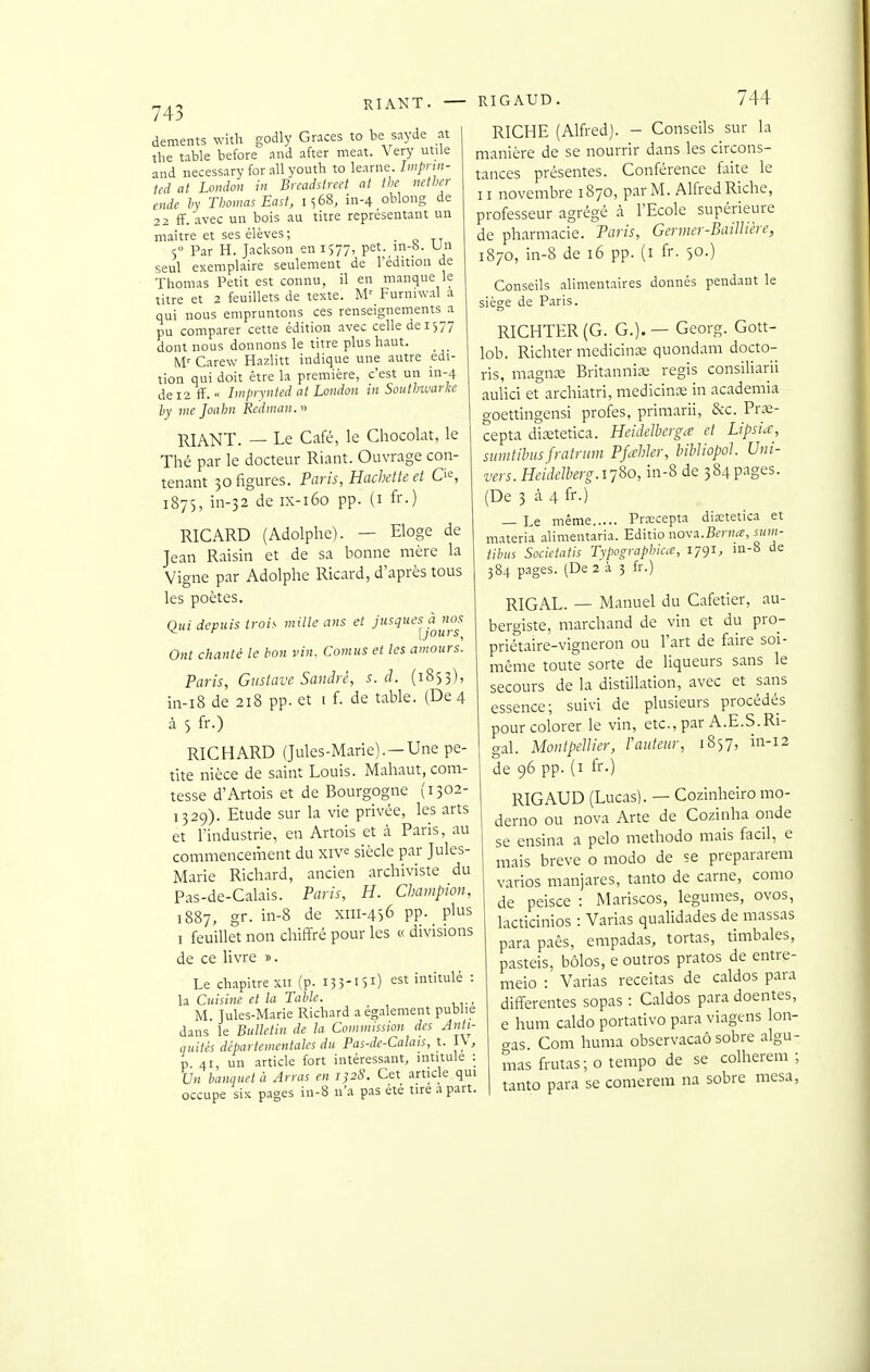 RIANT. RIGAUD. 744 déments with godly Grâces to be sayde at the table before and after meat. Very utile and necessary for ail youth to learne. Impnn- ted at London in Brcadstrcet at the netlier ende h' Thomas East, 1568, in-4 oblong de 22 ff. avec un bois au titre représentant un maître et ses élèves; < Par H. Jackson en 1577, pet. m-b. Un seul exemplaire seulement de l'édition de Thomas Petit est connu, il en manque le titre et 2 feuillets de texte. M' Furniwal a qui nous empruntons ces renseignements a pu comparer cette édition avec celle de 1577 dont nous donnons le titre plus haut. M.' Carew Hazlitt indique une autre édi- tion qui doit être la première, c'est un in-4 de 12 fF.Iwprviited at London in Southwarke hy vie Joahn Rcdnian.n RIANT. — Le Café, le Chocolat, le Thé par le docteur Riant. Ouvrage con- tenant 30 figures. Paris, Hachette et 1875, m-32 de IX-160 pp. (I fr.) RICARD (Adolphe). — Eloge de Jean Raisin et de sa bonne mère la Vigne par Adolphe Ricard, d'après tous les poètes. Qui depuis trois mille ans et jus^ucsà nos Ont chanté le bon vin. Cornus et tes amours. Paris, Gustave Sandre, s. d. (1853), in-i8 de 218 pp. et t f. de table. (De 4 à 5 fr.) RICHARD (Jules-Marie).—Une pe- tite nièce de saint Louis. Mahaut, com- tesse d'Artois et de Bourgogne (1302- 1329). Etude sur la vie privée, les arts et l'industrie, en Artois et à Paris, au commenceiiient du xiv^ siècle par Jules- Marie Richard, ancien archiviste du Pas-de-Calais. Paris, H. Champion, 1887, gr. in-8 de Xiii-4S6 pp. plus 1 feuillet non chiffré pour les « divisions de ce livre ». Le cKipitrexii (p. 133-151) est intitulé : la Cuisine et la Table. M. Jules-Marie Richard a également publie dans le Bulletin de la Commission des Anh- quités départementales du Pas-de-Calais, t. I\, p 41, un article fort intéressant, intitule : Un banquet à Arras en 1)28. Cet article qui occupe six pages in-8 n'a pas été tire a part. RICHE (Alfred). - Conseils sur la manière de se nourrir dans les circons- tances présentes. Conférence faite le II novembre 1870, parM. Alfred Riche, professeur agrégé à l'Ecole supérieure de pharmacie. Paris, Germer-Baillière, 1870, in-8 de 16 pp. (i fr. 50.) Conseils alimentaires donnés pendant le siège de Paris. RICHTER (G. G.). — Georg. Gott- lob. Richter medicinae quondam docto- ris, magnx Britannice régis consiliarii aulici et archiatri, medicinx in academia o-oettingensi profes, primarii, &c. Prœ- cepta dicetetica. Heidelberga et Lipsia, sumtilnisfratrum Pfahler, bihliopol. Uni- vers. HeideJherg.i-j^o, in-8 de 384pages. (De 3 à 4 fr.) — Le même Prascepta diœtetica et materia alimentaria. Editio nova.Ber»<c, sum- tibus Societatis Typograplnca, 179-^, m-8 de 384 pages. (De 2 à 3 fr.) RIGAL. — Manuel du Cafetier, au- bergiste, marchand de vin et du pro- priétaire-vigneron ou l'art de faire soi- même toute sorte de liqueurs sans le secours de la distillation, avec et sans essence; suivi de plusieurs procédés pour colorer le vin, etc., par A.E.S.Ri- gal. Montpellier, l'auteur, 1857, in-12 de 96 pp. (i fr.) RIGAUD (Lucas). — Cozinheiro mo- derno ou nova Arte de Cozinha onde se ensina a pclo methodo mais facil, e mais brève o modo de se prepararem varios manjares, tanto de carne, como de peisce : Mariscos, légumes, ovos, lacticinios : Varias qualidades de massas parapaês, empadas, tortas, timbales, pasteis, bôlos, e outros pratos de entre- meio : Varias receitas de caldos para différentes sopas : Caldos para doentes, e hum caldo portativo para viagens lon- gas Corn huma obser%'acaô sobre algu- mas frutas; o tempo de se colherem ■ tanto para se comerem na sobre mcsa^