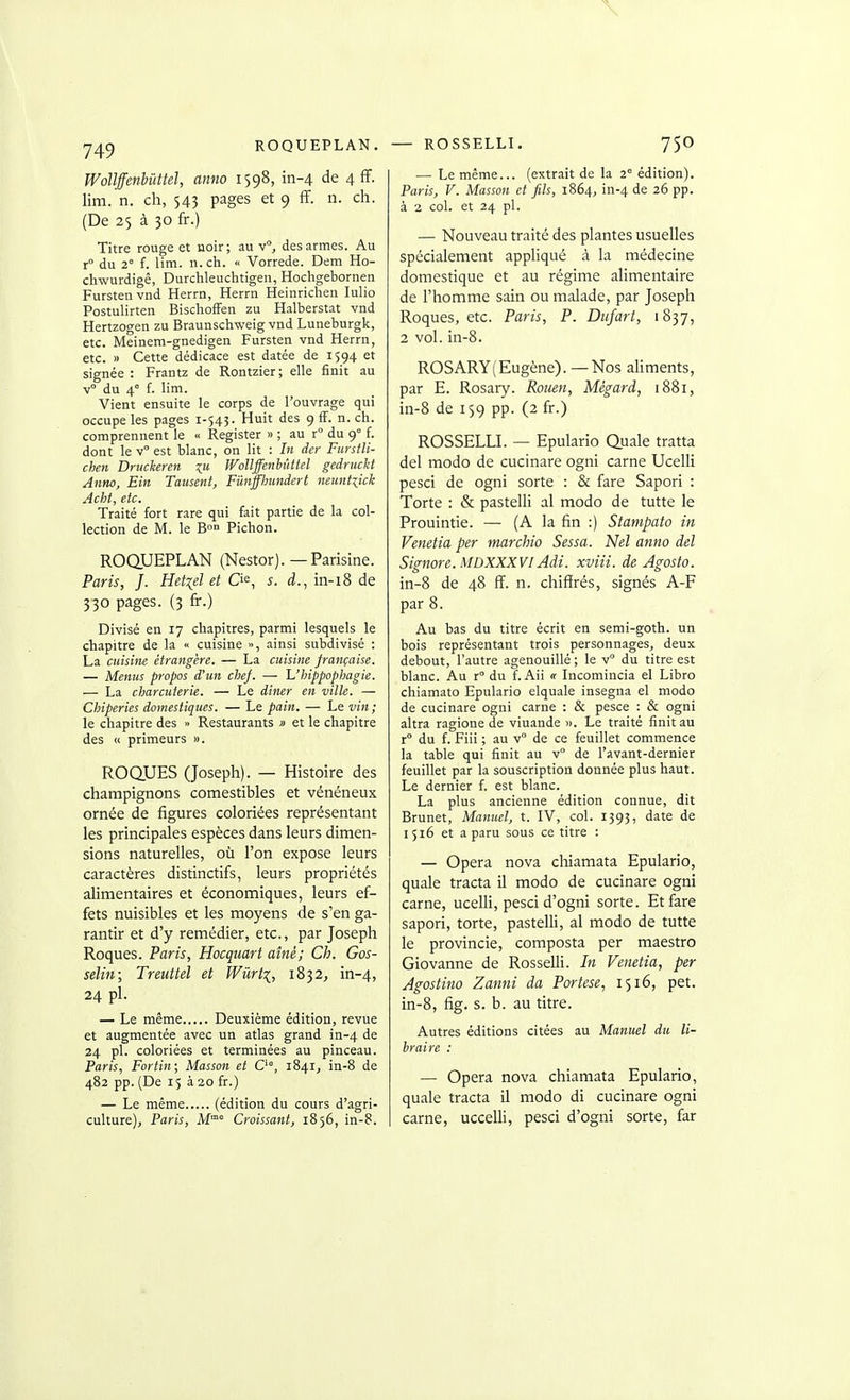 ROQUEPLAN. Wollffenbûttel, amio 1598, in-4 de 4 fF. lim. n. ch, 543 pages et 9 ff. n. ch. (De 25 à 30 fr.) Titre rouge et noir; au v, des armes. Au r du 2° f. lim. n.ch. « Vorrede. Dem Ho- chwurdigê, Durchleuclitigen, Hochgebornen Furstenvnd Herrn, Herrn Heinrichen Iulio Postulirten BischofFen zu Halberstat vnd Hertzogen zu Braunschweig vnd Luneburgk, etc. Meinem-gnedigen Fursten vnd Herrn, etc. » Cette dédicace est datée de 1594 et signée : Frantz de Rontzier; elle finit au v° du 4° f. lim. Vient ensuite le corps de l'ouvrage qui occupe les pages 1-545. Huit des 9 fF. n. ch. comprennent le « Register » ; au r° du 9 f. dont le v est blanc, on lit : In der Furstli- chen Druckeren Wollffenhi'ittel gednickt Anno, Ein Tausent, Funffimndert neuntiick Acht, etc. Traité fort rare qui fait partie de la col- lection de M. le B»» Pichon. ROQUEPLAN (Nestor). — Parisine. Paris, J. Het^el et O^, s. d., in-18 de 330 pages. (3 fr.) Divisé en 17 chapitres, parmi lesquels le chapitre de la << cuisine », ainsi subdivisé : La cuisine étrangère. — La cuisine française. — Menus propos d'un chef. — Uhippophagie. — La charcuterie. — Le diner en ville. — Chiperies domestiques. — Le pain. — Le vin; le chapitre des » Restaurants » et le chapitre des « primeurs ». ROQUES (Joseph). — Histoire des champignons comestibles et vénéneux ornée de figures coloriées représentant les principales espèces dans leurs dimen- sions naturelles, où l'on expose leurs caractères distinctifs, leurs propriétés alimentaires et économiques, leurs ef- fets nuisibles et les moyens de s'en ga- rantir et d'y remédier, etc., par Joseph Roques. Paris, Hocquart aîné; Ch. Gos- selin; Treuttel et Wûrti, 1832, in-4, 24 pl. — Le même Deuxième édition, revue et augmentée avec un atlas grand in-4 de 24 pl. coloriées et terminées au pinceau. Paris, Fortin; Masson et C, 1841, in-8 de 482 pp. (De 15 à 20 fr.) — Le même (édition du cours d'agri- culture), Paris, M° Croissant, 1856, in-8. — ROSSELLI. 750 — Le même... (extrait de la 2° édition). Paris, V. Masson et fils, 1864, in-4 de 26 pp. à 2 col. et 24 pl. — Nouveau traité des plantes usuelles spécialement appliqué à la médecine domestique et au régime alimentaire de l'homme sain ou malade, par Joseph Roques, etc. Paris, P. Dufart, 1837, 2 vol. in-8. ROSARY(Eugène). —Nos aliments, par E. Rosary. Rouen, Mègard, 1881, in-8 de 159 pp. (2 fr.) ROSSELLL — Epulario Quale traita del modo de cucinare ogni carne Ucelli pesci de ogni sorte : & fare Sapori : Torte : & pastelli al modo de tutte le Prouintie. — (A la fin :) Stampato in Venetia per marchio Sessa. Nel anno del Signore. MDXXXVI Adi. xviii. de Agosto. in-8 de 48 ff. n. chiffrés, signés A-F par 8. Au bas du titre écrit en semi-goth. un bois représentant trois personnages, deux debout, l'autre agenouillé ; le v du titre est blanc. Au r du f. Aii « Licomincia el Libre chiamato Epulario elquale insegna el modo de cucinare ogni carne : & pesce : & ogni altra ragione de viuande ». Le traité finit au r° du f. Fiii ; au v° de ce feuillet commence la table qui finit au v de l'avant-dernier feuillet par la souscription donnée plus haut. Le dernier f. est blanc. La plus ancienne édition connue, dit Brunet, Manuel, t. IV, col. 1393, date de 1516 et a paru sous ce titre : — Opéra nova chiamata Epulario, quale tracta il modo de cucinare ogni carne, ucelli, pesci d'ogni sorte. Et fare sapori, torte, pastelli, al modo de tutte le provincie, composta per maestro Giovanne de Rosselli. In Venetia, per Agostino Zanni da Portese, 1516, pet. in-8, fig. s. b. au titre. Autres éditions citées au Manuel du li- braire : — Opéra nova chiamata Epulario, quale tracta il modo di cucinare ogni carne, uccelli, pesci d'ogni sorte, far