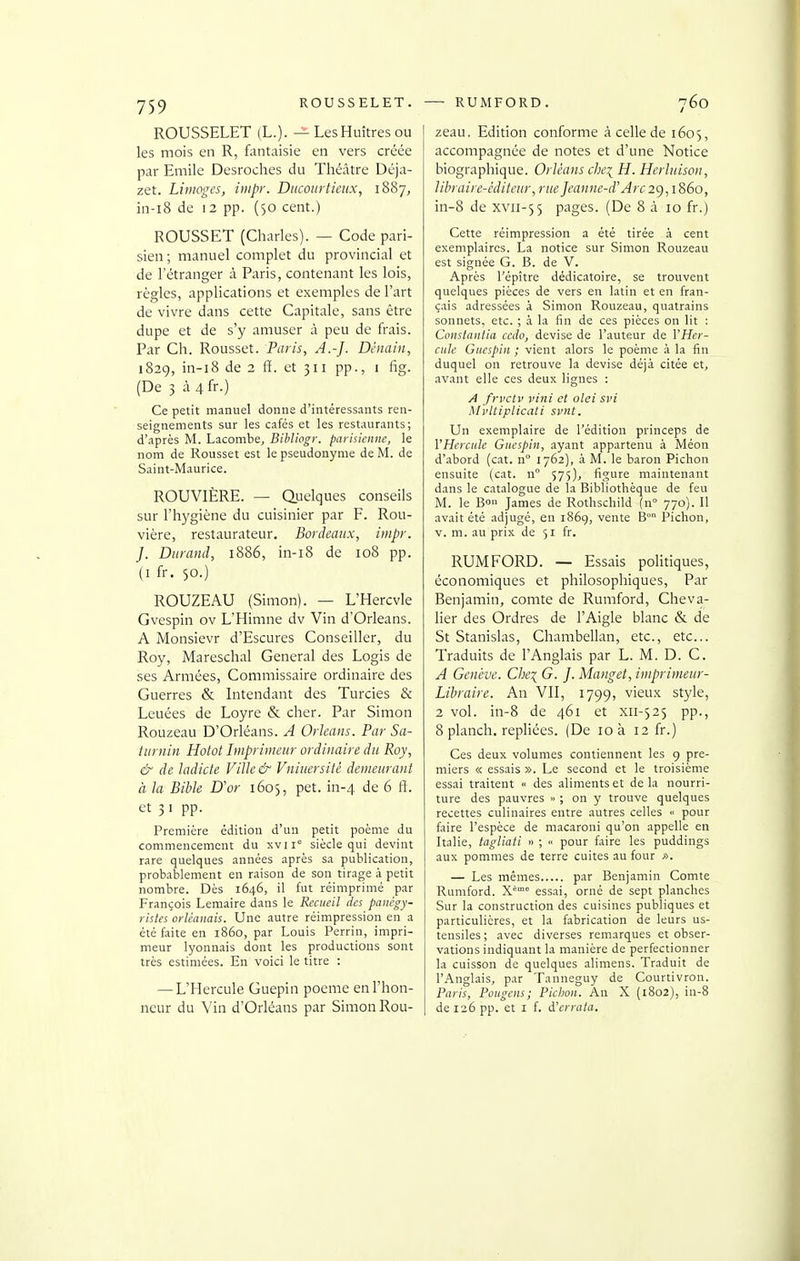 ROUSSELET (L.). — Les Huîtres ou les mois en R, fantaisie en vers créée par Emile Desroches du Théâtre Déja- zet. Limoges, impr. Diicourtieux, 1887, in-i8 de 12 pp. (50 cent.) ROUSSET (Charles). — Code pari- sien ; manuel complet du provincial et de l'étranger à Paris, contenant les lois, règles, applications et exemples de l'art de vivre dans cette Capitale, sans être dupe et de s'y amuser à peu de frais. Par Ch. Rousset. Paris, A.-J. Dénain, 1829, in-i8 de 2 fï. et 311 pp., 1 fig. (De 3 à 4 fr.) Ce petit manuel donne d'intéressants ren- seignements sur les cafés et les restaurants; d'.iprès M. Lacombe, Bibliogr. parisienne, le nom de Rousset est le pseudonyme de M. de Saint-Maurice. ROUVIÈRE. — Quelques conseils sur l'hygiène du cuisinier par F. Rou- vière, restaurateur, Bordeaux, impr. J. Durand, 1886, in-18 de 108 pp. (I fr. 50.) ROUZEAU (Simon). — L'Hercvle Gvespin ov L'Himne dv Vin d'Orléans. A Monsievr d'Escures Conseiller, du Roy, Mareschal General des Logis de ses Armées, Commissaire ordinaire des Guerres & Intendant des Turcies & Leuées de Loyre & cher. Par Simon Rouzeau D'Orléans. A Orléans. Par Sa- turnin Hotot Imprimeur ordinaire du Roy, & de ladicle Ville & Vniuersitè demeurant à la Bible D'or 1605, pet. in-4 de 6 ft. et 31 pp. Première édition d'un petit poème du commencement du xvii» siècle qui devint rare quelques années après sa publication, probablement en raison de son tirage à petit nombre. Dès 1646, il fut réimprimé par François Lemaire dans le Recueil des panégy- ristes Orléanais. Une autre réimpression en a été faite en 1860, par Louis Perrin, impri- meur lyonnais dont les productions sont très estimées. En voici le titre : — L'Hercule Guepin poème en l'hon- neur du Vin d'Orléans par Simon Rou- zeau. Edition conforme à celle de 1605, accompagnée de notes et d'une Notice biographique. Orléans c/;q H. Herluison, libraire-éditeur, rue Jeanne-d'Arc 29,1860, in-8 de xvii-55 pages. (De 8 à 10 fr.) Cette réimpression a été tirée à cent exemplaires. La notice sur Simon Rouzeau est signée G. B. de V. Après l'épître dédicatoire, se trouvent quelques pièces de vers en latin et en fran- çais adressées à Simon Rouzeau, quatrains sonnets, etc. ; à la fin de ces pièces on lit : Constantia cedo, devise de l'auteur de VHer- ciile Gnespin ; vient alors le poème à la fin duquel on retrouve la devise déjà citée et, avant elle ces deux lignes : A frvctv vini et olei svi M'vltiplicati svnt. Un exemplaire de l'édition princeps de VHercule Gnespin, ayant appartenu à Méon d'abord (cat. n° 1762), à M. le baron Pichon ensuite (cat. n° 575), figure maintenant dans le catalogue de la Bibliothèque de feu M. le Bo James de Rothschild (n° 770). Il avait été adjugé, en 1869, vente B° I^ichon, v. m. au prix de 51 fr. RUMFORD. — Essais pohtiques, économiques et philosophiques. Par Benjamin, comte de Rumford, Cheva- lier des Ordres de l'Aigle blanc & de St Stanislas, Chambellan, etc., etc.. Traduits de l'Anglais par L. M. D. C. A Genève. Che\ G. J. Manget, imprimeur- Libraire. An VII, 1799, vieux style, 2 vol. in-8 de 461 et xii-525 pp., 8 planch. repHées. (De 10 à 12 fr.) Ces deux volumes contiennent les 9 pre- miers « essais ». Le second et le troisième essai traitent « des aliments et de la nourri- ture des pauvres » ; on y trouve quelques recettes culinaires entre autres celles « pour faire l'espèce de macaroni qu'on appelle en Italie, tagliati » ; •■ pour faire les puddings aux pommes de terre cuites au four ». — Les mêmes par Benjamin Comte Rumford. X* essai, orné de sept planches Sur la construction des cuisines publiques et particulières, et la fabrication de leurs us- tensiles ; avec diverses remarques et obser- vations indiquant la manière de perfectionner la cuisson de quelques alimens. Traduit de l'Anglais, par Tanneguy de Courtivron. Paris, Pûiigens; Picijon. An X (1802), in-8 de 126 pp. et I f. d'errata.