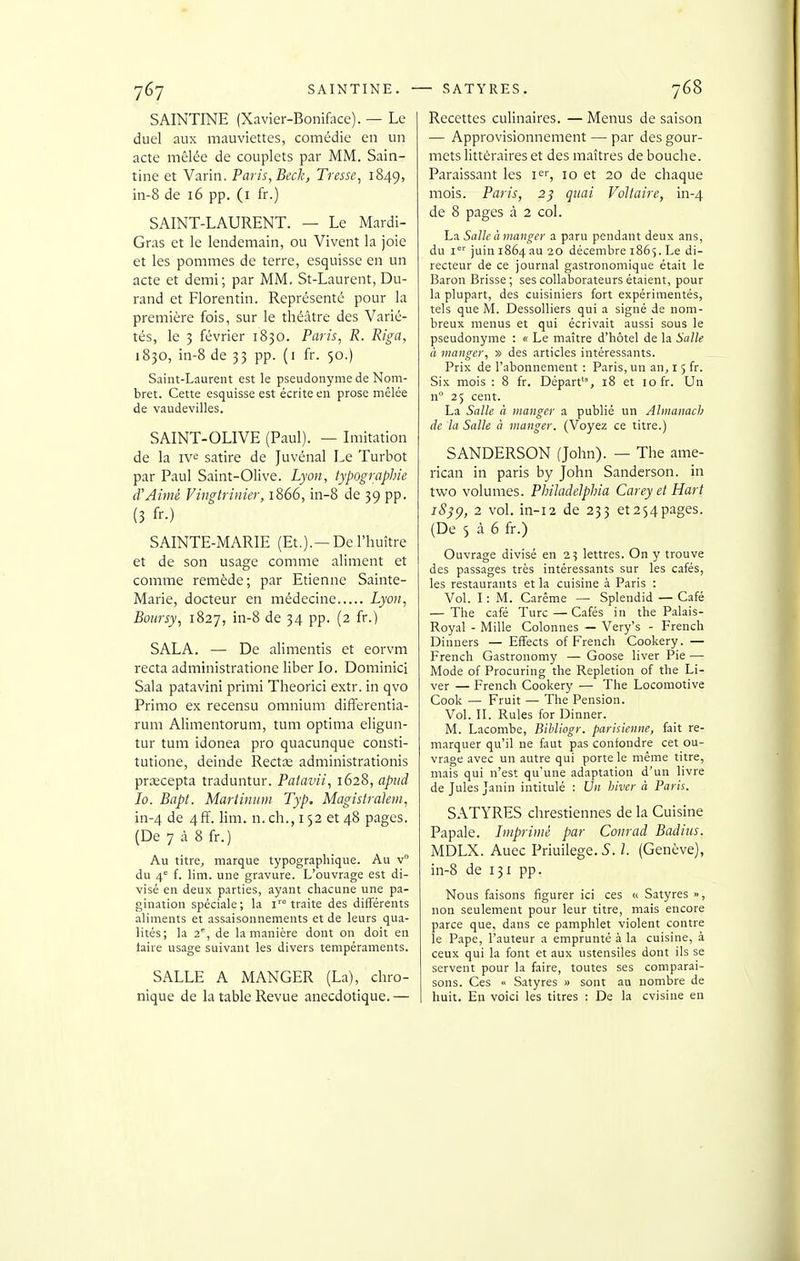 SAINTINE (Xavier-Boniface). — Le duel aux mauviettes, comédie en un acte mêlée de couplets par MM. Sain- tine et Varin. Paris, Beck, Tresse^ 1849, in-8 de 16 pp. (i fr.) SAINT-LAURENT. — Le Mardi- Gras et le lendemain, ou Vivent la joie et les pommes de terre, esquisse en un acte et demi; par MM. St-Laurent, Du- rand et Florentin. Représenté pour la première fois, sur le théâtre des Varié- tés, le 3 février 1830. Paris, R. Riga, 1830, in-8 de 33 pp. (i fr. 50.) Saint-Laurent est le pseudonyme de Nom- bret. Cette esquisse est écrite en prose mêlée de vaudevilles. SAINT-OLIVE (Paul). — Imitation de la IV*: satire de Juvénal Le Turbot par Paul Saint-Olive. Lyon, typographie d'Aimé Vingtrinier, 1866, in-8 de 39 pp. (3 fr.) SAINTE-MARIE (Et.).—De l'huître et de son usage comme aliment et comme remède; par Etienne Sainte- Marie, docteur en médecine Lyon, Boursy, 1827, in-8 de 34 pp. (2 fr.) SALA. — De alimentis et eorvm recta administratione liber lo. Dominici Sala patavini primi Theorici extr. in qvo Primo ex recensu omnium differentia- rum Alimentorum, tum optima eligun- tur tum idonea pro quacunque consti- tutione, deinde Rectœ administrationis prœcepta traduntur. Patavii, 1628, apiid lo. Bapt. Mariinum Typ, Magistrakni, in-4 de 4ff. lim. n. ch., 152 et 48 pages. (De 7 à 8 fr.) Au titre, marque typographique. Au v du 4° f. lim. une gravure. L'ouvrage est di- visé en deux parties, ayant chacune une pa- gination spéciale ; la i= traite des différents aliments et assaisonnements et de leurs qua- lités; la 2% de la manière dont on doit en taire usage suivant les divers tempéraments. SALLE A MANGER (La), chro- nique de la table Revue anecdotique. — Recettes culinaires. — Menus de saison — Approvisionnement — par des gour- mets littéraires et des maîtres de bouche. Paraissant les K, 10 et 20 de chaque mois. Paris, 2^ quai Voltaire, in-4 de 8 pages à 2 col. La Salle à manger a paru pendant deux ans, du i'^'' juin 1864 au 20 décembre 186^. Le di- recteur de ce journal gastronomique était le Baron Brisse ; ses collaborateurs étaient, pour la plupart, des cuisiniers fort expérimentés, tels que M. Dessolliers qui a signé de nom- breux menus et qui écrivait aussi sous le pseudonyme : « Le maître d'hôtel de la Salle à manger, » des articles intéressants. Prix de l'abonnement : Paris, un an, 15 fr. Six mois : 8 fr. Départ, 18 et 10 fr. Un n 25 cent. La Salle à manger a publié un Almanacb de la Salle à manger. (Voyez ce titre.) SANDERSON (John). — The ame- rican in paris by John Sanderson. in two volumes. PbiJadelphia Carey et Hart iS}^, 2 vol. in-i2 de 233 et254pages. (De 5 à 6 fr.) Ouvrage divisé en 2? lettres. On y trouve des passages très intéressants sur les cafés, les restaurants et la cuisine à Paris : Vol. I : M. Carême — Splendid — Café — The café Turc — Cafés in the P.alais- Royal - Mille Colonnes — Very's - French Dinners — EfFects of French Cookery . — French Gastronomy — Goose liver Pie — Mode of Procuring the Repletion of the Li- ver — French Cookery — The Locomotive Cook — Fruit — The Pension. Vol. IL Rules for Dinner. M. Lacombe, Bihliogr. parisienne, fait re- marquer qu'il ne faut pas confondre cet ou- vrage avec un autre qui porte le même titre, mais qui n'est qu'une adaptation d'un livre de Jules Janin intitulé : Un hiver à Paris. SATYRES chrestiennes de la Cuisine Papale, hnprimè par Conrad Badins. MDLX. Auec Priuilege. S. 1. (Genève), in-8 de 131 pp. Nous faisons figurer ici ces « Satyres », non seulement pour leur titre, mais encore parce que, dans ce pamphlet violent contre le Pape, l'auteur a emprunté à la cuisine, à ceux qui la font et aux ustensiles dont ils se servent pour la faire, toutes ses comparai- sons. Ces « Satyres » sont au nombre de huit. En voici les titres : De la cvisine en