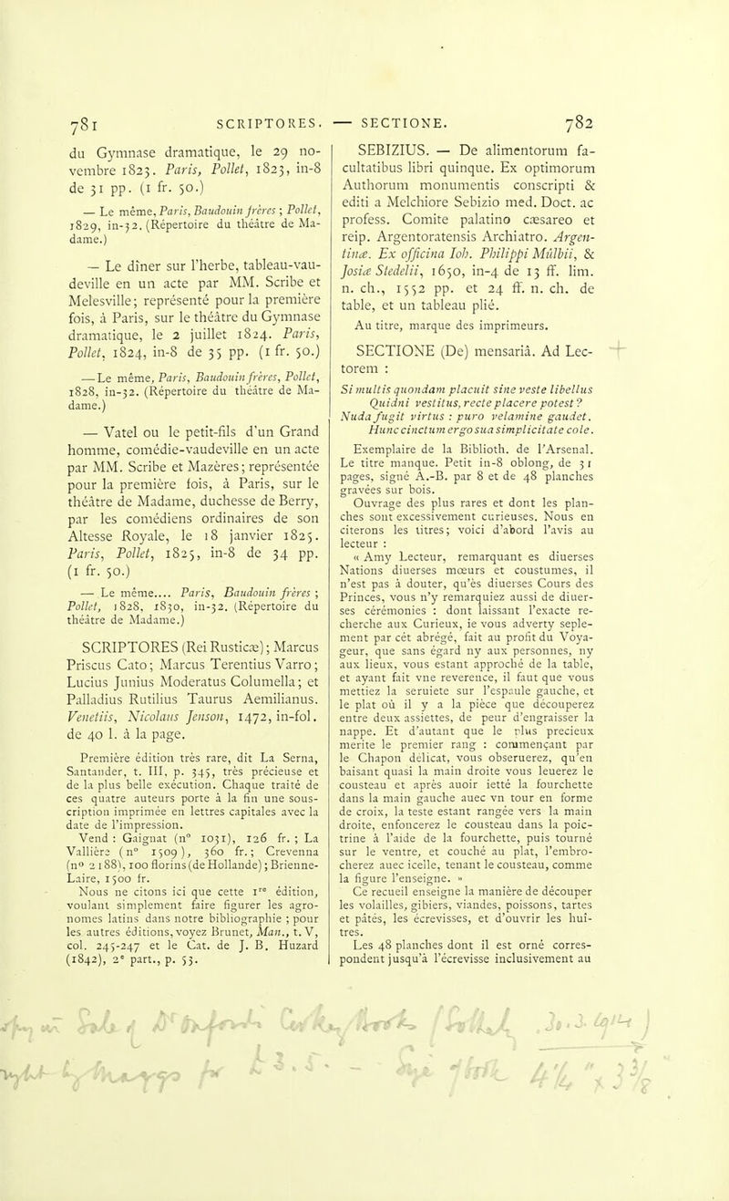 y8l SCRIPTORES. du Gymnase dramatique, le 29 no- vembre 1823. Paris, Polld, 1823, in-8 de 31 pp. (i fr. 50.) — Le même, Paris, Baudouin jreres ; Polld, 1829, in-52. (Répertoire du théâtre de Ma- dame.) — Le dîner sur l'herbe, tableau-vau- deville en un acte par MM. Scribe et Melesville; représenté pour la première fois, à Paris, sur le théâtre du Gymnase dramatique, le 2 juillet 1824. Paris, PoUet, 1824, in-8 de 35 pp. (i fr. $0.) — Le même, Paris, Baudouin frères, Polld, 1828, in-52. (Répertoire du théâtre de Ma- dame.) — Vatel OU le petit-fils d'un Grand homme, comédie-vaudeville en un acte par MM. Scribe et Mazères; représentée pour la première fois, à Paris, sur le théâtre de Madame, duchesse de Berry, par les comédiens ordinaires de son Altesse Royale, le 18 janvier 1825. Paris, Polld, 1825, in-8 de 34 pp. (i fr. 50.) — Le même Paris, Baudouin frères ; Pollct, 1828, 1830, in-32. (Répertoire du théâtre de Madame.) SCRIPTORES (Rei Rustic^s) ; Marcus Priscus Cato ; Marcus Terentius Varro ; Lucius Junius Moderatus Columella; et Palladius Rutilius Taurus Aemilianus. Venetiis, Nicolaiis Jenson, i472,in-fol. de 40 1. à la page. Première édition très rare, dit La Serna, Santaiider, t. IH, p. 345, très précieuse et de Li plus belle exécution. Chaque traité de ces quatre auteurs porte à la fin une sous- cription imprimée en lettres capitales avec la date de l'impression. Vend: Gaignat (n 1031), 126 fr. ; La Vallière ( n 1509), 360 fr. ; Crevenna (n 2 188), 100 florins (de Hollande) ; Brienne- Laire, 1500 fr. Nous ne citons ici que cette i'° édition, voulant simplement faire figurer les agro- nomes latins dans notre bibliographie ; pour les autres éditions, voyez Brunet, Man., t. V, col. 245-247 et le Cat. de J. B. Huzard (1842), 2= part., p. 53. SECTIONE. 782 SEBIZIUS. — De alimentorum fa- cultatibus libri quinque. Ex optimorum Authorum monumentis conscripti & editi a Melchiore Sebizio med. Doct. ac profess. Comité palatino cœsareo et reip. Argentoratensis Archiatro. Argen- tine. Ex officina loh. Philippi Mûlbii, Se Josia Stedelii, 1650, in-4 de 13 ff. lim. n. ch., 1552 pp. et 24 ff. n. ch. de table, et un tableau plié. Au titre, marque des imprimeurs. SECTIONE (De) mensariâ. Ad Lec- torem : Si multis quondam placuit sine veste libellus Quidni vestitus, recteplacera potest ? Nuda fugit virtus : puro velamine gaudet. Hune cinctiimergo sua simplicitate cole. Exemplaire de la Biblioth. de l'Arsenal. Le titre manque. Petit in-8 oblong, de 31 pages, signé A.-B. par 8 et de 48 planches gravées sur bois. Ouvrage des plus rares et dont les plan- ches sont excessivement curieuses. Nous en citerons les titres; voici d'abord l'avis au lecteur : ic Amy Lecteur, remarquant es diuerses Nations diuerses mœurs et coustumes, il n'est pas à douter, qu'es diuerses Cours des Princes, vous n'y remarquiez aussi de diuer- ses cérémonies : dont laissant l'exacte re- cherche aux Curieux, ie vous adverty seple- ment par cét abrégé, fait au profit du Voya- geur, que sans égard ny aux personnes, ny aux lieux, vous estant approché de la table, et ayant fait vne révérence, il faut que vous mettiez la seruiete sur l'espaule gauche, et le plat où il y a la pièce que découperez entre deux assiettes, de peur d'engraisser la nappe. Et d'autant que le rlus précieux mérite le premier rang : commençant par le Chapon délicat, vous obseruerez, qu'en baisant quasi la main droite vous leuerez le Cousteau et après auoir ietté la fourchette dans la main gauche auec vn tour en forme de croix, la teste estant rangée vers la main droite, enfoncerez le Cousteau dans la poic- trine à l'aide de la fourchette, puis tourné sur le ventre, et couché au plat, l'embro- cherez auec icelle, tenant le Cousteau, comme la figure l'enseigne. Ce recueil enseigne la manière de découper les volailles, gibiers, viandes, poissons, tartes et pâtés, les écrevisses, et d'ouvrir les huî- tres. Les 48 planches dont il est orné corres- pondent jusqu'à l'écrevisse inclusivement au