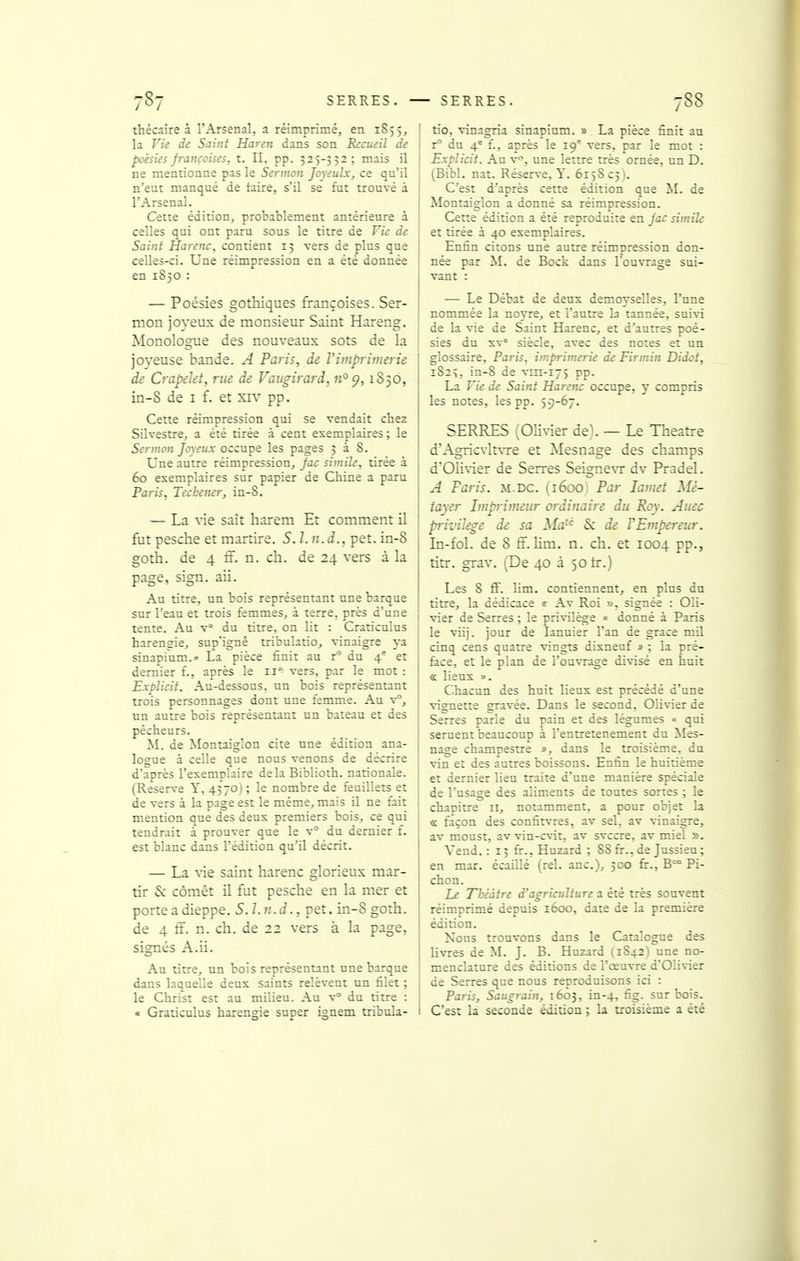 thécaire à l'Arsenal, a réimprimé, en 1S55, la Vie de Saint Haren dans son Recueil de poésies françoisfs, t. II, pp. 525-552; mais il ne mentionne pas le Sermon Joyeulx, ce qu'il n'eut manqué de faire, s'il se fut trouvé à l'Arsenal. Cette édition, probablement antérieure à celles qui ont paru sous le titre de Vie de Saint Harenc, contient 15 vers de plus que celles-ci. Une réimpression en a été donnée en 1850 : — Poésies gothiques françoises. Ser- mon joyeux de monsieur Saint Hareng. Monologue des nouveaux sots de la joyeuse bande. A Paris, de l'imprimerie de Crapekt, rue de Vaiigirard, «°£?, 1S50, in-8 de i f. et xiv pp. Cette réimpression qui se vendait chez Silvestre, a été tirée à cent exemplaires; le Sermon Joyeux occupe les pages 538. Une autre réimpression, Jac simile, tirée à 60 exemplaires sur papier de Chine a paru Paris, Tecbener, in-S. — La vie sait harem Et comment il fut pesche et martire. S. l.n.d., pet. in-S goth. de 4 ff. n. ch. de 24 vers à la page, sign. aii. Au titre, un bois représentant une barque sur l'eau et trois femmes, à terre, près d'une tente. Au V du titre, on lit : Craticulus harensie, sup'ignë tribulatio, vinaigre va sinapi'um.» La pièce finit au r du 4° et dernier f., après le ii*^ vers, par le mot : Explicit. Au-dessous, un bois représentant trois personnages dont une femme. Au v°, un autre bois représentant un bateau et des pécheurs. M. de Montaiglon cite une édition ana- logue à celle que nous venons de décrire d'après l'exemplaire delà Biblioth. nationale. (Reserve Y, 4370) ; le nombre de feuillets et de vers à la page est le même, mais il ne fait mention que des deux premiers bois, ce qui tendrait à prouver que le v° du dernier f. est blanc dans l'édition qu'il décrit. — La vie saint harenc glorieux mar- tir & cômêt U fut pesche en la mer et porte a dieppe. S.l.n.d., pet, in-S goth. de 4 ff. n. ch. de 22 vers à la page, signés A.ii. Au titre, un bois représentant une barque dans laquelle deux saints relèvent un filet ; le Christ est au milieu. Au v du titre : « Graticulus harengie super ignem tribula- tio, vinagria sinapium. » La pièce finit au r du 4' f., après le 19' vers, par le mot : Explicit. Au v, une lettre très ornée, un D. (Bibl. nat. Réserve, Y. 615SC5). C'est d'après cette édition que M. de Montaiglon a donné sa réimpression. Cette édition a été reproduite en jac simile et tirée à 40 exemplaires. Enfin citons une autre réimpression don- née par M. de Bock dans l'ouvrage sui- vant : — Le Débat de deux demoyselles, l'une nommée la noyre, et l'autre la tannée, suivi de la vie de Saint Harenc, et d'autres poé- sies du xv' siècle, avec des notes et un glossaire, Paris, imprimerie de Firmin Didot, 1825, in-8 de vm-175 pp. La Vie de Saint Harenc occupe, y compris les notes, les pp. 59-67. SERRES (Olivier de\ — Le Théâtre d'Agricvlt\Te et Mesnage des champs d'01i\'ier de Serres Seigne\T dv Pradel. A Paris, m.dc. (1600; Par lamet Mé- tayer Imprimeur ordinaire du Roy. Auec privilège de sa Ma & de F Empereur. In-fol. de 8 ff. lim. n. ch. et 1004 pp., titr. grav. (De 40 à 50 tr.) Les 8 ff. lim. contiennent, en plus du titre, la dédicace «■ Av Roi ». signée : Oli- vier de Serres ; le privilège « donné à Paris le viij. jour de lanuier l'an de grâce mil cinq cens quatre vingts dixneuf 1 ; la pré- face, et le plan de l'ouvrage divisé en huit « lieux ». Chacun des huit lieux est précédé d'une vignette gravée. Dans le second, Olivier de Serres parle du pain et des légumes « qui seruent beaucoup à l'entretenement du Mes- nage champestre dans le troisième, du vin et des autres boissons. Enfin le huitième et dernier lieu traite d'une manière spéciale de l'usage des aliments de toutes sortes ; le chanitre 11, notamment, a pour objet la « façon des confitvres, av sel. av vinaigre, av moust, av vin-cvit, av svccre, av miel ». Vend. : 15 fr., Huzard ; 88 fr., de Jussieu; en mar. écaillé (rel. anc), 500 fir., B Pi- chon. Le Théâtre d'agriculture a été très souvent réimprimé depuis 1600, date de la première édition. Nous trouvons dans le Catalogue des livres de M. J. B. Huzard (1S42) une no- i menclature des éditions de l'œuvre d'Olivier de Serres que nous reproduisons ici : Paris, Saugrain, 1603, in-4, fig- sur bois. I C'est la seconde édition ; la troisième a été