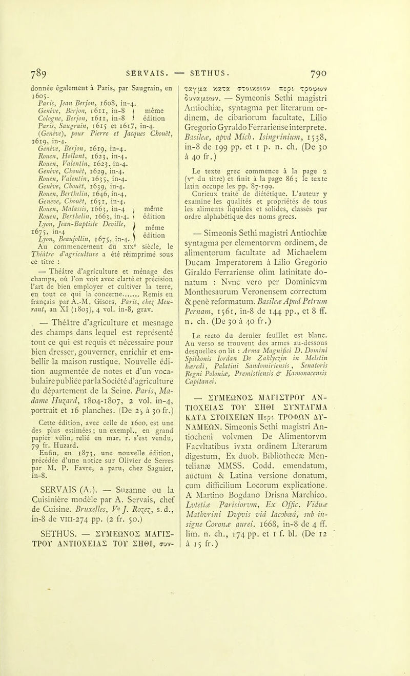 donnée également à Paris, par Saugrain, en 1605. Paris, Jean Berjon, 1608, in-4. Genève, Berjon, 1611, in-8 f même Cologne, Berjon, 1611, in-8 i édition Paris, Saugrain, 1615 et i6i7, in-4. {Genève), pour Pierre et Jacques Chouët, i6ig, in-4. Genève, Berjon, i6ig, in-4. Rouen, Holîant, 1625, in-4. Rouen, Valentin, 1623, in-4. Genève, Clionët, 1629, in-4. Rouen, Valentin, 1635, in-4. Genève, Chouët, 1639, in-4. Rouen, Berihelin, 1646, in-4. Genève, Chouët, 1651, in-4. Rouen, Malassis, 1663, in-4 ) même Rouen, Berthelin, 1663, in-4. ' édition Lyon, Jean-Baptiste Deville, \ , ■ ■ ■' ^ ' I même 1675, m-4 ) édition Lyon, BcaujoUin, 1675, in-4. / Au commencement du xix° siècle, le Théâtre d'agriculture a été réimprimé sous ce titre : — Théâtre d'agriculture et ménage des champs, où l'on voit avec clarté et précision l'art de bien emploj'er et cultiver la terre, en tout ce qui la concerne Remis en français par A.-M. Gisors. Paris, che^ Meu- rant, an XI (1803), 4 vol. in-8, grav. — Théâtre d'agriculture et mesnage des champs dans lequel est représenté tout ce qui est requis et nécessaire pour bien dresser, gouverner, enrichir et em- belHr la maison rustique. Nouvelle édi- tion augmentée de notes et d'un voca- bulaire publiée par la Société d'agriculture du département de la Seine. Parw, Ma- dame Hu[ard, 1804-1807, 2 vol. in-4, portrait et 16 planches. (De 23 à 30 fr.) Cette édition, avec celle de 1600, est une des plus estimées ; un exempl., en grand papier vélin, relié en mar. r. s'est vendu, 79 fr. Huzard. Enfin, en 1873, une nouvelle édition, précédée d'une notice sur Olivier de Serres par M. P. Favre, a paru, chez Sagnier, in-8. SERVAIS (A.). — Suzanne ou la Cuisinière modèle par A. Servais, chef de Cuisine. Bruxelles, J. Ro:{e^, s.d., in-8 de viii-274 pp. (2 fr. 50.) SETHUS. — SVMEONOS MAFIS- TPOr ANTIOXEIAS TOV EH0I, auv- T^Yi-ts: xaira axoixciov uspt xpocpiuv o'jva|j,£cuv. — Symeonis Sethi magistri Antiochiœ, syntagma per literarum or- dinem, de cibariorum facultate, Lilio Gregorio Gyraldo Ferrariense interprète. Basilea, apvà Mich. Isingriniiim, 1538, in-8 de 199 pp. et i p. n. ch. (De 30 à 40 fr.) Le texte grec commence à la page 1 (v° du titre) et finit à la page 86; le texte latin occupe les pp. 87-199. Curieux traité de diététique. L'auteur y examine les qualités et propriétés de tous les aliments liquides et solides, classés par ordre alphabétique des noms grecs. — Simeonis Sethi magistri Antiochix syntagma per elementorvm ordinem, de alimentorum facultate ad Michaelem Ducam Imperatorem à Lilio Gregorio Giraldo Ferrariense olim latinitate do- natum : Nvnc vero per Dominicvm Monthesaurum Veronensem correctum &penè reformatum.BasileaApudPetriim Pernam, 1561, in-8 de 144 pp., et 8 fî. n. ch. (De 30 à 40 fr.) Le recto du dernier feuillet est blanc. Au verso se trouvent des armes au-dessous desquelles on lit : Arma Magnifici D. Doinini Spitkonis lordan De Zaklyc^in in Melstin h^eredi, Palatini Sandomiriensis, Senatoris Regni Polonia, Preuiistiensis & Kamonacensis Capitanei. — STiMEONOS MAnSTPOr AN- TIOXEIAS TOT SHei i;VNTArMA KATA STOIXEIliN Uzo: TPO*aN AV- NAMEnN. Simeonis Sethi magistri An- tiocheni volvmen De Alimentorvm Facvltatibus ivxta ordinem Literarum digestum, Ex duob. Bibliothecas Men- tehanîe MMSS. Codd. emendatum, auctum & Latina versione donatum, cum difficilium Locorum explicatione. A Martino Bogdano Drisna Marcliico. Lvtetice Tarisiorvm, Ex Offic. Vidiia Mathvrini Dvpvis viâ lacobœâ, sub in- signe CoroucC aurei. 1668, in-8 de 4 ff. lim. n. ch., 174 pp. et i f. bl. (De 12 à 15 fr.)