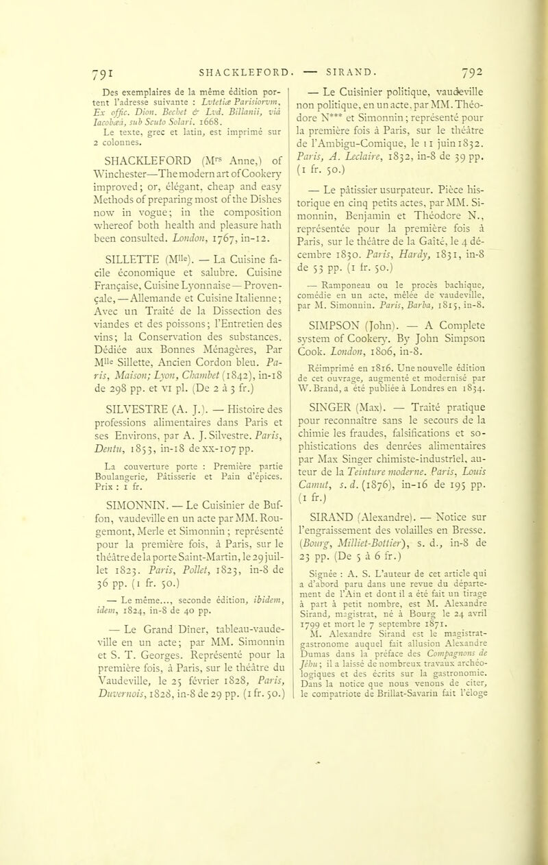 Des exemplaires de la même édition por- tent l'adresse suivante : Lvietia Parisiorvm. Ex offic. Dion. Bechet & Lvd. Billanii, via lacohaà, suh Scuio Solari. 1668. Le texte, grec et latin, est imprimé sur 2 colonnes. SHACKLEFORD (M'-^ Anne,) of Winchester—The modem art of Cookery improved ; or, élégant, cheap and easy Methods of preparing most of the Dishes now in vogue; in the composition ■whereof both health and pleasurehath been consuhed. London, i'j6~, in-12. SILLETTE (Mlle). _ La Cuisine fa- cile économique et salubre. Cuisine Française, Cuisine L5'onnaise — Proven- çale,—Allemande et Cuisine Italienne; Avec un Traité de la Dissection des viandes et des poissons ; l'Entretien des vins; la Conservation des substances. Dédiée aux Bonnes Ménagères, Par M'ie Sillette, Ancien Cordon bleu. Pa- ris, Maison; Lyon, Chamhet (1842), in-i8 de 298 pp. et VI pl. [T>t 2 à 3 fr.) SILVESTRE (A. J.). — Histoire des professions alimentaires dans Paris et ses Environs, par A. J.Silvestre. Paris, Dentu, 1853, in-i8 dexx-ioypp. La couverture porte : Première partie Boulangerie, Pâtisserie et Pain d'épices. Prix : I fr. SIMONNIN. — Le Cuisinier de Buf- fon, vaudeville en un acte parMM.Rou- gemont, Merle et Simonnin ; représenté pour la première fois, à Paris, sur le théâtre de la porte Saint-Martin, le 29 juil- let 1823. Paris, PoUet, 1823, in-8 de 36 pp. (i fr. 50.) — Le même..., seconde édition, ibidem, id-em, 1824, in-8 de 40 pp. — Le Grand Dîner, tableau-vaude- ville en un acte; par MM. Simonnin et S. T. Georges. Représenté pour la première fois, à Paris, sur le théâtre du Vaudeville, le 23 février 1828, Paris, Duvernois, 1S28, in-8 de 29 pp. (i fr. 30.) — Le Cuisinier politique, vaudeville non politique, en un acte, par MM. Théo- dore N*** et Simonnin ; représenté pour la première fois à Paris, sur le théâtre de l'Ambigu-Comique, le 11 juin 1832. Paris, A. Lcclaire, 1832, in-8 de 39 pp. (I fr. 50.) — Le pâtissier usurpateur. Pièce liis- torique en cinq petits actes, par MM. Si- monnin, Benjamin et Théodore N., représentée pour la première fois à Paris, sur le théâtre de la Gaîté, le 4 dé- cembre 1830. Paris, Hardy, 1831, in-8 de 53 pp. (i fr. 50.) — Ramponeau ou le procès bachique, comédie en un acte, mêlée de vaudeville, par M. Simonnin. Paris, Barha, 1S15, in-8. SIMPSON (John). — A Complète System of Cooker\'. B}^ John Simpson Cook. London, 1806, in-8. Réimprimé en 1816. Une nouvelle édition de cet ouvrage, augmenté et modernisé par W. Brand, a été publiée à Londres en 1S34. SINGER (Max). — Traité pratique pour reconnaître sans le secours de la chimie les fraudes, falsifications et so- phistications des denrées alimentaires par Max Singer chimiste-industriel, au- teur de la Teinture moderne. Paris, Louis Caniut, s. d. (1876), in-i6 de 195 pp. (I fr.) SIIL\ND (Alexandre). — Notice sur l'engraissement des volailles en Bresse. {Bourg, Milliet-Bottier), s. d., in-8 de 23 pp. (De 5 à 6 fr.) Signée : A. S. L'auteur de cet article qui a d'abord paru dans une revue du départe- ment de l'Ain et dont il a été fait un tirage à part à petit nombre, est M. Alexandre Sirand, magistrat, né à Bourg le 24 avril 1799 et mort le 7 septembre 1871. ^I. Alexandre Sirand est le magistrat- gastronome auquel fait allusion Alexandre Dumas dans la préface des Compagnons de Jéljii ; il a laissé de nombreux travaux archéo- logiques et des écrits sur la gastronomie. Dans la notice que nous venons de citer, le compatriote de Brillât-Savarin fait l'éloge