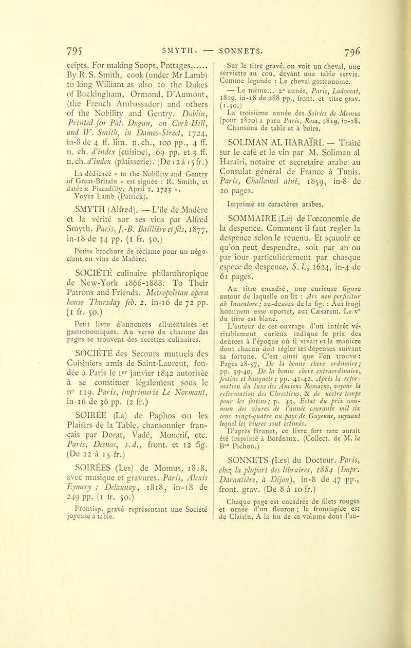 ceipts. For making Soops, Pottages, By R. S. Smith, cook (under Mr Lamb) to king William as also to the Dukes of Buckingham, Ormond, D'Aumont, (the French Ambassador) and others of the Nobility and Gentry. Dublin, Printed for Pat. Diigan, on Cork-Hiïï, and W. Smith, in Dames-Street, 1724, in-8 de 4 fF. lim. n. ch., 100 pp., 4 ff. n. ch. d'index (cuisine), 69 pp. et 3 ff. n. ch.d'index (pâtisserie). (De 12315 fr.) La dédicace « to the Nobility and Gentry of Great-Britain » est signée : R. Smith, et datée « Piccadilly, April 2. 1723 ». Voyez Lamb (Patrick). SMYTH (Alfred). —L'île de Madère et la vérité sur ses vins par Alfred Sm5'th. Paris, J.-B. Bailliére et fils, !?>']'], in-i8 de 54 pp. (i fr. 50.) Petite brochure de réclame pour un négo- ciant en vins de Madère. SOCIETE culinaire philanthropique de New-York 1866-1888. To Their Patrons and Friends. Metropolitan opéra house Thtirsday féb. 2. in-i6 de 72 pp. (I fr. 50.) Petit livre d'annonces alimentaires et gastronomiques. Au verso de chacune des pages se trouvent des recettes culinaires. SOCIÉTÉ des Secours mutuels des Cuisiniers amis de Saint-Laurent, fon- dée à Paris le janvier 1S42 autorisée à se constituer légalement sous le n'^ 119. Paris, imprimerie Le Norinant, in-16 de 36 pp. (2 fr.) SOIRÉE (La) de Paphos ou les Plaisirs de la Table, chansonnier fran- çais par Dorât, Vadé, Moncrif, etc. Paris, Desnos., s.d., front, et 12 fig. (De 12 à 15 fr.) SOIRÉES (Les) de Momus, 1818, avec musique et gravures. Paris, Alexis Eymery ; Delaunay, 1818, in-18 de 249 pp. (i Ir. 50.) Frontisp. gravé représentant une Société joyeuse à table. Sur le titre gravé, on voit un cheval, une serviette au cou, devant une table servie. Comme légende : Le cheval gastronome. — Le même... 2° année, Paris, Ladvocat, 1819, in-i8 de 288 pp., front, et titre grav. (1-50.) La troisième année des Soirées de Momiis (pour 1820) a paru Paris, Rosa, 1819, in-l8. Chansons de table et à boire. SOLIMAN AL HARAÏRI. — Traité sur le café et le vin par M. Soliman al Haraïri, notaire et secrétaire arabe au Consulat général de France à Tunis. Paris, Challamel aîné, 1859, in-8 de 20 pages. Imprimé eu caractères arabes. SOMMAIRE (Le) de Fœconomie de la despence. Comment il faut régler la despence selon le reuenu. Et sçauoir ce qu'on peut despendre, soit par an ou par iour particulièrement par chasque espèce de despence. S. l., 1624, in-4 de 61 pages. Au titre encadré, une curieuse figure autour de laquelle on lit : Ars non perjicitur ah Inucntore ; au-dessus de la fig. : Aut frugi hominem esse oportet, aut Cssarem. Le v du titre est blanc. L'auteur de cet ouvrage d'un intérêt vé- ritablement curieux indique le prix des denrées à l'époque où il vivait et la manière dont chacun doit régler ses dépenses suivant sa fortune. C'est ainsi que l'on trouve : Pages 28-37, ^û cherc ordinaire; pp. 39-40, De la bonne chère extraordinaire, jestins et banquets ; pp. 41-42, Après la rejor- niation du luxe des Anciens Romains, voyons la refonnation des Cbrestiens, & de nostre temps pour les festins; p. 43, Estât du prix com- mun des viures de l'année courante mil six cens vingt-quatre au paxs de Guyenne, suyuant lequel les viures sont estimés. D'après Brunet, ce livre fort rare aurait été imprimé à Bordeaux. (Collect. de M. le B» Pichon.j SONNETS (Les) du Docteur. Paris, chei la plupart des libraires, 1884 (Impr. Darantière, à Dijon), in-8 de 47 pp., front, grav. (De 8 à 10 fr.) Chaque page est encadrée de filets rouges et ornée d'un fleuron ; le frontispice est de Clairin. A la fin de ce volume dont l'au-