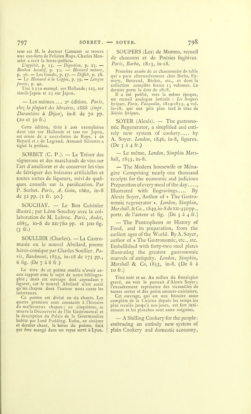 leur est M. le docteur Camuzet se trouve une eau-forte de Félicien Rops. Charles Mon- selet a écrit la lettre-préface. L'appétit, p. 13. — Digestion, p. 25. — Bonbon laxatif, p. 32. — Homard nature, p. 36. — Les Gandcs, p. 37.— Diffah, p. 58. — Le Homard à la Coppée, p. 39. — Langue fumée, p. 40. Tiré 4350 exempl. sur Hollande ; 125, sur simili-Japon et 25 sur Japon. — Les mêmes 2^ édition. Paris, chei la plupart des libraires, 1888 [iiiipr. Darantière à Dijon], in-8 de 70 pp. (20 et 30 fr.) Cette édition, tirée à 200 exemplaires dont 100 sur Hollande et 100 sur Japon, est ornée de 2 eaux-fortes de Rops, i de Bayard et i de Legraud. Armand Silvestre a signé la préface. SORBET (G. P.). — Le Trésor des vignerons et des marchands de vins sur l'art d'améliorer et de conserver les vins de fabriquer des boissons artificielles et toutes sortes de liqueurs, suivi de quel- ques conseils sur la panification. Par P. Sorbet. Paris, A. Gain, 1862, in-8 de 32 pp. (i fr. 50.) SOUCHAY. — Le Bon Cuisinier illustré ; par Léon Souchay avec la col- laboration de M. Lebroc. Paris, Aiidot, 1885, in-8 de xii-780 pp. et 300 fig. (3 fr.) SOULLIER (Charles). — La Castro- manie ou le nouvel Abeilard, poème héroï-comique par Charles Souiller. Pa- ris, Baudinont, 1834, in-i8 de 173 pp., 6 fig. (De 7 à 8 fr.) Le titre de ce poème semble n'avoir au- cun rapport avec le sujet de notre bibliogra- phie ; mais cet ouvrage doit cependant y figurer, car le nouvel Abeilard n'est autre qu'un chapon dont l'auteur nous conte les infortunes. Ce poème est divisé en six chants. Les quatre premiers sont consacrés à l'histoire du malheureux chapon ; au cinquième, se trouve la Découverte de l'Ile Gastronomal et la description du Palais de la Gourmandise habité par Lord Pudding. Enfin, au sixième et dernier chant, le héros du poème, finit par être mangé dans un repas servi à Lyon. SOUPERS (Les) de Momus, recueil de chansons et de Poésies fugitives. Paris^ Barba, 1813, in-i8. Première année de ce chansonnier de table qui a paru alternativement chez Barba, Ey- mery, Bertrand, Béchet, etc.^ et dont la collection complète forme 15 volumes. Le dernier porte la date de 1828. Il a été publié, vers la même époque, un recueil analogue intitulé : Les Soupers lyriques. Paris, Vauquelin, 1819-1823, 4 vol. iu-i8, qui ont pris plus tard le titre de Soirées lyriques. SOYER (Alexis). —■ The gastrono- mie Regenerator, a simplified and enti- rely new System of cookery by A. Soyer. London, 1846, in-8, figures. (De 3 à 4 fr.) — Le même, London, Siniplcin Mars- hall, 1853, in-8. — The Modem housewife or Ména- gère Comprising nearly one thousand receipts forthe économie and judicious Préparation ofevery meal of the day , Illustrated with Engravings By Alexis Soyer, Author of « The Gastro- nomie regenerator ». London, Sinipkin, Marshall,&iCo., i849,in-8dexii-43opp., portr. de Fauteur et fig. (De 3 à 4 fr.) —• The Pantropheon or History of Food, and its préparation, from the earliest âges ofthe World. By A. Soyer, author of a The Gastronomie, etc., etc. Embellished with forty-two steel plates illustrating the greatest gastronomie marvels of antiquity. London, Simpkin, Marshall & Co, 1853, in-8. (De 8 à 10 fr.) Titre noir et or. Au milieu du frontispice gravé, on voit le portrait d'Alexis Soyer; l'encadrement représente des victuailles de toutes sortes et des petits amours-cuisiniers. Cet ouvrage, qui est une histoire assez complète de Ta Cuisine depuis les temps les plus reculés jusqu'à nos jours, est fort inté- ressant et les planches sont assez soignées. — A Shilling Cookery for the people : embracing an entirely new System of plain Cookery and domestic economy,