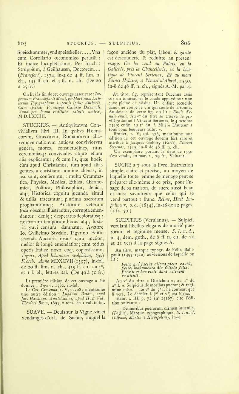 Speisskammer, vnd speisskeller Vnà 1 cum Corollario œconomico perutili : Et indice locupletissimo. Per loacli : Striippium, à Geilhausen, Doctorem.... (^Francfort), 1574, in-4 de 4 ff. lim. n. ch., 143 ff. ch. et 4 fï. n. ch. (De 20 à 2) fr.) On lit à la fin de cet ouvrage assez nrf.Im- prcssuni Frcinckcfiirti Mani, perMartinuin Lech- lerum Typographum, iiiipensis ipsius Authoris, Cum spcciali Priuilegio Cœsarco Decennali. Anno per lesum restitutce saliitis noslra, M.D.LXXIIII. STUCKIUS. — Antiqvitatvm Con- vivialivm libri III. In qvibvs Hebra- eorvm, Grjecorvm, Romanorvm alia- rvmqve nationvm antiqva conviviorvm gênera, mores, consuetudines, ritus ceremoniœq ; conviviales atque etiam alia explicantur ; & cum ijs, quœ liodie cùm apud Christianos, tum apud alias gentes, a christiano nomine aliénas, in usu sunt, conferuntur : multa Gramma- tica, Physica, Medica, Ethica, Œcono- mica, Politica, Philosophica, deniq ; atq ; Historica cognitu jucunda simul & utilia tractantur ; plurima sacrorum prophanorumq ; Auctorum veterum loca obscuraillustrantur, corruptaemen- dantur : deniq ; desperatus deploratusq ; nostrorum temporum luxus atq ; luxu- ria gravi censura damnatur. Avctore lo. Gvilielmo Stvckio, Tigvrino. Editio secvnda Auctoris ipsius curâ auctior, melior & longé emendatior ; cum totius operis Indice novo eoq; copiosissimo. Tigvri, Apvd lohannem ivolphivm, typis Frosch. ^»K0 MDXCVII (1597), in-fol. de 20 fi. lim. n. ch., 419 fF. ch. au r°, et I f. bl., lettres ital. (De 40 à 50 fr.) La première édition de cet ouvrage a été donnée : Tiguri, 1582, in-fol. Le Cat. Crcvmna, t. V, p. 228, mentionne une autre édition : Lugduni Batav., apud Jac. Hceckium. Amstdodaini, apud H. & Vid. Tbeodori Boom, 1695, 2 tom. en i vol. in-fol. SUAVE. — Deuissur la Vigne, vin et vendanges d'orl. de Suaue, auquel la façon anciêne du piât, labour & garde est descouuerte & reduitte au présent vsage. On les vend au Palais, en la Gallerie, près la Chancellerie, en la bou- tique de Vincent Sertenas, Et au mont Sainct Hylaire, a lliostel d'Albret, 1550, in-8 de 48 fî, n. ch., signés A.-M. par 4. Au titre, fîg. représentant Bacchus assis sur un tonneau et le coude appuyé sur une cuve pleine de raisins. Un enfant recueille dans une coupe le vin qui coule de la tonne. Au-dessus de cette fîg. on lit ; Eiiiiie d'c- nuie ciiuie. Au v du titre se trouve le pri- vilège donné i Vincent Sertenas, le 4 octobre 154g; enfin au r du f. Miij « L'auteur a tous bons beuueurs Salut ». Brunet, t. V, col. 576, mentionne une édition de cet ouvrage devenu fort rare et attribué à Jacques Gohory (Paris), Vincent Sertenas, 1549, in-8 de 48 fF. n. ch. Un exemplaire portant la date de 1550 s'est vendu, en mar. r., 79 fr., Veinant. SUCRE a 7 sous la livre. Instruction simple, claire et précise, au moyen de laquelle toute emme de ménage peut se préparer elle-même à ce prix, pour l'u- sage de sa maison, du sucre aussi beau et aussi savoureux que celui qui se vend partout i franc. Reims, Huet Im- primeur, s.d. (1854), in-i8 de 22 pages, (i fr. 50.) SULPITIUS (Verulanus). — Sulpicii verulani libellus elegans de morib' pue- rorum et regimine mense. 5. /. n.d., in-4, dem. goth., de 6 ff. n. ch. de 20 et 21 vers à la page signés A. Au titre, marque typogr. de Félix Balli- gault (1493-1510) au-dessous de laquelle on lit : Félix que faciiit aliéna picta cautii, Felici moiiumenta die felicia felix. Pressit et liée vicii dant retinent ve nicliU. Au v du titre « Distichon » ; au r du 2° f. « Sulpicius de moribus pueror ; & regi- mine mése. » Le v du 5° f. ne contient que 8 vers. Le dernier f. (r et v) est blanc. Hain, t. III, p. 71 (n 15167) cite l'édi- tion suivante : — De moribus puerorum carmen iuuenile. {Infine). Marque typographique, S. l.n, d. [Lipsiae, Martinus Herbipolens), in-/].