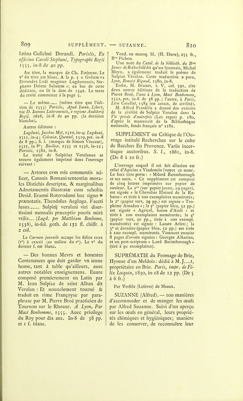 latina Gulielmi Durandi. Parisiis, Ex officina Caroli Stephani, Typographi Regii 1555, in-8 de 40 pp. Au titre, la marque de Ch. Estienne. Le v du titre est blanc. A la p. 5 « Gvliemvs Dvrandvs Lvdi magister Lugdunensis, Ste- phano Doleto Salutem »; au bas de cette dédicace, on lit la date de 1542. Le texte du traité commence à la page 5. — Le même (même titre que l'édi- tion de 1555) Parisiis, Apud loann. Lihei t, via D. loannis Lateranensis, è regione Auditorij Regij. 1616, in-8 de 40 pp. (la dernière blanche). Autres éditions : Lugdiini, Jacohus Myt, 1510, in-4; Lugduni, 1511, in-4; Colonia, Qtientel, 1519,pet. in-8 de 8 pp.; S. l. (marque de Simon Vincent), 1521, in 8°; Basilea, 1555 et 1556, in-12 ; Parisiis, 1 582, in-8. Le traité de Sulpitius Verulanus se trouve également imprimé dans l'ouvrage suivant : — Avtores cvm svis commentis sci- licet, Catonis Romani sententice mora- les Distichis descriptœ, & marginalibus Adnotamentis illustratce cum scholiis Desid. Erasmi Roterodami hoc signo * prœnotatis. Theodolus Aegloga. Faceti lusus Sulpitij verulani viri diser- tissimi mensalis prœceptio pueris miré vtilis... [Lugd. per Matthiam Bonhome, 1538), in-foL goth. de 132 ff. cliiffr. à 2 col. Le Carmen juvénile occupe les folios cxxx (r°) à cxxxii (au milieu du r°). Le v° du dernier f. est blanc. — Des bonnes Mevrs et honestes Contenances que doit garder vn ieune home, tant à table qu'ailleurs, auec autres notables enseignemens. Euure composé premièrement en Latin par M. lean Sulpice de saint Alban dit Verulan : Et nouuelement tourné & traduit en rime Françoyse par para- phrase par M. Pierre Broë practicien de Tournon sur le Rhosne. A Lyon, Par Macé Bonhomme, 1555. Auec priuilege du Roy pour dix ans. In-8 de 38 pp. et I f. blanc. Vend, en maroq. bl. (H. Duru), 255 fr., B Pichon. Une note du Calai, de la hlbliolh. du B James de Rothschild dit qu'un lyonnais, Michel Bleyn, a également traduit le poème de Sulpice Vérulan. Cette traduction a paru, Lyon, Benoist Rigaud, 1580, in-8. Enfin, M. Brunet, t. V, col. 591, cite deux autres éditions de la traduction de Pierre Broë, l'une à Lyon, Macé Bonhomme, 1552, pet. in-8 de 38 pp.; l'autre, à Paris, Léon Cavellat, 1584 (en caract. de civilité). M. Alfred Franklin a donné des extraits de la civilité de Sulpice Verulan dans la Vie -privée d'autrefois (Les repas) p. 180, d'après le manuscrit de la Bibliothèque nationale, fonds français n 1181. SUPPLÉMENT ou Critique de l'Ou- vrage intitulé Recherches sur le culte de Bacchus En Provence. Variis incer- tisque auctoribus. S. L, 1861, in-8. (De 8 à 10 fr.) L'ouvrage auquel il est fait allusion est celui d'Apicius a Vindemiis (voyez ce nom). Le fau.x titre porte : « Milord Barimborough et ses amis. <> Ce supplément est composé de cinq lettres imprimées sur papier de couleur. La i'° (sur papier jaune, 29 pages), est signée « le Chevalier EIzéard de la Ra- basse » et tirée à 100 exemplaires numérotés ; la 2° (papier vert, 29 pp.) est signée « Tro- phime Amadou » ; la 3° (papier bleu, 32 pp.) est signée « Agricol, baron d'Aioli » et tirée à 100 exemplaires numérotés; la 4° (papier vert, 30 pp., tirée à 100 exempl. numérotés) est signée : L.izare Arleri ; la 5° et dernière (papier bleu, 32 pp.) est tirée à 100 exempl. numérotés. Viennent ensuite 8 pages d'errata signées : Georges Alkarius, et un post-scriptum « Lord Barimborough » (tiré à 91 exemplaires). SUPRÉMATIE du Fromage de Brie, Hymne d'un Meldois : dédié à M. J....t, propriétaire en Brie. Paris, impr. de Fé- lix Locquin, 1830, in-18 de 12 pp. (De 5 à 6 fr.) Par Verfèle (Lefèvre) de Meaux. SUZANNE (Alfred).— 100 manières d'accommoder et de manger les œufs par Alfred Suzanne. Suivi d'un aperçu sur les œufs en général, leurs proprié- tés chimiques et hygiéniques; manière de les conserver, de reconnaître leur