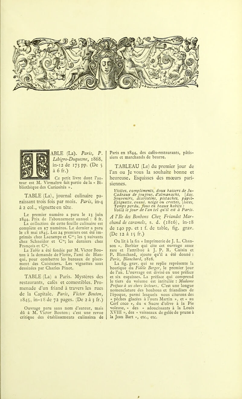 AELE (La). Paris, P. Lebigre-Diiqiiesne, 1868, in-i2 de 173 pp. (De 5 à 6 fr.) Ce petit livre dont l'au- teur est M. Virraaitre fait partie de la « Bi- bliothèque des Curiosités ». TABLE (La), journal culinaire pa- raissant trois fois par mois. Paris, in-4 à 2 col., vignette en tête. Le premier numéro a paru le 13 juin 1844. Prix de l'abonnement annuel : 8 fr. La collection de cette feuille culinaire est complète en 57 numéros. Le dernier a paru le 18 mai 1845. Les 24 premiers ont été im- primés chez Lacrampe et C ; les 5 suivants chez Schneider et C''; les derniers chez François et C'°. La Table a été fondée par M. Victor Bou- ton à la demande de Flotte, l'ami de Blan- qui, pour combattre les bureaux de place- ment des Cuisiniers. Les vignettes sont dessinées par Charles Pinot. TABLE (La) a Paris. Mystères des restaurants, cafés et comestibles. Pro- menade d'un friand à travers les rues de la Capitale. Paris, Victor Bouton, 1845, in-i8 de 72 pages. (De 2 à 3 fr.) Ouvrage paru sans nom d'auteur, mais dû à M. Victor Bouton; c'est une revue critique des établissements culinaires de Paris en 1844, des cafés-restaurants, pâtis- siers et marchands de beurre. TABLEAU (Le) du premier jour de l'an ou Je vous la souhaite bonne et heureuse. Esquisses des moeurs pari- siennes. Visites, compliments, doux baisers de Ju- Cadeaux de joujoua, d'almanachs, [das. Souvenirs, diablotins, pistaches, papil- Etiquette. ennui, neige ou crottes, \lotes, Temps perdu, fous en beaux habits ; Voilà le jour de l'an tel qu'il est à Paris. A Vile des Bonbons Che^ Friandet Mar- chand de caramels, s. d. (1816), in-i8 de 140 pp. et I f. de table, fig. grav. (De 12 à 15 fr.) On lit à la fin « Imprimerie de J. L. Chan- son ». Barbier qui cite cet ouvrage assez rare et l'attribue à J. P. R. Cuisin et P. Blanchard, ajoute qu'il a été donné : Paris, Blanchard, 1816. La fig. grav. qui se replie représente la boutique du Fidèle Berger, le premier jour de l'an. L'ouvrage est divisé en une préface et six esquisses. La préface qui comprend le tiers du volume est intitulée : Madame Préjace à ses chers lecteurs. C'est une longue nomenclature des bonbons et friandises de l'époque, parmi lesquels nous citerons des  pèches glacées à l'ours Martin », et « au Cerf coco », du « Sucre d'olive à la Pie voleuse, » des  adoucissants à la Louis XVIII »^ des vaisseaux de gelée de prune à la Jean Bart », etc., etc.