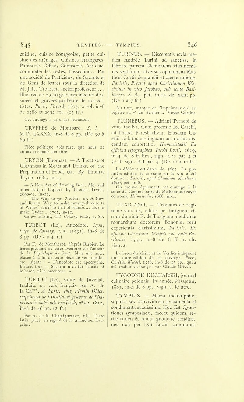 cuisine, cuisine bourgeoise, petite cui- sine des ménages. Cuisines étrangères, Pâtisserie, Office, Confiserie, Art d'ac- commoder les restes, Dissection... Par une société de Praticiens, de Savants et de Gens de lettres sous la direction de M. Jules Trousset, ancien professeur Illustrée de 2,000 gravures inédites des- sinées et gravées par l'élite de nos Ar- tistes. Paris, Fayard, 1875, 2 vol. in-8 de 2388 et 2992 col. (15 fi.) Cet ouvrage a paru par livraisons. TRVFFES de Montbard. S. l. M.D. LXXXX, in-8 de 8 pp. (De 50 à 60 fr.) Pièce politique très rare, que nous ne citons que pour son titre. TRYON (Thomas). — A Treatise ot Cleanness in Méats and Drinks, of the Préparation of Food, etc. By Thomas Tryon. 1682, in-4. — A New Art of Brewing Beer, Aie, and other sorts of Liquors. By Thomas Tr3'on, 1690-91, in-i2. — The Way to get Weaith ; or, A New and Ready Way to make twenty-threesorts ot Wines, equal to thatof France also to make Cyder... 1702, in-12. Carew Hazlitt, OUI Cookery booh, p. 80. TURBOT (Le), Anecdote. Lyon, iiiipr. de Rossary, s.d. (1831), in-8 de 8 pp. (De 3 à 4 fr.) Par F. de Montherot, d'après Barbier. Le héros présumé de cette aventure est l'auteur de la Physiologie du Goût. Mais une note, placée à la fin de cette pièce de vers médio- cre, ajoute : « L'anecdote est apocryphe. Brilliat (s/cl — Savarin n'en fut jamais ni le héroSj ni le raconteur. » TURBOT (Le), satire de Juvénal, traduite en vers français par A. de la Ch***. A Paris, che^ Firmin Didot, imprimeur de l'Institut et graveur de Vim- primerie impériale rue Jacob, 11° 24, 1812, in-8 de 46 pp. (2 fr.) Par A. de la Chataigneraye, fils. Texte latin placé en regard de la traduction fran- çaise. TURINUS. — Disceptativncvia me- dica Andrée Turini ad sanctiss. in Christo patrem Clementem eius nomi- nis septimum adversus opinionem Mat- thœi Curtii deprandii et cœnse ratione. Parisiis, Prostat apud Christianum We- chduiii in vico Jacohco, sub scuto Basi- lieiisis. S. d., pet. in-12 de x.xiii pp. (De 6 à 7 fr.) Au titre, marque de l'imprimeur qui est répétée au v du dernier f. Voyez Curtius. TURNEBUS. — Adriani Tvrnebi de vino libellvs. Cum proemio lo. Caselii, ad Theod. Faresbachvm. Eiusdem Ca- selii ad latinam-linguam accuratius dis- cendam cohortatio. H^cmaelstadii Ex officiiia typographica lacobi Lvcii, 1619, in-4 8 ff. lim., sign. a-oc par 4 et 32 ff. sign. B-1 par 4. (De 10 à 12 fr.) La dédicace est datée de 1605. La pre- mière édition de ce traité sur le vin a été donnée : Parisiis, apud Claudium Moielhim, 1600, pet. in-8. On trouve également cet ouvrage à la suite du Commentaire de Meibomius (voyez ce nom), Helinestadii, 1668, in-4. TUXIGANO. — Tractatvs de regi- mine sanitatis, editus per insignem vi- rum dominû P. de Tuxigano medicins monarcham doctorem Bononie, rerù experientia clarissimum. Parisiis. Ex officina Christiani Wcchcli sub scuto Ba- siliensi, 1535, in-8 de 8 fi, n. ch. sign. a. La OoiK du Maine et du Verdier indiquent une autre édition de cet ouvrage, Paris, Chrétien JVechel, 1538, in-8 de 13 pp., quia été traduit en français par Claude Grivel. TYGODNIK KUCHARSKL journal culinaire polonais. L'i^ année, Vars^awa, 1883, in-4 de 8 pp., vign. s. le titre. TYMPIUS. — Mensa theolo-philo- sophica sev conviviorvm pvlpamenta et condimenta suauissima, Hoc Est Qyses- tiones symposiacse, facette quidem, se- rise tamen & multa grauitate conditse, nec non per lxii Locos communes