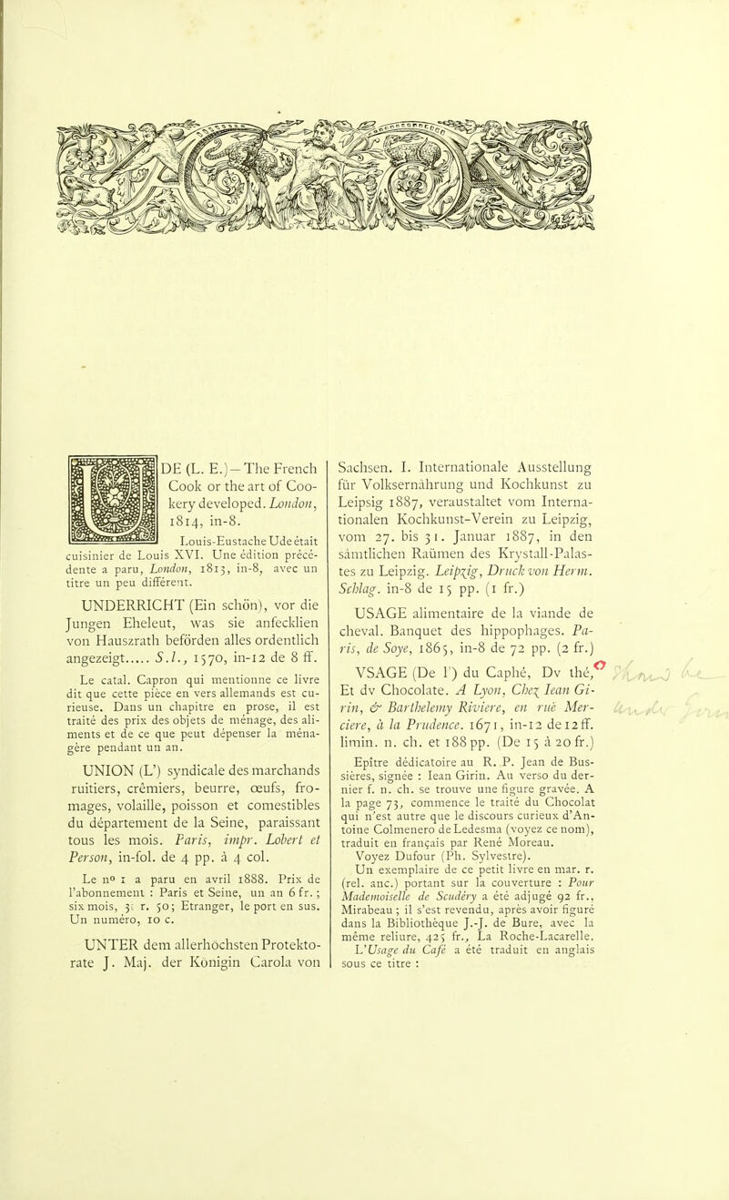 DE (L. E.)-TheFrench Cook or the art of Coo- kery developed. Loz/Jo;/, 1814, in-8. Louis-Eustache Ude était cuisinier de Louis XVI. Une édition précé- dente a paru, London, 1815, in-8, avec un titre un peu différent. UNDERRICHT (Ein schon), vor die Jungen Eheleut, was sie anfecklien von Hauszrath befôrden ailes ordentlich angezeigt SJ., 1370, in-12 de 8 ff. Le catal. Capron qui mentionne ce livre dit que cette pièce en vers allemands est cu- rieuse. Dans un chapitre en prose, il est traité des prix des objets de ménage, des ali- ments et de ce que peut dépenser la ména- gère pendant un an. UNION (L') syndicale des marchands ruitiers, crémiers, beurre, œufs, fro- mages, volaille, poisson et comestibles du département de la Seine, paraissant tous les mois. Paris, impr. Lohert et Person, in-fol. de 4 pp. à 4 col. Le n I a paru en avril 1888. Prix de l'abonnement : Paris et Seine, un an 6 fr. ; six mois, 3c r. 50; Etranger, le port en sus. Un numéro, 10 c. UNTER dem allerhôchsten Protekto- rate J. Maj. der Kônigin Carola von Sachsen. I. Internationale Ausstellung fur Volksernâhrung und Kochkunst zu Leipsig 1887, veraustaltet vom Interna- tionalen Kochkunst-Verein zu Leipzig, vom 27. bis 31. Januar 1887, in den sâmtlichen Raûmen des Krystall-Palas- tes zu Leipzig. Leipzig, Drucltvon Herm. Schlag. in-8 de 15 pp. (i fr.) USAGE alimentaire de la viande de cheval. Banquet des hippophages. Pa- ris, de Soye, 1865, in-8 de 72 pp. (2 fr.) VSAGE (De 1) du Caphé, Dv thé. Et dv Chocolaté. A Lyon, Che\ lean Gi- rin, & Barthélémy Rivière, en né Mer- cière, à la Prudence. 1671, in-12 dei2ff. limin. n. ch. et 188 pp. (De 15 àaofr.) Epître dédicatoire au R. P. Jean de Bus- sières, signée : lean Girin. Au verso du der- nier f. n. ch. se trouve une figure gravée. A la page 75^ commence le traité du Chocolat qui n'est autre que le discours curieux d'An- toine Colmenero deLedesma (voyez ce nom), traduit en français par René Moreau. Voyez Dufour (Ph. Sylvestre). Un exemplaire de ce petit livre en mar. r. (rel. anc.) portant sur la couverture : Pour Madonoiselle de Scitdéry a été adjugé 92 fr., Mirabeau ; il s'est revendu, après avoir figuré dans la Bibliothèque J.-J. de Bure, avec la même reliure, 425 fr., La Roche-Lacarelle. U'Usage du Café a été traduit en anglais sous ce titre :